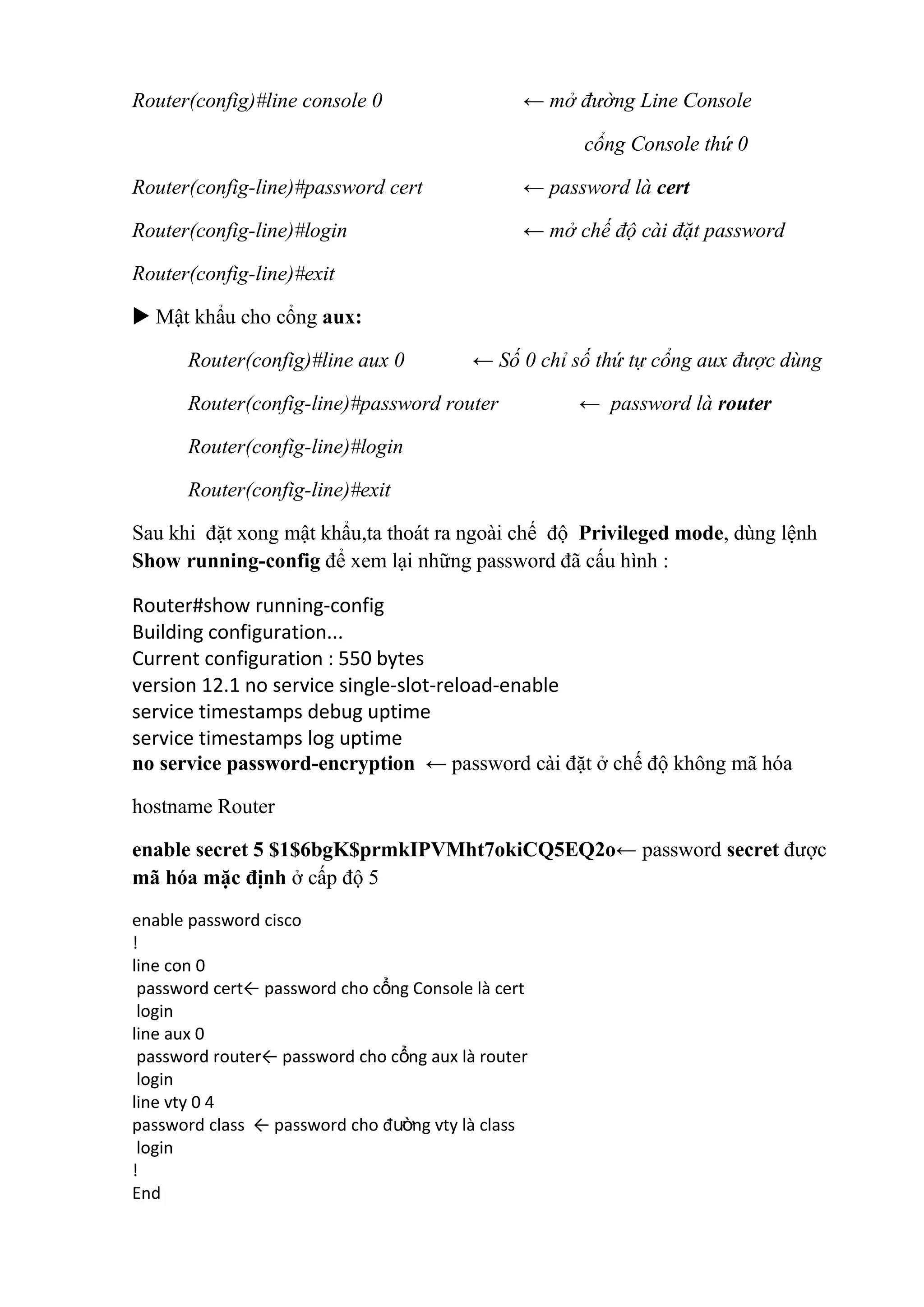 Router(config)#line console 0 ← mở đường Line Console
cổng Console thứ 0
Router(config-line)#password cert ← password là cert
Router(config-line)#login ← mở chế độ cài đặt password
Router(config-line)#exit
 Mật khẩu cho cổng aux:
Router(config)#line aux 0 ← Số 0 chỉ số thứ tự cổng aux được dùng
Router(config-line)#password router ← password là router
Router(config-line)#login
Router(config-line)#exit
Sau khi đặt xong mật khẩu,ta thoát ra ngoài chế độ Privileged mode, dùng lệnh
Show running-config để xem lại những password đã cấu hình :
Router#show running-config
Building configuration...
Current configuration : 550 bytes
version 12.1 no service single-slot-reload-enable
service timestamps debug uptime
service timestamps log uptime
no service password-encryption ← password cài đặt ở chế độ không mã hóa
hostname Router
enable secret 5 $1$6bgK$prmkIPVMht7okiCQ5EQ2o← password secret được
mã hóa mặc định ở cấp độ 5
enable password cisco
!
line con 0
password cert← password cho cổng Console là cert
login
line aux 0
password router← password cho cổng aux là router
login
line vty 0 4
password class ← password cho đường vty là class
login
!
End
 