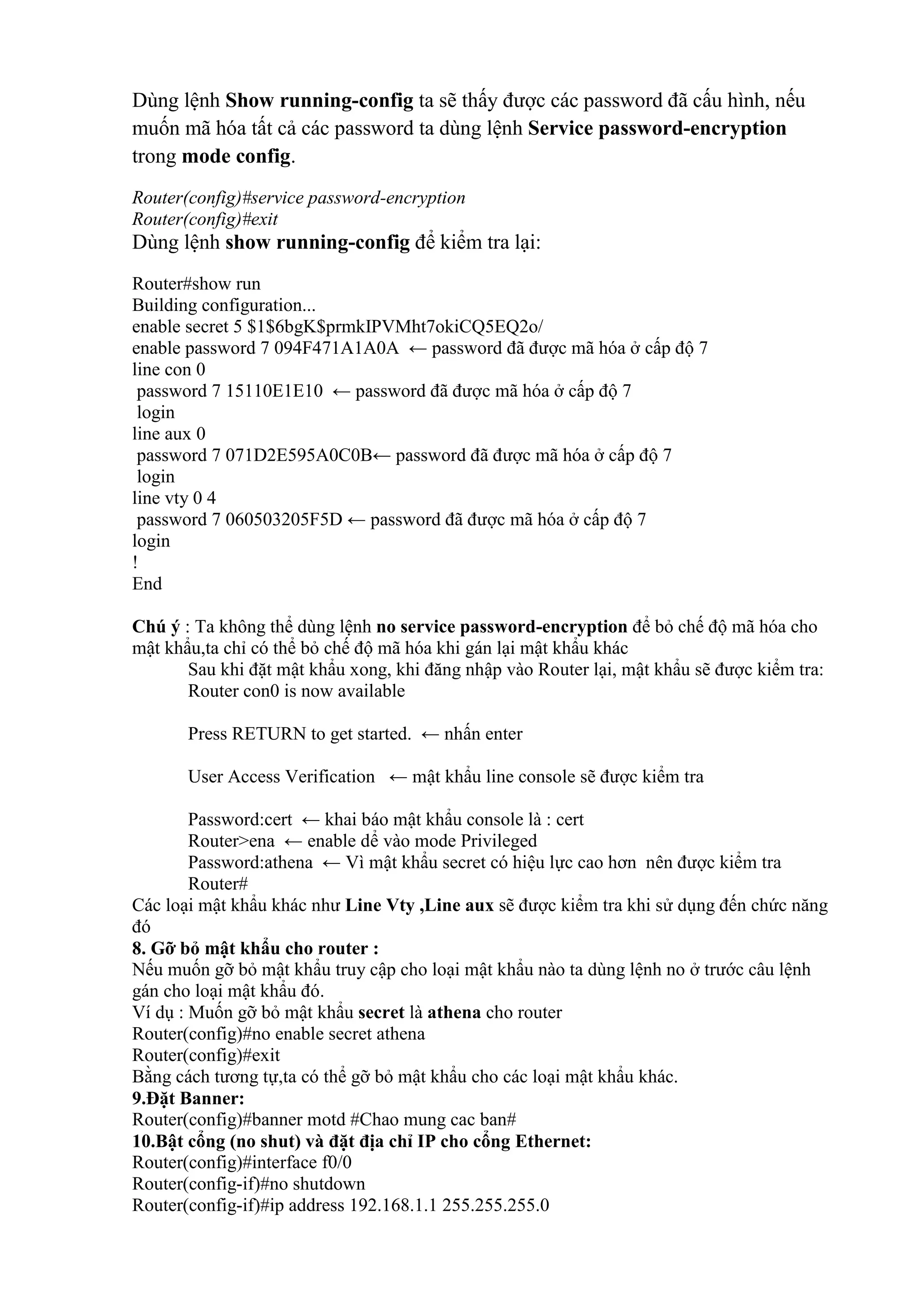 Dùng lệnh Show running-config ta sẽ thấy được các password đã cấu hình, nếu
muốn mã hóa tất cả các password ta dùng lệnh Service password-encryption
trong mode config.
Router(config)#service password-encryption
Router(config)#exit
Dùng lệnh show running-config để kiểm tra lại:
Router#show run
Building configuration...
enable secret 5 $1$6bgK$prmkIPVMht7okiCQ5EQ2o/
enable password 7 094F471A1A0A ← password đã được mã hóa ở cấp độ 7
line con 0
password 7 15110E1E10 ← password đã được mã hóa ở cấp độ 7
login
line aux 0
password 7 071D2E595A0C0B← password đã được mã hóa ở cấp độ 7
login
line vty 0 4
password 7 060503205F5D ← password đã được mã hóa ở cấp độ 7
login
!
End
Chú ý : Ta không thể dùng lệnh no service password-encryption để bỏ chế độ mã hóa cho
mật khẩu,ta chỉ có thể bỏ chế độ mã hóa khi gán lại mật khẩu khác
Sau khi đặt mật khẩu xong, khi đăng nhập vào Router lại, mật khẩu sẽ được kiểm tra:
Router con0 is now available
Press RETURN to get started. ← nhấn enter
User Access Verification ← mật khẩu line console sẽ được kiểm tra
Password:cert ← khai báo mật khẩu console là : cert
Router>ena ← enable dể vào mode Privileged
Password:athena ← Vì mật khẩu secret có hiệu lực cao hơn nên được kiểm tra
Router#
Các loại mật khẩu khác như Line Vty ,Line aux sẽ được kiểm tra khi sử dụng đến chức năng
đó
8. Gỡ bỏ mật khẩu cho router :
Nếu muốn gỡ bỏ mật khẩu truy cập cho loại mật khẩu nào ta dùng lệnh no ở trước câu lệnh
gán cho loại mật khẩu đó.
Ví dụ : Muốn gỡ bỏ mật khẩu secret là athena cho router
Router(config)#no enable secret athena
Router(config)#exit
Bằng cách tương tự,ta có thể gỡ bỏ mật khẩu cho các loại mật khẩu khác.
9.Đặt Banner:
Router(config)#banner motd #Chao mung cac ban#
10.Bật cổng (no shut) và đặt địa chỉ IP cho cổng Ethernet:
Router(config)#interface f0/0
Router(config-if)#no shutdown
Router(config-if)#ip address 192.168.1.1 255.255.255.0
 