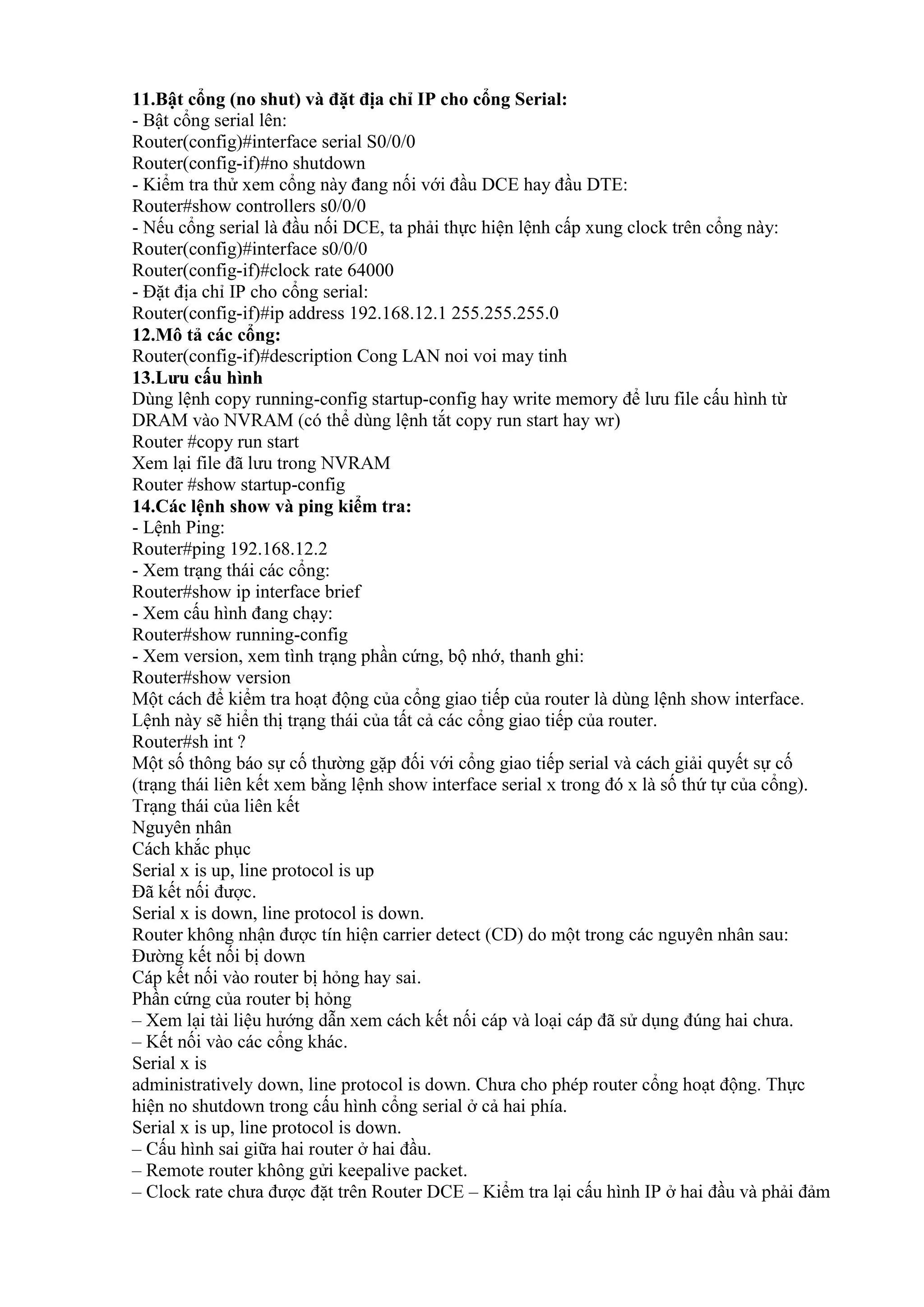 11.Bật cổng (no shut) và đặt địa chỉ IP cho cổng Serial:
- Bật cổng serial lên:
Router(config)#interface serial S0/0/0
Router(config-if)#no shutdown
- Kiểm tra thử xem cổng này đang nối với đầu DCE hay đầu DTE:
Router#show controllers s0/0/0
- Nếu cổng serial là đầu nối DCE, ta phải thực hiện lệnh cấp xung clock trên cổng này:
Router(config)#interface s0/0/0
Router(config-if)#clock rate 64000
- Đặt địa chỉ IP cho cổng serial:
Router(config-if)#ip address 192.168.12.1 255.255.255.0
12.Mô tả các cổng:
Router(config-if)#description Cong LAN noi voi may tinh
-config startup-config hay write memory
)
Router #copy run start
Router #show startup-config
14.Các lệnh show và ping kiểm tra:
- Lệnh Ping:
Router#ping 192.168.12.2
- Xem trạng thái các cổng:
Router#show ip interface brief
- Xem cấu hình đang chạy:
Router#show running-config
- Xem version, xem tình trạng phần cứng, bộ nhớ, thanh ghi:
Router#show version
ổng giao tiếp của router
ổng giao tiếp của router.
Router#sh int ?
ổng giao tiế
ổng).
Nguyên nhân
Serial x is up, line protocol is up
.
Serial x is down, line protocol is down.
Router khôn :
.
– .
– ổ .
Serial x is
ổ
ổ .
Serial x is up, line protocol is down.
– .
– .
– –
 