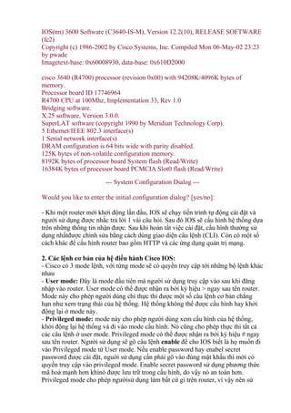 IOS(tm) 3600 Software (C3640-IS-M), Version 12.2(10), RELEASE SOFTWARE
(fc2)
Copyright (c) 1986-2002 by Cisco Systems, Inc. Compiled Mon 06-May-02 23:23
by pwade
Imagetext-base: 0x60008930, data-base: 0x610D2000
cisco 3640 (R4700) processor (revision 0x00) with 94208K/4096K bytes of
memory.
Processor board ID 17746964
R4700 CPU at 100Mhz, Implementation 33, Rev 1.0
Bridging software.
X.25 software, Version 3.0.0.
SuperLAT software (copyright 1990 by Meridian Technology Corp).
5 Ethernet/IEEE 802.3 interface(s)
1 Serial network interface(s)
DRAM configuration is 64 bits wide with parity disabled.
125K bytes of non-volatile configuration memory.
8192K bytes of processor board System flash (Read/Write)
16384K bytes of processor board PCMCIA Slot0 flash (Read/Write)
--- System Configuration Dialog ---
Would you like to enter the initial configuration dialog? [yes/no]:
- Khi một router mới khởi động lần đầu, IOS sẽ chạy tiến trình tự động cài đặt và
người sử dụng được nhắc trả lời 1 vài câu hỏi. Sau đó IOS sẽ cấu hình hệ thống dựa
trên những thông tin nhận được. Sau khi hoàn tất việc cài đặt, cấu hình thường sử
dụng nhấtđược chỉnh sửa bằng cách dùng giao diện câu lệnh (CLI). Còn có một số
cách khác để cấu hình router bao gồm HTTP và các ứng dụng quản trị mạng.
2. ủa hệ điều hành Cisco IOS:
- Cisco có 3 mode lệnh, với từng mode sẽ có quyền truy cập tới những bộ lệnh khác
nhau
- User mode: Đây là mode đầu tiên mà người sử dụng truy cập vào sau khi đăng
nhập vào router. User mode có thể được nhận ra bởi ký hiệu > ngay sau tên router.
Mode này cho phép người dùng chỉ thực thi được một số câu lệnh cơ bản chẳng
hạn như xem trạng thái của hệ thống. Hệ thống không thể được cấu hình hay khởi
động lại ở mode này.
- Privileged mode: mode này cho phép người dùng xem cấu hình của hệ thống,
khởi động lại hệ thống và đi vào mode cấu hình. Nó cũng cho phép thực thi tất cả
các câu lệnh ở user mode. Privileged mode có thể được nhận ra bởi ký hiệu # ngay
sau tên router. Người sử dụng sẽ gõ câu lệnh enable để cho IOS biết là họ muốn đi
vào Privileged mode từ User mode. Nếu enable password hay enabel secret
password được cài đặt, nguời sử dụng cần phải gõ vào đúng mật khẩu thì mới có
quyền truy cập vào privileged mode. Enable secret password sử dụng phương thức
mã hoá mạnh hơn khinó được lưu trữ trong cấu hình, do vậy nó an toàn hơn.
Privileged mode cho phép ngườisử dụng làm bất cứ gì trên router, vì vậy nên sử
 