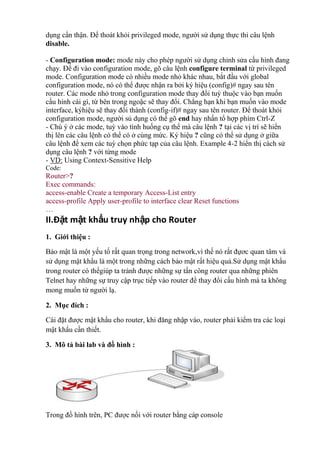 dụng cẩn thận. Để thoát khỏi privileged mode, người sử dụng thực thi câu lệnh
disable.
- Configuration mode: mode này cho phép người sử dụng chỉnh sửa cấu hình đang
chạy. Để đi vào configuration mode, gõ câu lệnh configure terminal từ privileged
mode. Configuration mode có nhiều mode nhỏ khác nhau, bắt đầu với global
configuration mode, nó có thể được nhận ra bởi ký hiệu (config)# ngay sau tên
router. Các mode nhỏ trong configuration mode thay đổi tuỳ thuộc vào bạn muốn
cấu hình cái gì, từ bên trong ngoặc sẽ thay đổi. Chẳng hạn khi bạn muốn vào mode
interface, kýhiệu sẽ thay đổi thành (config-if)# ngay sau tên router. Để thoát khỏi
configuration mode, người sủ dụng có thể gõ end hay nhấn tổ hợp phím Ctrl-Z
- Chú ý ở các mode, tuỳ vào tình huống cụ thể mà câu lệnh ? tại các vị trí sẽ hiển
thị lên các câu lệnh có thể có ở cùng mức. Ký hiệu ? cũng có thể sử dụng ở giữa
câu lệnh để xem các tuỳ chọn phức tạp của câu lệnh. Example 4-2 hiển thị cách sử
dụng câu lệnh ? với từng mode
- VD: Using Context-Sensitive Help
Code:
Router>?
Exec commands:
access-enable Create a temporary Access-List entry
access-profile Apply user-profile to interface clear Reset functions
…
II.Đặt mật khẩu truy nhập cho Router
1. Giới thiệu :
Bảo mật là một yếu tố rất quan trọng trong network,vì thế nó rất đựơc quan tâm và
sử dụng mật khẩu là một trong những cách bảo mật rất hiệu quả.Sử dụng mật khẩu
trong router có thểgiúp ta tránh được những sự tấn công router qua những phiên
Telnet hay những sự truy cập trục tiếp vào router để thay đổi cấu hình mà ta không
mong muốn từ người lạ.
2. Mục đích :
Cài đặt được mật khẩu cho router, khi đăng nhập vào, router phải kiểm tra các loại
mật khẩu cần thiết.
3. Mô tả bài lab và đồ hình :
Trong đồ hình trên, PC được nối với router bằng cáp console
 