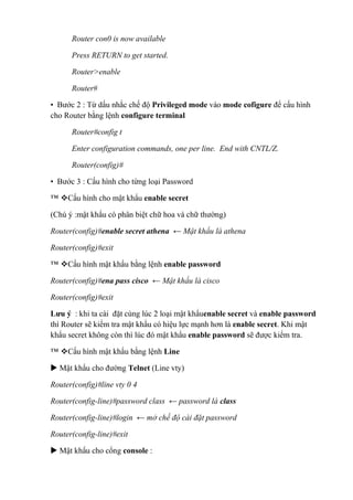 Router con0 is now available
Press RETURN to get started.
Router>enable
Router#
• Bước 2 : Từ dấu nhắc chế độ Privileged mode vào mode cofigure để cấu hình
cho Router bằng lệnh configure terminal
Router#config t
Enter configuration commands, one per line. End with CNTL/Z.
Router(config)#
• Bước 3 : Cấu hình cho từng loại Password
™ Cấu hình cho mật khẩu enable secret
(Chú ý :mật khẩu có phân biệt chữ hoa và chữ thường)
Router(config)#enable secret athena ← Mật khẩu là athena
Router(config)#exit
™ Cấu hình mật khẩu bằng lệnh enable password
Router(config)#ena pass cisco ← Mật khẩu là cisco
Router(config)#exit
Lưu ý : khi ta cài đặt cùng lúc 2 loại mật khẩuenable secret và enable password
thì Router sẽ kiểm tra mật khẩu có hiệu lực mạnh hơn là enable secret. Khi mật
khẩu secret không còn thì lúc đó mật khẩu enable password sẽ được kiểm tra.
™ Cấu hình mật khẩu bằng lệnh Line
 Mật khẩu cho đường Telnet (Line vty)
Router(config)#line vty 0 4
Router(config-line)#password class ← password là class
Router(config-line)#login ← mở chế độ cài đặt password
Router(config-line)#exit
 Mật khẩu cho cổng console :
 