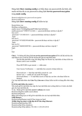 Dùng lệnh Show running-config ta sẽ thấy được các password đã cấu hình, nếu
muốn mã hóa tất cả các password ta dùng lệnh Service password-encryption
trong mode config.
Router(config)#service password-encryption
Router(config)#exit
Dùng lệnh show running-config để kiểm tra lại:
Router#show run
Building configuration...
enable secret 5 $1$6bgK$prmkIPVMht7okiCQ5EQ2o/
enable password 7 094F471A1A0A ← password đã được mã hóa ở cấp độ 7
line con 0
password 7 15110E1E10 ← password đã được mã hóa ở cấp độ 7
login
line aux 0
password 7 071D2E595A0C0B← password đã được mã hóa ở cấp độ 7
login
line vty 0 4
password 7 060503205F5D ← password đã được mã hóa ở cấp độ 7
login
!
End
Chú ý : Ta không thể dùng lệnh no service password-encryption để bỏ chế độ mã hóa cho
mật khẩu,ta chỉ có thể bỏ chế độ mã hóa khi gán lại mật khẩu khác
Sau khi đặt mật khẩu xong, khi đăng nhập vào Router lại, mật khẩu sẽ được kiểm tra:
Router con0 is now available
Press RETURN to get started. ← nhấn enter
User Access Verification ← mật khẩu line console sẽ được kiểm tra
Password:cert ← khai báo mật khẩu console là : cert
Router>ena ← enable dể vào mode Privileged
Password:athena ← Vì mật khẩu secret có hiệu lực cao hơn nên được kiểm tra
Router#
Các loại mật khẩu khác như Line Vty ,Line aux sẽ được kiểm tra khi sử dụng đến chức năng
đó
8. Gỡ bỏ mật khẩu cho router :
Nếu muốn gỡ bỏ mật khẩu truy cập cho loại mật khẩu nào ta dùng lệnh no ở trước câu lệnh
gán cho loại mật khẩu đó.
Ví dụ : Muốn gỡ bỏ mật khẩu secret là athena cho router
Router(config)#no enable secret athena
Router(config)#exit
Bằng cách tương tự,ta có thể gỡ bỏ mật khẩu cho các loại mật khẩu khác.
9.Đặt Banner:
Router(config)#banner motd #Chao mung cac ban#
10.Bật cổng (no shut) và đặt địa chỉ IP cho cổng Ethernet:
Router(config)#interface f0/0
Router(config-if)#no shutdown
Router(config-if)#ip address 192.168.1.1 255.255.255.0
 