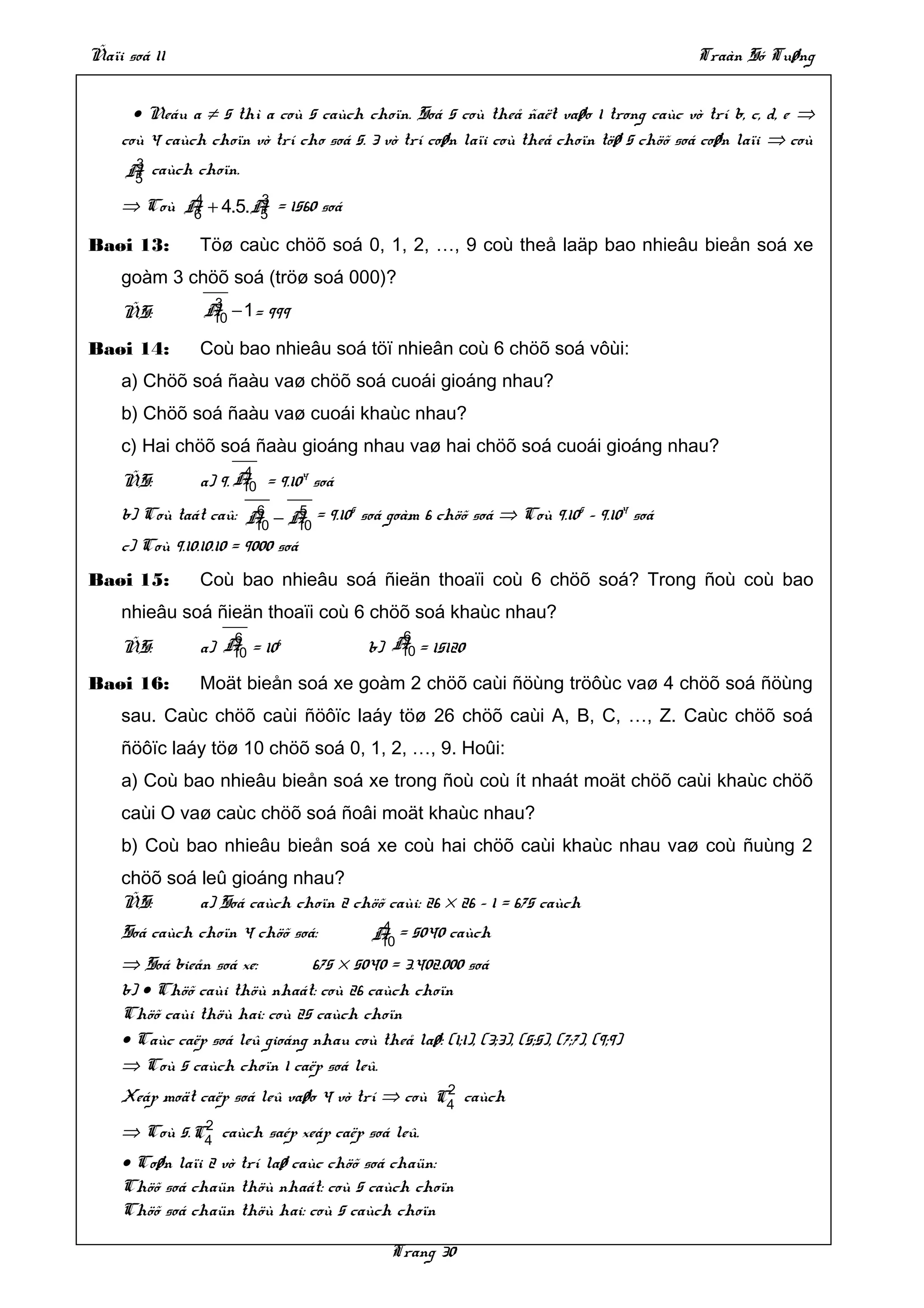Ñaïi soá 11                                                                            Traàn Só Tuøng


      • Neáu a ≠ 5 thì a coù 5 caùch choïn. Soá 5 coù theå ñaët vaøo 1 trong caùc vò trí b, c, d, e ⇒
    coù 4 caùch choïn vò trí cho soá 5. 3 vò trí coøn laïi coù theå choïn töø 5 chöõ soá coøn laïi ⇒ coù
      3
     A caùch choïn.
      5
           4       3
    ⇒ Coù A + 4.5.A = 1560 soá
           6       5

Baøi 13:        Töø caùc chöõ soá 0, 1, 2, …, 9 coù theå laäp bao nhieâu bieån soá xe
    goàm 3 chöõ soá (tröø soá 000)?
                  3
    ÑS:          A − 1= 999
                  10

Baøi 14:        Coù bao nhieâu soá töï nhieân coù 6 chöõ soá vôùi:
    a) Chöõ soá ñaàu vaø chöõ soá cuoái gioáng nhau?
    b) Chöõ soá ñaàu vaø cuoái khaùc nhau?
    c) Hai chöõ soá ñaàu gioáng nhau vaø hai chöõ soá cuoái gioáng nhau?
                       4
    ÑS:         a) 9. A = 9.104 soá
                       10
                          6      5
    b) Coù taát caû: A − A = 9.105 soá goàm 6 chöõ soá ⇒ Coù 9.105 – 9.104 soá
                          10    10
    c) Coù 9.10.10.10 = 9000 soá
Baøi 15:        Coù bao nhieâu soá ñieän thoaïi coù 6 chöõ soá? Trong ñoù coù bao
    nhieâu soá ñieän thoaïi coù 6 chöõ soá khaùc nhau?
                    6                         6
    ÑS:         a) A = 106
                    10                    b) A = 15120
                                              10

Baøi 16:        Moät bieån soá xe goàm 2 chöõ caùi ñöùng tröôùc vaø 4 chöõ soá ñöùng
    sau. Caùc chöõ caùi ñöôïc laáy töø 26 chöõ caùi A, B, C, …, Z. Caùc chöõ soá
    ñöôïc laáy töø 10 chöõ soá 0, 1, 2, …, 9. Hoûi:
    a) Coù bao nhieâu bieån soá xe trong ñoù coù ít nhaát moät chöõ caùi khaùc chöõ
    caùi O vaø caùc chöõ soá ñoâi moät khaùc nhau?
    b) Coù bao nhieâu bieån soá xe coù hai chöõ caùi khaùc nhau vaø coù ñuùng 2
    chöõ soá leû gioáng nhau?
    ÑS:      a) Soá caùch choïn 2 chöõ caùi: 26 × 26 – 1 = 675 caùch
    Soá caùch choïn 4 chöõ soá:             4
                                           A = 5040 caùch
                                            10
    ⇒ Soá bieån soá xe:        675 × 5040 = 3.402.000 soá
    b) • Chöõ caùi thöù nhaát: coù 26 caùch choïn
    Chöõ caùi thöù hai: coù 25 caùch choïn
    • Caùc caëp soá leû gioáng nhau coù theå laø: (1;1), (3;3), (5;5), (7;7), (9;9)
    ⇒ Coù 5 caùch choïn 1 caëp soá leû.
                                                2
    Xeáp moät caëp soá leû vaøo 4 vò trí ⇒ coù C4 caùch
              2
    ⇒ Coù 5. C4 caùch saép xeáp caëp soá leû.
    • Coøn laïi 2 vò trí laø caùc chöõ soá chaün:
    Chöõ soá chaün thöù nhaát: coù 5 caùch choïn
    Chöõ soá chaün thöù hai: coù 5 caùch choïn

                                              Trang 30
 