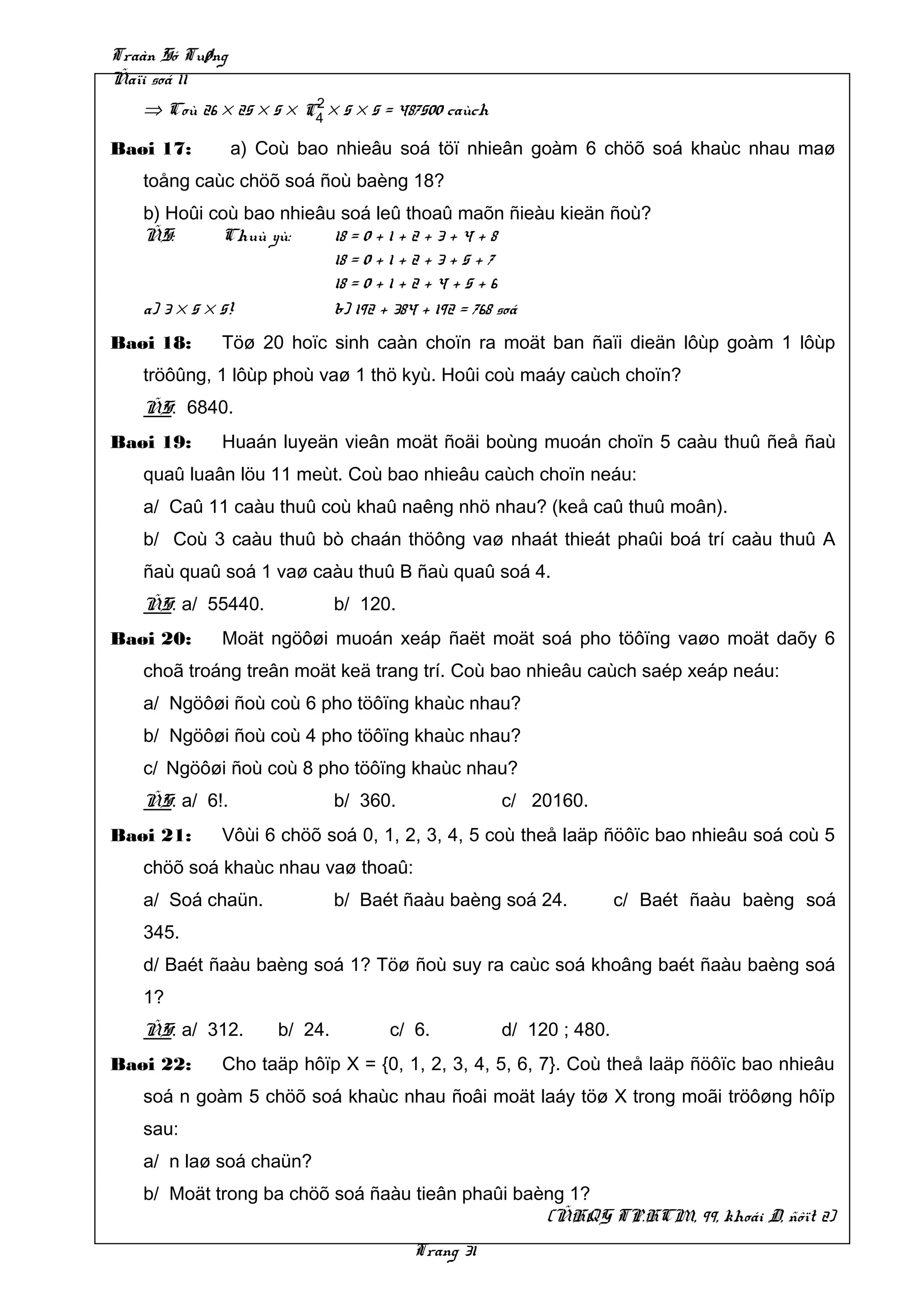 Traàn Só Tuøng
Ñaïi soá 11
                        2
   ⇒ Coù 26 × 25 × 5 × C4 × 5 × 5 = 487500 caùch

Baøi 17:         a) Coù bao nhieâu soá töï nhieân goàm 6 chöõ soá khaùc nhau maø
   toång caùc chöõ soá ñoù baèng 18?
   b) Hoûi coù bao nhieâu soá leû thoaû maõn ñieàu kieän ñoù?
   ÑS:        Chuù yù:   18 = 0 + 1 + 2 + 3 + 4 + 8
                         18 = 0 + 1 + 2 + 3 + 5 + 7
                         18 = 0 + 1 + 2 + 4 + 5 + 6
   a) 3 × 5 × 5!         b) 192 + 384 + 192 = 768 soá
Baøi 18:     Töø 20 hoïc sinh caàn choïn ra moät ban ñaïi dieän lôùp goàm 1 lôùp
   tröôûng, 1 lôùp phoù vaø 1 thö kyù. Hoûi coù maáy caùch choïn?
   ÑS: 6840.
Baøi 19:     Huaán luyeän vieân moät ñoäi boùng muoán choïn 5 caàu thuû ñeå ñaù
   quaû luaân löu 11 meùt. Coù bao nhieâu caùch choïn neáu:
   a/ Caû 11 caàu thuû coù khaû naêng nhö nhau? (keå caû thuû moân).
   b/ Coù 3 caàu thuû bò chaán thöông vaø nhaát thieát phaûi boá trí caàu thuû A
   ñaù quaû soá 1 vaø caàu thuû B ñaù quaû soá 4.
   ÑS: a/ 55440.              b/ 120.
Baøi 20:     Moät ngöôøi muoán xeáp ñaët moät soá pho töôïng vaøo moät daõy 6
   choã troáng treân moät keä trang trí. Coù bao nhieâu caùch saép xeáp neáu:
   a/ Ngöôøi ñoù coù 6 pho töôïng khaùc nhau?
   b/ Ngöôøi ñoù coù 4 pho töôïng khaùc nhau?
   c/ Ngöôøi ñoù coù 8 pho töôïng khaùc nhau?
   ÑS: a/ 6!.                 b/ 360.              c/ 20160.
Baøi 21:     Vôùi 6 chöõ soá 0, 1, 2, 3, 4, 5 coù theå laäp ñöôïc bao nhieâu soá coù 5
   chöõ soá khaùc nhau vaø thoaû:
   a/ Soá chaün.              b/ Baét ñaàu baèng soá 24.           c/ Baét ñaàu baèng soá
   345.
   d/ Baét ñaàu baèng soá 1? Töø ñoù suy ra caùc soá khoâng baét ñaàu baèng soá
   1?
   ÑS: a/ 312.       b/ 24.         c/ 6.          d/ 120 ; 480.
Baøi 22:     Cho taäp hôïp X = {0, 1, 2, 3, 4, 5, 6, 7}. Coù theå laäp ñöôïc bao nhieâu
   soá n goàm 5 chöõ soá khaùc nhau ñoâi moät laáy töø X trong moãi tröôøng hôïp
   sau:
   a/ n laø soá chaün?
   b/ Moät trong ba chöõ soá ñaàu tieân phaûi baèng 1?
                                                 (ÑHQG TP.HCM, 99, khoái D, ñôït 2)
                                        Trang 31
 