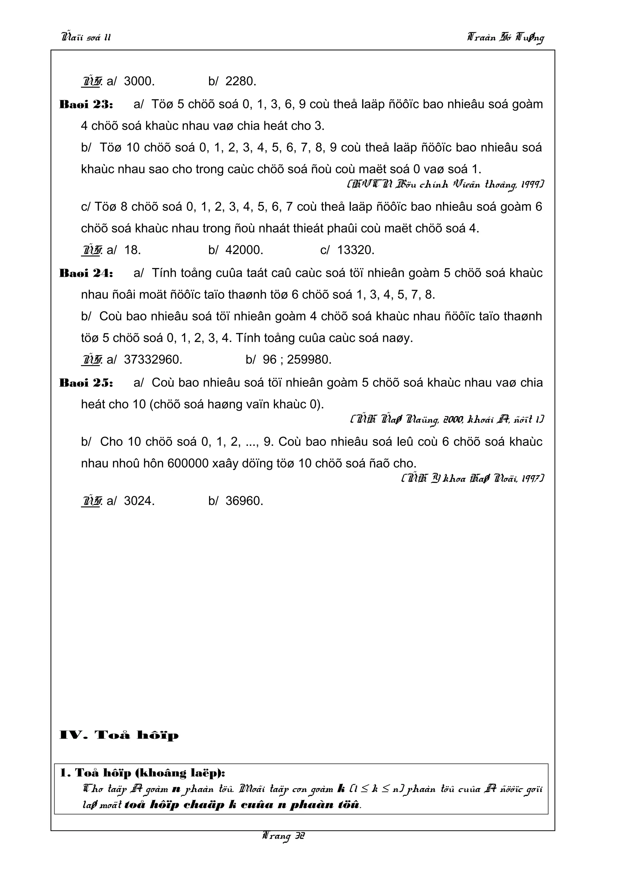 Ñaïi soá 11                                                                   Traàn Só Tuøng


    ÑS: a/ 3000.            b/ 2280.
Baøi 23:      a/ Töø 5 chöõ soá 0, 1, 3, 6, 9 coù theå laäp ñöôïc bao nhieâu soá goàm
    4 chöõ soá khaùc nhau vaø chia heát cho 3.
    b/ Töø 10 chöõ soá 0, 1, 2, 3, 4, 5, 6, 7, 8, 9 coù theå laäp ñöôïc bao nhieâu soá
    khaùc nhau sao cho trong caùc chöõ soá ñoù coù maët soá 0 vaø soá 1.
                                                 (HVCN Böu chính Vieãn thoâng, 1999)
    c/ Töø 8 chöõ soá 0, 1, 2, 3, 4, 5, 6, 7 coù theå laäp ñöôïc bao nhieâu soá goàm 6
    chöõ soá khaùc nhau trong ñoù nhaát thieát phaûi coù maët chöõ soá 4.
    ÑS: a/ 18.              b/ 42000.             c/ 13320.
Baøi 24:      a/ Tính toång cuûa taát caû caùc soá töï nhieân goàm 5 chöõ soá khaùc
    nhau ñoâi moät ñöôïc taïo thaønh töø 6 chöõ soá 1, 3, 4, 5, 7, 8.
    b/ Coù bao nhieâu soá töï nhieân goàm 4 chöõ soá khaùc nhau ñöôïc taïo thaønh
    töø 5 chöõ soá 0, 1, 2, 3, 4. Tính toång cuûa caùc soá naøy.
    ÑS: a/ 37332960.               b/ 96 ; 259980.
Baøi 25:      a/ Coù bao nhieâu soá töï nhieân goàm 5 chöõ soá khaùc nhau vaø chia
    heát cho 10 (chöõ soá haøng vaïn khaùc 0).
                                                        (ÑH Ñaø Naüng, 2000, khoái A, ñôït 1)
    b/ Cho 10 chöõ soá 0, 1, 2, ..., 9. Coù bao nhieâu soá leû coù 6 chöõ soá khaùc
    nhau nhoû hôn 600000 xaây döïng töø 10 chöõ soá ñaõ cho.
                                                         (ÑH Y khoa Haø Noäi, 1997)
    ÑS: a/ 3024.            b/ 36960.




IV. Toå hôïp


1. Toå hôïp (khoâng laëp):
    Cho taäp A goàm n phaàn töû. Moãi taäp con goàm k (1 ≤ k ≤ n) phaàn töû cuûa A ñöôïc goïi
    laø moät toå hôïp chaäp k cuûa n phaàn töû.

                                       Trang 32
 