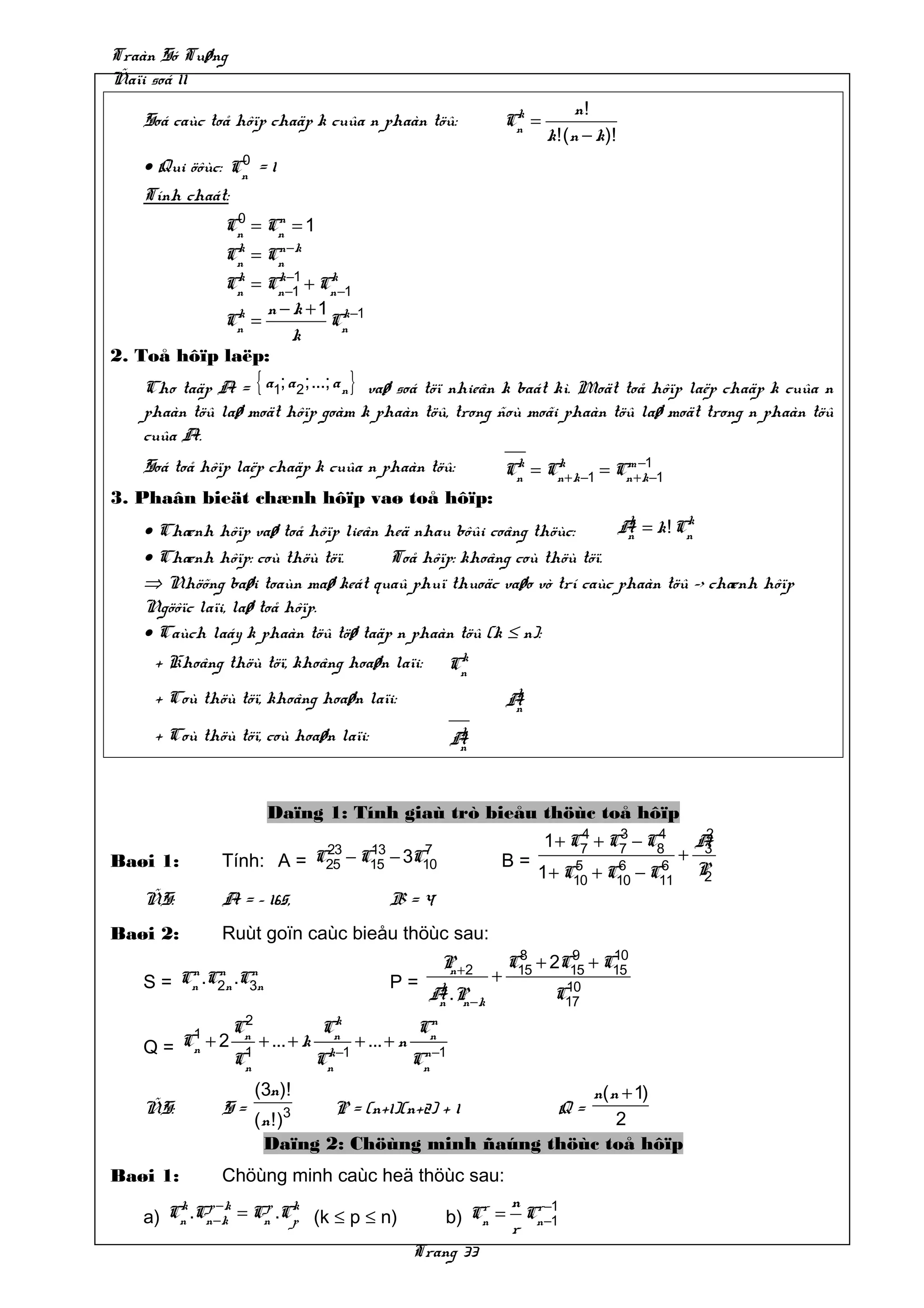 Traàn Só Tuøng
Ñaïi soá 11
                                                                        k         n!
    Soá caùc toå hôïp chaäp k cuûa n phaàn töû:                        Cn =
                                                                              k!(n − k)!
                 0
    • Qui öôùc: Cn = 1
    Tính chaát:
                 0    n
                Cn = Cn = 1
                Cn = Cn −k
                 k    n

                k     k −1      k
               Cn = Cn −1 + Cn −1
                k   n − k + 1 k−1
               Cn =             Cn
                         k
2. Toå hôïp laëp:
    Cho taäp A = { a1; a 2 ;...; a n } vaø soá töï nhieân k baát kì. Moät toå hôïp laëp chaäp k cuûa n
    phaàn töû laø moät hôïp goàm k phaàn töû, trong ñoù moãi phaàn töû laø moät trong n phaàn töû
    cuûa A.
    Soá toå hôïp laëp chaäp k cuûa n phaàn töû:                        Cn = Cn + k −1 = Cn +−1−1
                                                                        k    k           m
                                                                                             k
3. Phaân bieät chænh hôïp vaø toå hôïp:
                                                                     k       k
    • Chænh hôïp vaø toå hôïp lieân heä nhau bôûi coâng thöùc:      A = k ! Cn
                                                                     n
    • Chænh hôïp: coù thöù töï.      Toå hôïp: khoâng coù thöù töï.
    ⇒ Nhöõng baøi toaùn maø keát quaû phuï thuoäc vaøo vò trí caùc phaàn töû –> chænh hôïp
    Ngöôïc laïi, laø toå hôïp.
    • Caùch laáy k phaàn töû töø taäp n phaàn töû (k ≤ n):
      + Khoâng thöù töï, khoâng hoaøn laïi:                    k
                                                              Cn
      + Coù thöù töï, khoâng hoaøn laïi:                                k
                                                                       An

      + Coù thöù töï, coù hoaøn laïi:                          k
                                                              An



                         Daïng 1: Tính giaù trò bieåu thöùc toå hôïp
                                                                                   4    3   24
                                   23    13     7
                                                                              1 + C7 + C7 − C8
                                                                                           A3
Baøi 1:         Tính: A =         C25 − C15 − 3C10                 B=                    +
                                                                           5     6     6
                                                                      1 + C10 + C10 − C11 P 2
    ÑS:         A = – 165,                      B=4
Baøi 2:         Ruùt goïn caùc bieåu thöùc sau:
                                                                        8      9     10
                                                           P +2
                                                            n          C15 + 2C15 + C15
    S=
           n n      n
          Cn .C2n .C3n                          P=                 +
                                                         k                      10
                                                        A .P −k
                                                         n n                   C17
                  2                k                   n
           1     Cn               Cn                  Cn
    Q=    Cn + 2      + ... + k           + ... + n
                  1
                 Cn               Cn −1
                                   k
                                                      Cn −1
                                                       n

                      (3n )!                          n( n + 1)
    ÑS:         S=        3         P = (n+1)(n+2) + 1                         Q=
                      (n !)                               2
                       Daïng 2: Chöùng minh ñaúng thöùc toå hôïp
Baøi 1:         Chöùng minh caùc heä thöùc sau:
        k p −k      p k                                        r n r−1
    a) Cn .Cn −k = Cn .Cp (k ≤ p ≤ n)                     b) Cn = Cn −1
                                                                 r
                                                      Trang 33
 