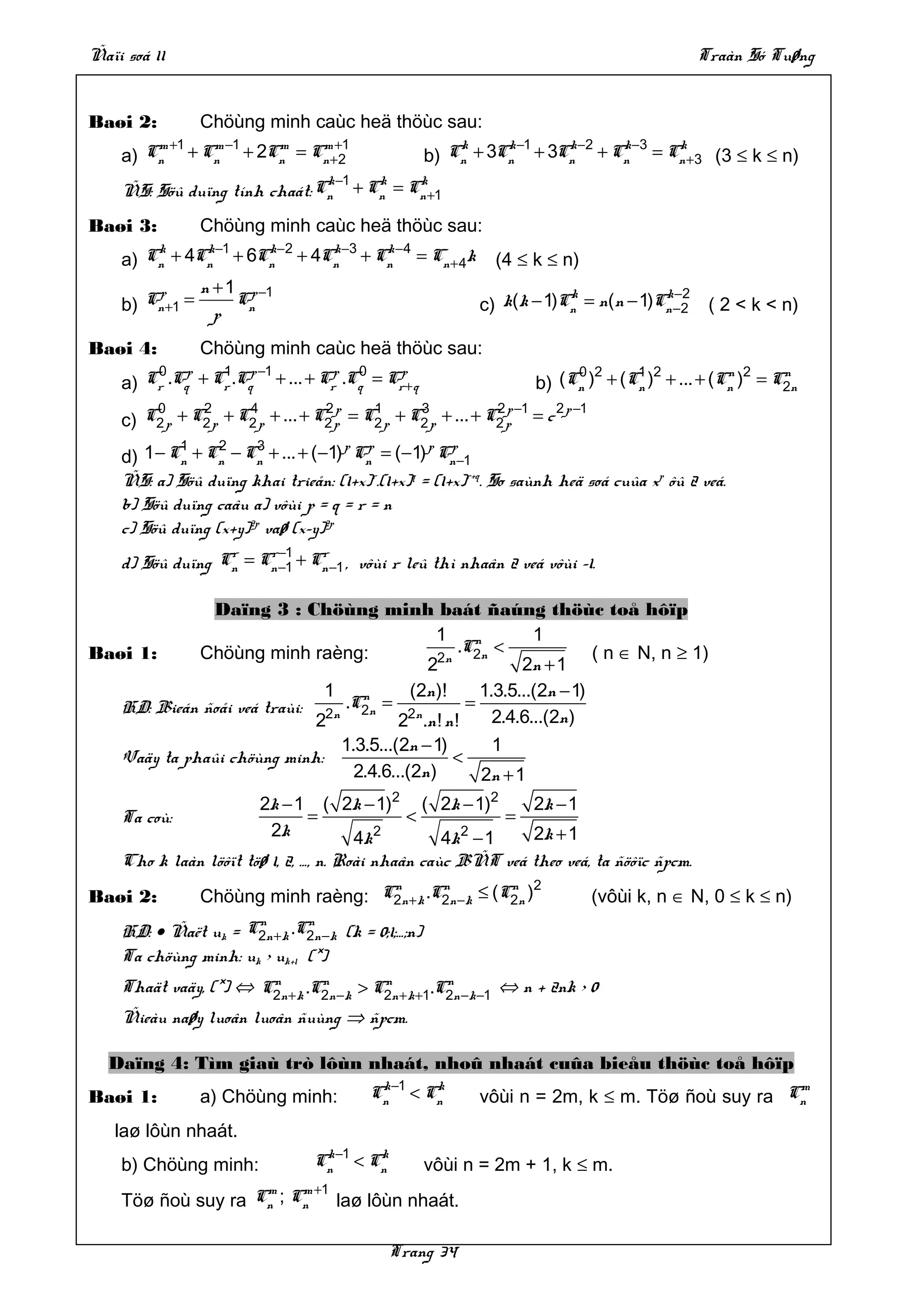 Ñaïi soá 11                                                                                   Traàn Só Tuøng


Baøi 2:            Chöùng minh caùc heä thöùc sau:
        m +1 m −1  m    m +1                                   k     k −1  k −2 k −3 k
    a) Cn + Cn + 2Cn = Cn +2                               b) Cn + 3Cn + 3Cn + Cn = Cn +3 (3 ≤ k ≤ n)
                                        k −1      k    k
    ÑS: Söû duïng tính chaát: Cn               + Cn = Cn +1

Baøi 3:            Chöùng minh caùc heä thöùc sau:
    a)
          k
         Cn   + 4Cn −1 + 6Cn −2 + 4Cn −3 + Cn −4 = Cn + 4k
                  k        k        k       k
                                                                   (4 ≤ k ≤ n)
        p     n + 1 p −1                                                     k            k −2
    b) Cn +1 = p Cn                                              c) k(k − 1)Cn = n(n − 1)Cn −2 ( 2 < k < n)

Baøi 4:            Chöùng minh caùc heä thöùc sau:
          0
    a)   Cr .Cqp   + Cr .Cqp −1 + ... + Crp .Cq = Crp+ q
                      1                       0                              0 2     1 2           n 2    n
                                                                        b) (Cn ) + (Cn ) + ... + (Cn ) = C2n
        0      2      4            2p     1      3            2 p −1  2 p −1
    c) C2 p + C2 p + C2 p + ... + C2 p = C2 p + C2 p + ... + C2 p = c
            1     2     3            p p         p p
    d) 1 − Cn + Cn − Cn + ... + (−1) Cn = (−1) Cn −1
    ÑS: a) Söû duïng khai trieån: (1+x)r.(1+x)q = (1+x)r+q. So saùnh heä soá cuûa xp ôû 2 veá.
    b) Söû duïng caâu a) vôùi p = q = r = n
    c) Söû duïng (x+y)2p vaø (x–y)2p
                  r    r −1    r
    d) Söû duïng Cn = Cn −1 + Cn −1 , vôùi r leû thì nhaân 2 veá vôùi –1.

               Daïng 3 : Chöùng minh baát ñaúng thöùc toå hôïp
                                               1      n        1
Baøi 1:      Chöùng minh raèng:                    .C2n <               ( n ∈ N, n ≥ 1)
                                                2n
                                             2               2n + 1
                              1    n       (2n )!      1.3.5...(2n − 1)
   HD: Bieán ñoåi veá traùi: 2n .C2n = 2n            =
                             2           2 .n ! n !      2.4.6...(2n )
                                1.3.5...(2n − 1)         1
   Vaäy ta phaûi chöùng minh:                      <
                                  2.4.6...(2n )        2n + 1
                       2k − 1 ( 2k − 1)2 ( 2k − 1)2           2k − 1
    Ta coù:                     =             <             =
                         2k            4k 2        4k 2 − 1   2k + 1
    Cho k laàn löôït töø 1, 2, …, n. Roài nhaân caùc BÑT veá theo veá, ta ñöôïc ñpcm.
                                       n        n         n 2
Baøi 2:            Chöùng minh raèng: C2n + k .C2n −k ≤ (C2n )                   (vôùi k, n ∈ N, 0 ≤ k ≤ n)
                           n       n
    HD: • Ñaët uk =       C2n +k .C2n −k   (k = 0;1;…;n)
    Ta chöùng minh: uk > uk+1 (*)
                       n        n        n          n
    Thaät vaäy, (*) ⇔ C2n + k .C2n −k > C2n + k +1.C2n −k −1 ⇔ n + 2nk > 0
    Ñieàu naøy luoân luoân ñuùng ⇒ ñpcm.

  Daïng 4: Tìm giaù trò lôùn nhaát, nhoû nhaát cuûa bieåu thöùc toå hôïp
Baøi 1:            a) Chöùng minh:               Cn −1 < Cn
                                                  k       k                                          m
                                                                 vôùi n = 2m, k ≤ m. Töø ñoù suy ra Cn
   laø lôùn nhaát.
    b) Chöùng minh:                   Cn −1 < Cn
                                       k       k
                                                           vôùi n = 2m + 1, k ≤ m.
                    m    m +1
    Töø ñoù suy ra Cn ; Cn laø lôùn nhaát.

                                                   Trang 34
 