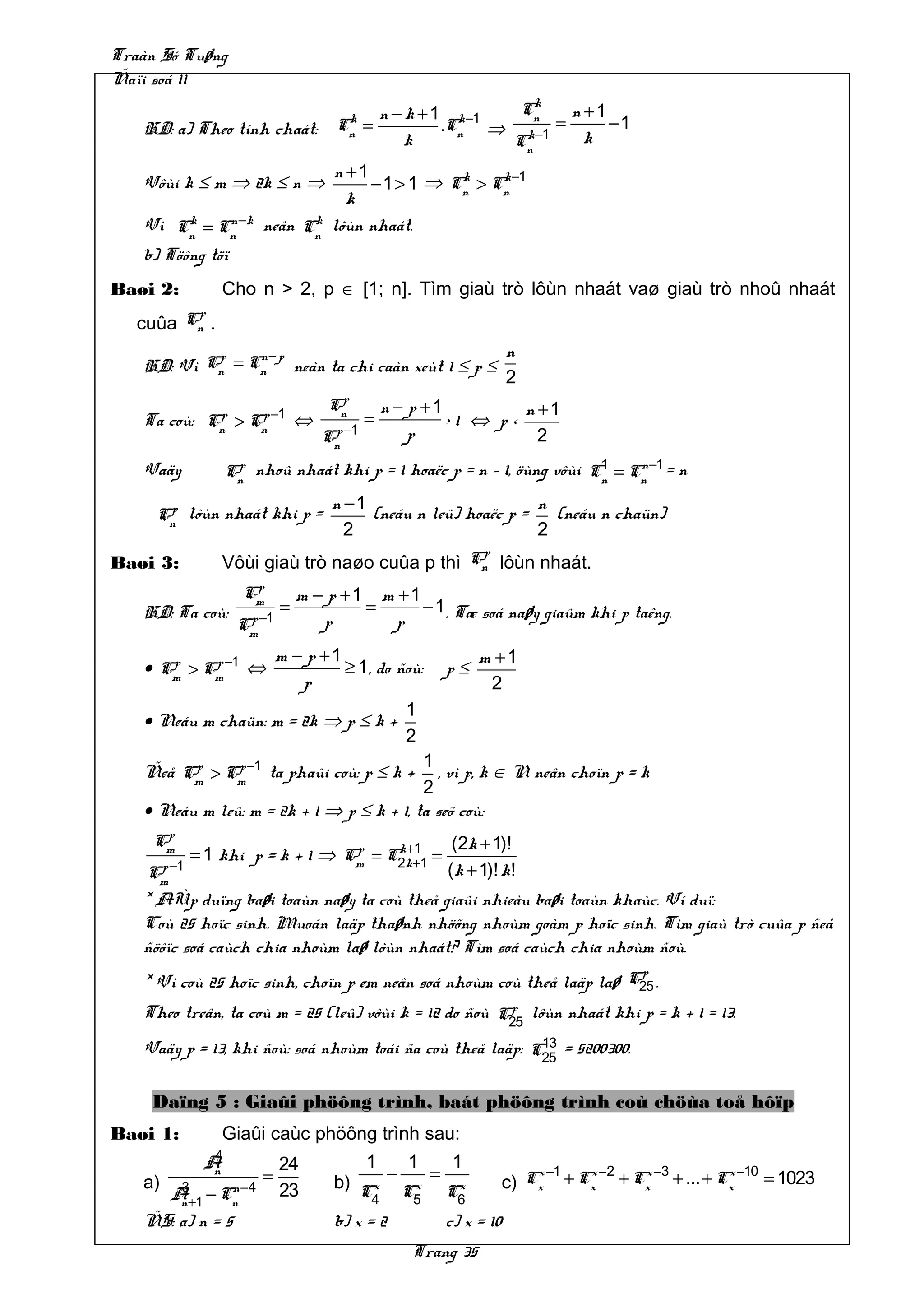 Traàn Só Tuøng
Ñaïi soá 11
                                                                k
                                              n − k + 1 k −1  Cn   n +1
   HD: a) Theo tính chaát:
                                      k
                                     Cn     =          .Cn ⇒ k−1 =      −1
                                                  k          Cn      k
                                n +1
   Vôùi k ≤ m ⇒ 2k ≤ n ⇒             − 1 > 1 ⇒ Cn > Cn −1
                                                k    k
                                  k
   Vì Cn = Cn −k
         k      n             k
                        neân Cn lôùn nhaát.
   b) Töông töï
Baøi 2:            Cho n > 2, p ∈ [1; n]. Tìm giaù trò lôùn nhaát vaø giaù trò nhoû nhaát
           p
   cuûa   Cn   .
           p    n− p                                                     n
   HD: Vì Cn = Cn neân ta chi caàn xeùt 1 ≤ p ≤
                                                                         2
                                     p
                                    Cn          n − p +1         n +1
   Ta coù:      p
               Cn   > Cn −1
                       p
                                ⇔           =            >1 ⇔ p<
                                    Cn −1
                                     p              p              2
   Vaäy            Cn nhoû nhaát khi p = 1 hoaëc p = n – 1, öùng vôùi Cn = Cn −1 = n
                    p                                                  1    n


      p                              n −1                        n
     Cn lôùn nhaát khi p =                (neáu n leû) hoaëc p =   (neáu n chaün)
                                       2                         2
                                                  p
Baøi 3:            Vôùi giaù trò naøo cuûa p thì Cn lôùn nhaát.
                      p
                     Cm         m − p +1 m +1
   HD: Ta coù:              =           =     − 1 . Tæ soá naøy giaûm khi p taêng.
                    Cm −1
                     p             p      p
                   m − p +1                                       m +1
   • Cm > Cm −1 ⇔
      p    p                ≥ 1 , do ñoù:                    p≤
                       p                                           2
                                      1
   • Neáu m chaün: m = 2k ⇒ p ≤ k +
                                      2
                                          1
   Ñeå Cm > Cm −1 ta phaûi coù: p ≤ k +
        p    p
                                             , vì p, k ∈ N neân choïn p = k
                                          2
   • Neáu m leû: m = 2k + 1 ⇒ p ≤ k + 1, ta seõ coù:
      p
     Cm                        p    k +1                      (2k + 1)!
          = 1 khi p = k + 1 ⇒ Cm = C2k +1 =
   Cm −1
      p                                                      (k + 1)! k !
   * AÙp duïng baøi toaùn naøy ta coù theå giaûi nhieàu baøi toaùn khaùc. Ví duï:
   Coù 25 hoïc sinh. Muoán laäp thaønh nhöõng nhoùm goàm p hoïc sinh. Tìm giaù trò cuûa p ñeå
   ñöôïc soá caùch chia nhoùm laø lôùn nhaát? Tìm soá caùch chia nhoùm ñoù.
                                                                       p
   * Vì coù 25 hoïc sinh, choïn p em neân soá nhoùm coù theå laäp laø C25 .
                                                       p
   Theo treân, ta coù m = 25 (leû) vôùi k = 12 do ñoù C25 lôùn nhaát khi p = k + 1 = 13.
                                                           13
   Vaäy p = 13, khi ñoù: soá nhoùm toái ña coù theå laäp: C25 = 5200300.

     Daïng 5 : Giaûi phöông trình, baát phöông trình coù chöùa toå hôïp
Baøi 1:            Giaûi caùc phöông trình sau:
              4
             A              24              1       1         1
   a)
              n
                        =            b) Cx      −        =                   x −1 x −2 x −3       x −10
                                                                         c) Cx + Cx + Cx + ... + Cx     = 1023
        A+1 − Cn −4
         3     n            23           4
                                                     x
                                                    C5        x
                                                             C6
         n
   ÑS: a) n = 5                      b) x = 2                c) x = 10
                                                     Trang 35
 