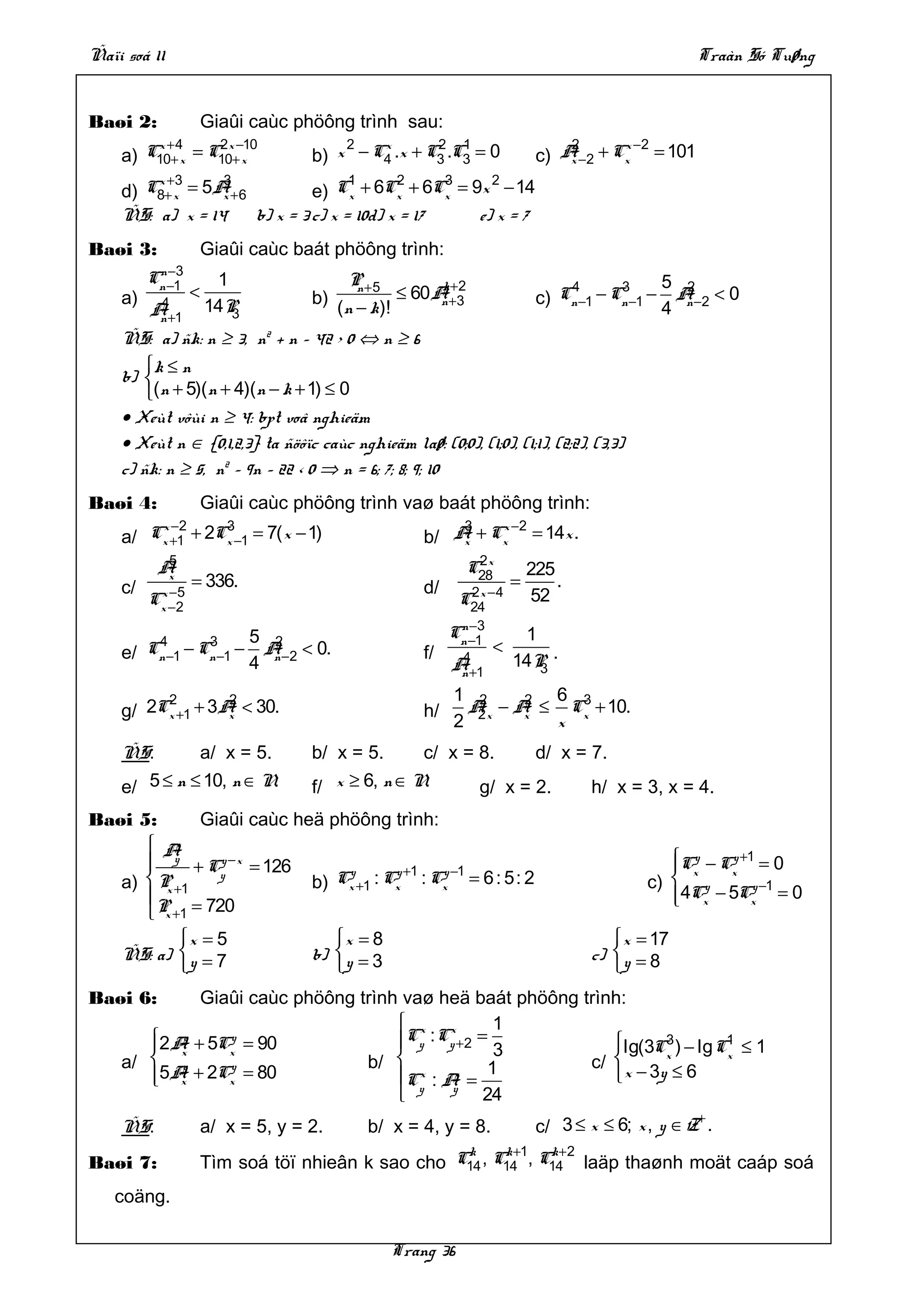 Ñaïi soá 11                                                                                        Traàn Só Tuøng


Baøi 2:              Giaûi caùc phöông trình sau:
        x +4     2 x −10               2   x       2 1                          2      x −2
    a) C10+ x = C10+ x             b) x − C4 .x + C3 .C3 = 0                c) A −2 + Cx = 101
                                                                                x
        x +3     3                  1      2     3   2
    d) C8+ x = 5A +6
                 x            e) Cx + 6Cx + 6Cx = 9x − 14
    ÑS: a) x = 14    b) x = 3 c) x = 10d) x = 17   e) x = 7
Baøi 3:              Giaûi caùc baát phöông trình:
          n −3
         Cn −1        1                  P +5            k +2                   4       3        5 2
    a)           <                 b)
                                          n
                                                   ≤ 60 A+3                 c) Cn −1 − Cn −1 −    A <0
          4
         A+1
          n
                     14P3               (n − k)!         n
                                                                                                 4 n −2
    ÑS: a) ñk: n ≥ 3, n2 + n – 42 > 0 ⇔ n ≥ 6
        k ≤ n
    b) 
        (n + 5)( n + 4)(n − k + 1) ≤ 0
    • Xeùt vôùi n ≥ 4: bpt voâ nghieäm
    • Xeùt n ∈ {0,1,2,3} ta ñöôïc caùc nghieäm laø: (0;0), (1;0), (1;1), (2;2), (3,3)
    c) ñk: n ≥ 5, n2 – 9n – 22 < 0 ⇒ n = 6; 7; 8; 9; 10
Baøi 4:              Giaûi caùc phöông trình vaø baát phöông trình:
        x −2     3                                        3   x −2
    a/ Cx +1 + 2Cx −1 = 7( x − 1)                     b/ A + Cx = 14x .
                                                          x
           5                                                  2x
          A                                                  C28           225
    c/
           x
                 = 336.                               d/               =       .
          x −5
         Cx −2                                              C24 −4
                                                             2x            52
                                                            n −3
          4       3         5 2                            Cn −1        1
    e/   Cn −1 − Cn −1 −     A < 0.                   f/           <
                            4 n −2                          4
                                                           A+1         14P .
                                                                          3
                                                            n
         2        2                                        1 2      2 6 3
    g/ 2Cx +1 + 3A < 30.
                  x                                   h/     A x − A ≤ Cx + 10.
                                                              2     x
                                                           2          x
    ÑS:       a/ x = 5.            b/ x = 5.      c/ x = 8.     d/ x = 7.
    e/ 5 ≤ n ≤ 10, n ∈ N.          f/ x ≥ 6, n ∈ N.      g/ x = 2.     h/ x = 3, x = 4.
Baøi 5:       Giaûi caùc heä phöông trình:
       A  x
          y
             + Cy − x = 126
                y                                                                              Cy − Cy +1 = 0
                                                                                                x
                                y       y +1 y −1                                                      x
   a)  P +1                b) Cx +1 : Cx : Cx = 6 : 5: 2                                   c)  y
         x
       P = 720                                                                                
                                                                                                4Cx − 5Cx −1 = 0
                                                                                                          y

       x +1
           x = 5                     x = 8                                            x = 17
    ÑS: a)  y = 7                 b)  y = 3                                       c)  y = 8
                                                                                     
Baøi 6:      Giaûi caùc phöông trình vaø heä baát phöông trình:
                                     x x          1
       2 A + 5Cy = 90
        x
           y
                x
                                    Cy : Cy +2 = 3           lg(3C3 ) − lg C1 ≤ 1
    a/  y                      b/                       c/        x        x
        x
                y
         5A + 2Cx = 80              C : A =
                                       x    x     1           x − 3y ≤ 6
       
                                     y     y
                                                 24
                                                                                                   +
    ÑS:              a/ x = 5, y = 2.       b/ x = 4, y = 8.                c/ 3 ≤ x ≤ 6; x , y ∈ Z .
                                                   k     k +1  k+2
Baøi 7:              Tìm soá töï nhieân k sao cho C14 , C14 , C14 laäp thaønh moät caáp soá
   coäng.

                                                Trang 36
 