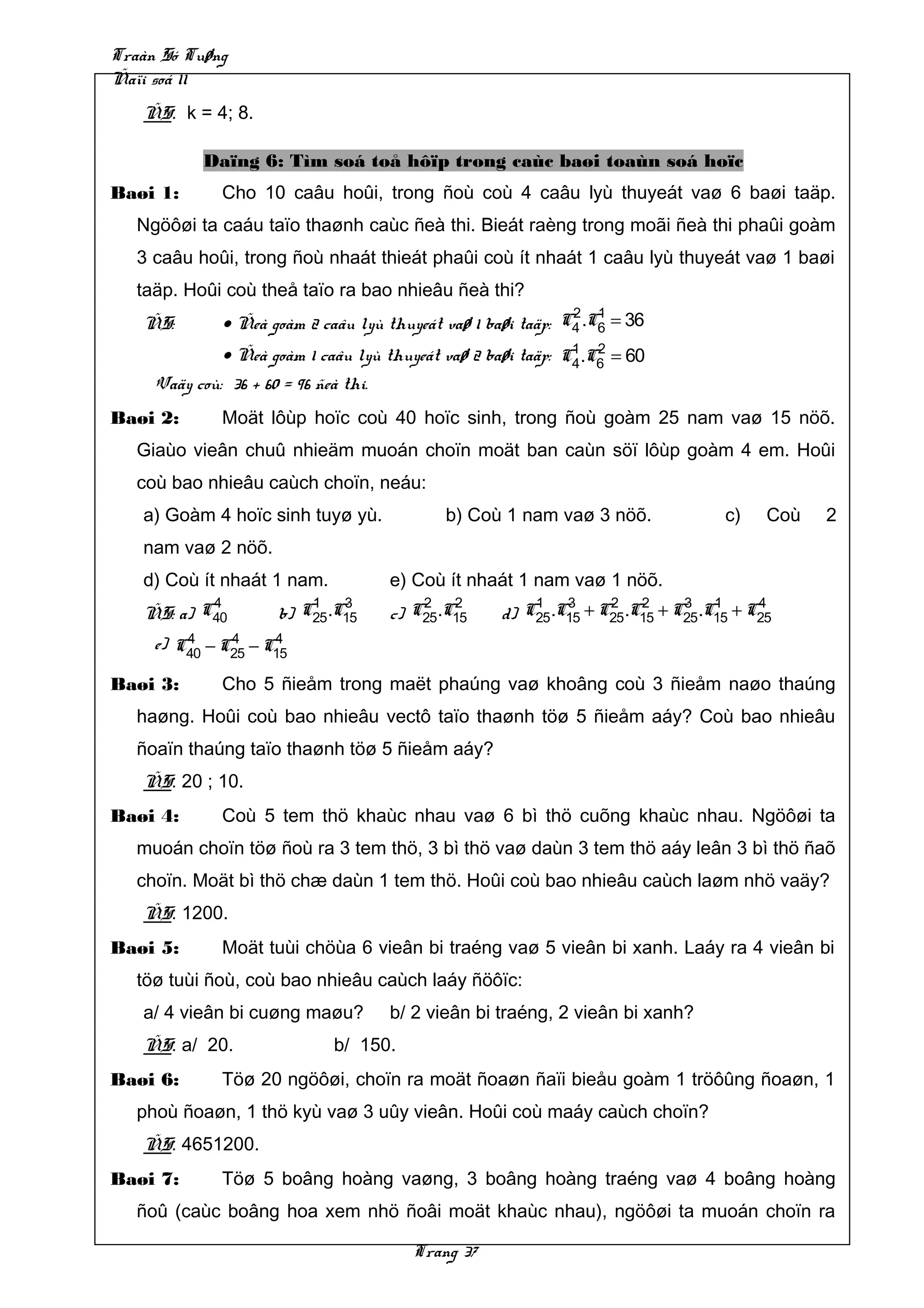 Traàn Só Tuøng
Ñaïi soá 11
   ÑS: k = 4; 8.

            Daïng 6: Tìm soá toå hôïp trong caùc baøi toaùn soá hoïc
Baøi 1:       Cho 10 caâu hoûi, trong ñoù coù 4 caâu lyù thuyeát vaø 6 baøi taäp.
   Ngöôøi ta caáu taïo thaønh caùc ñeà thi. Bieát raèng trong moãi ñeà thi phaûi goàm
   3 caâu hoûi, trong ñoù nhaát thieát phaûi coù ít nhaát 1 caâu lyù thuyeát vaø 1 baøi
   taäp. Hoûi coù theå taïo ra bao nhieâu ñeà thi?
                                                              2 1
   ÑS:        • Ñeà goàm 2 caâu lyù thuyeát vaø 1 baøi taäp: C4 .C6 = 36
                                                              1 2
              • Ñeà goàm 1 caâu lyù thuyeát vaø 2 baøi taäp: C4 .C6 = 60
     Vaäy coù: 36 + 60 = 96 ñeà thi.
Baøi 2:       Moät lôùp hoïc coù 40 hoïc sinh, trong ñoù goàm 25 nam vaø 15 nöõ.
   Giaùo vieân chuû nhieäm muoán choïn moät ban caùn söï lôùp goàm 4 em. Hoûi
   coù bao nhieâu caùch choïn, neáu:
   a) Goàm 4 hoïc sinh tuyø yù.             b) Coù 1 nam vaø 3 nöõ.              c)    Coù   2
   nam vaø 2 nöõ.
   d) Coù ít nhaát 1 nam.            e) Coù ít nhaát 1 nam vaø 1 nöõ.
             4             1   3         2   2          1   3     2   2     3   1     4
   ÑS: a)   C40      b)   C25.C15    c) C25.C15     d) C25.C15 + C25.C15 + C25.C15 + C25
         4     4     4
     e) C40 − C25 − C15

Baøi 3:       Cho 5 ñieåm trong maët phaúng vaø khoâng coù 3 ñieåm naøo thaúng
   haøng. Hoûi coù bao nhieâu vectô taïo thaønh töø 5 ñieåm aáy? Coù bao nhieâu
   ñoaïn thaúng taïo thaønh töø 5 ñieåm aáy?
   ÑS: 20 ; 10.
Baøi 4:       Coù 5 tem thö khaùc nhau vaø 6 bì thö cuõng khaùc nhau. Ngöôøi ta
   muoán choïn töø ñoù ra 3 tem thö, 3 bì thö vaø daùn 3 tem thö aáy leân 3 bì thö ñaõ
   choïn. Moät bì thö chæ daùn 1 tem thö. Hoûi coù bao nhieâu caùch laøm nhö vaäy?
   ÑS: 1200.
Baøi 5:       Moät tuùi chöùa 6 vieân bi traéng vaø 5 vieân bi xanh. Laáy ra 4 vieân bi
   töø tuùi ñoù, coù bao nhieâu caùch laáy ñöôïc:
   a/ 4 vieân bi cuøng maøu?         b/ 2 vieân bi traéng, 2 vieân bi xanh?
   ÑS: a/ 20.                 b/ 150.
Baøi 6:       Töø 20 ngöôøi, choïn ra moät ñoaøn ñaïi bieåu goàm 1 tröôûng ñoaøn, 1
   phoù ñoaøn, 1 thö kyù vaø 3 uûy vieân. Hoûi coù maáy caùch choïn?
   ÑS: 4651200.
Baøi 7:       Töø 5 boâng hoàng vaøng, 3 boâng hoàng traéng vaø 4 boâng hoàng
   ñoû (caùc boâng hoa xem nhö ñoâi moät khaùc nhau), ngöôøi ta muoán choïn ra

                                        Trang 37
 