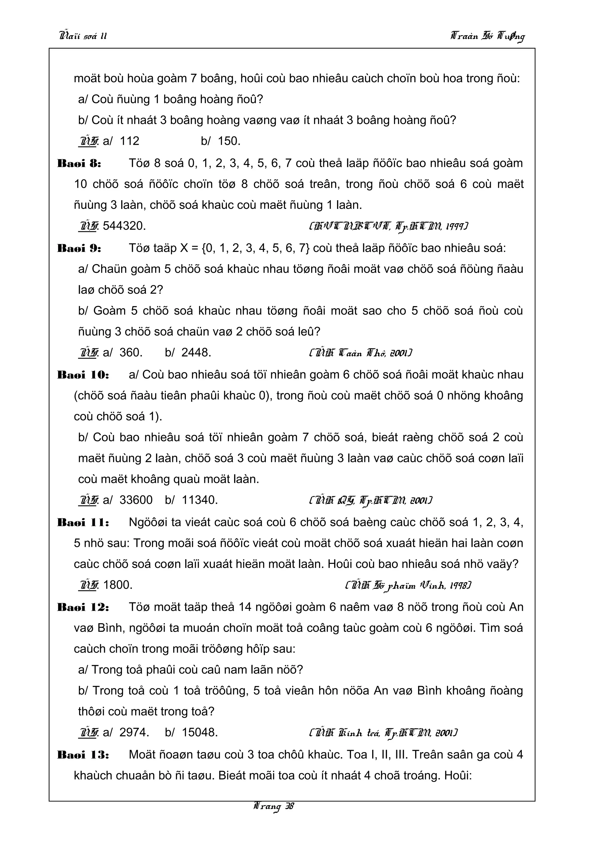 Ñaïi soá 11                                                                Traàn Só Tuøng


   moät boù hoùa goàm 7 boâng, hoûi coù bao nhieâu caùch choïn boù hoa trong ñoù:
    a/ Coù ñuùng 1 boâng hoàng ñoû?
    b/ Coù ít nhaát 3 boâng hoàng vaøng vaø ít nhaát 3 boâng hoàng ñoû?
    ÑS: a/ 112              b/ 150.
Baøi 8:       Töø 8 soá 0, 1, 2, 3, 4, 5, 6, 7 coù theå laäp ñöôïc bao nhieâu soá goàm
   10 chöõ soá ñöôïc choïn töø 8 chöõ soá treân, trong ñoù chöõ soá 6 coù maët
   ñuùng 3 laàn, chöõ soá khaùc coù maët ñuùng 1 laàn.
    ÑS: 544320.                                  (HVCNBCVT, Tp.HCM, 1999)
Baøi 9:       Töø taäp X = {0, 1, 2, 3, 4, 5, 6, 7} coù theå laäp ñöôïc bao nhieâu soá:
    a/ Chaün goàm 5 chöõ soá khaùc nhau töøng ñoâi moät vaø chöõ soá ñöùng ñaàu
    laø chöõ soá 2?
    b/ Goàm 5 chöõ soá khaùc nhau töøng ñoâi moät sao cho 5 chöõ soá ñoù coù
    ñuùng 3 chöõ soá chaün vaø 2 chöõ soá leû?
    ÑS: a/ 360.       b/ 2448.                   (ÑH Caàn Thô, 2001)
Baøi 10:      a/ Coù bao nhieâu soá töï nhieân goàm 6 chöõ soá ñoâi moät khaùc nhau
   (chöõ soá ñaàu tieân phaûi khaùc 0), trong ñoù coù maët chöõ soá 0 nhöng khoâng
   coù chöõ soá 1).
    b/ Coù bao nhieâu soá töï nhieân goàm 7 chöõ soá, bieát raèng chöõ soá 2 coù
    maët ñuùng 2 laàn, chöõ soá 3 coù maët ñuùng 3 laàn vaø caùc chöõ soá coøn laïi
    coù maët khoâng quaù moät laàn.
    ÑS: a/ 33600      b/ 11340.                  (ÑH QG, Tp.HCM, 2001)
Baøi 11:      Ngöôøi ta vieát caùc soá coù 6 chöõ soá baèng caùc chöõ soá 1, 2, 3, 4,
   5 nhö sau: Trong moãi soá ñöôïc vieát coù moät chöõ soá xuaát hieän hai laàn coøn
   caùc chöõ soá coøn laïi xuaát hieän moät laàn. Hoûi coù bao nhieâu soá nhö vaäy?
    ÑS: 1800.                                          (ÑH Sö phaïm Vinh, 1998)
Baøi 12:      Töø moät taäp theå 14 ngöôøi goàm 6 naêm vaø 8 nöõ trong ñoù coù An
   vaø Bình, ngöôøi ta muoán choïn moät toå coâng taùc goàm coù 6 ngöôøi. Tìm soá
   caùch choïn trong moãi tröôøng hôïp sau:
    a/ Trong toå phaûi coù caû nam laãn nöõ?
    b/ Trong toå coù 1 toå tröôûng, 5 toå vieân hôn nöõa An vaø Bình khoâng ñoàng
    thôøi coù maët trong toå?
    ÑS: a/ 2974.      b/ 15048.                  (ÑH Kinh teá, Tp.HCM, 2001)
Baøi 13:      Moät ñoaøn taøu coù 3 toa chôû khaùc. Toa I, II, III. Treân saân ga coù 4
   khaùch chuaån bò ñi taøu. Bieát moãi toa coù ít nhaát 4 choã troáng. Hoûi:

                                      Trang 38
 