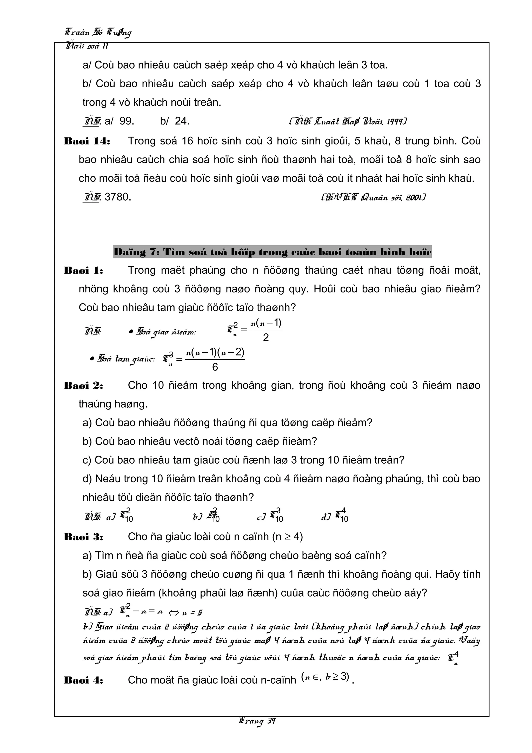 Traàn Só Tuøng
Ñaïi soá 11
   a/ Coù bao nhieâu caùch saép xeáp cho 4 vò khaùch leân 3 toa.
   b/ Coù bao nhieâu caùch saép xeáp cho 4 vò khaùch leân taøu coù 1 toa coù 3
   trong 4 vò khaùch noùi treân.
   ÑS: a/ 99.        b/ 24.                         (ÑH Luaät Haø Noäi, 1999)
Baøi 14:      Trong soá 16 hoïc sinh coù 3 hoïc sinh gioûi, 5 khaù, 8 trung bình. Coù
   bao nhieâu caùch chia soá hoïc sinh ñoù thaønh hai toå, moãi toå 8 hoïc sinh sao
   cho moãi toå ñeàu coù hoïc sinh gioûi vaø moãi toå coù ít nhaát hai hoïc sinh khaù.
   ÑS: 3780.                                              (HVKT Quaân söï, 2001)




           Daïng 7: Tìm soá toå hôïp trong caùc baøi toaùn hình hoïc
Baøi 1:       Trong maët phaúng cho n ñöôøng thaúng caét nhau töøng ñoâi moät,
   nhöng khoâng coù 3 ñöôøng naøo ñoàng quy. Hoûi coù bao nhieâu giao ñieåm?
   Coù bao nhieâu tam giaùc ñöôïc taïo thaønh?
                                        2   n(n − 1)
   ÑS:       • Soá giao ñieåm:        Cn =
                                               2
                       3    n(n − 1)(n − 2)
    • Soá tam giaùc: Cn =
                                   6
Baøi 2:       Cho 10 ñieåm trong khoâng gian, trong ñoù khoâng coù 3 ñieåm naøo
   thaúng haøng.
   a) Coù bao nhieâu ñöôøng thaúng ñi qua töøng caëp ñieåm?
   b) Coù bao nhieâu vectô noái töøng caëp ñieåm?
   c) Coù bao nhieâu tam giaùc coù ñænh laø 3 trong 10 ñieåm treân?
   d) Neáu trong 10 ñieåm treân khoâng coù 4 ñieåm naøo ñoàng phaúng, thì coù bao
   nhieâu töù dieän ñöôïc taïo thaønh?
           2                      2            3              4
   ÑS: a) C10                 b) A10       c) C10         d) C10
Baøi 3:       Cho ña giaùc loài coù n caïnh (n ≥ 4)
   a) Tìm n ñeå ña giaùc coù soá ñöôøng cheùo baèng soá caïnh?
   b) Giaû söû 3 ñöôøng cheùo cuøng ñi qua 1 ñænh thì khoâng ñoàng qui. Haõy tính
   soá giao ñieåm (khoâng phaûi laø ñænh) cuûa caùc ñöôøng cheùo aáy?
              2
   ÑS: a) Cn − n = n ⇔ n = 5
   b) Giao ñieåm cuûa 2 ñöôøng cheùo cuûa 1 ña giaùc loài (khoâng phaûi laø ñænh) chính laø giao
   ñieåm cuûa 2 ñöôøng cheùo moät töù giaùc maø 4 ñænh cuûa noù laø 4 ñænh cuûa ña giaùc. Vaäy
                                                                                          4
   soá giao ñieåm phaûi tìm baèng soá töù giaùc vôùi 4 ñænh thuoäc n ñænh cuûa ña giaùc: Cn

Baøi 4:       Cho moät ña giaùc loài coù n-caïnh (n ∈, b ≥ 3) .


                                       Trang 39
 