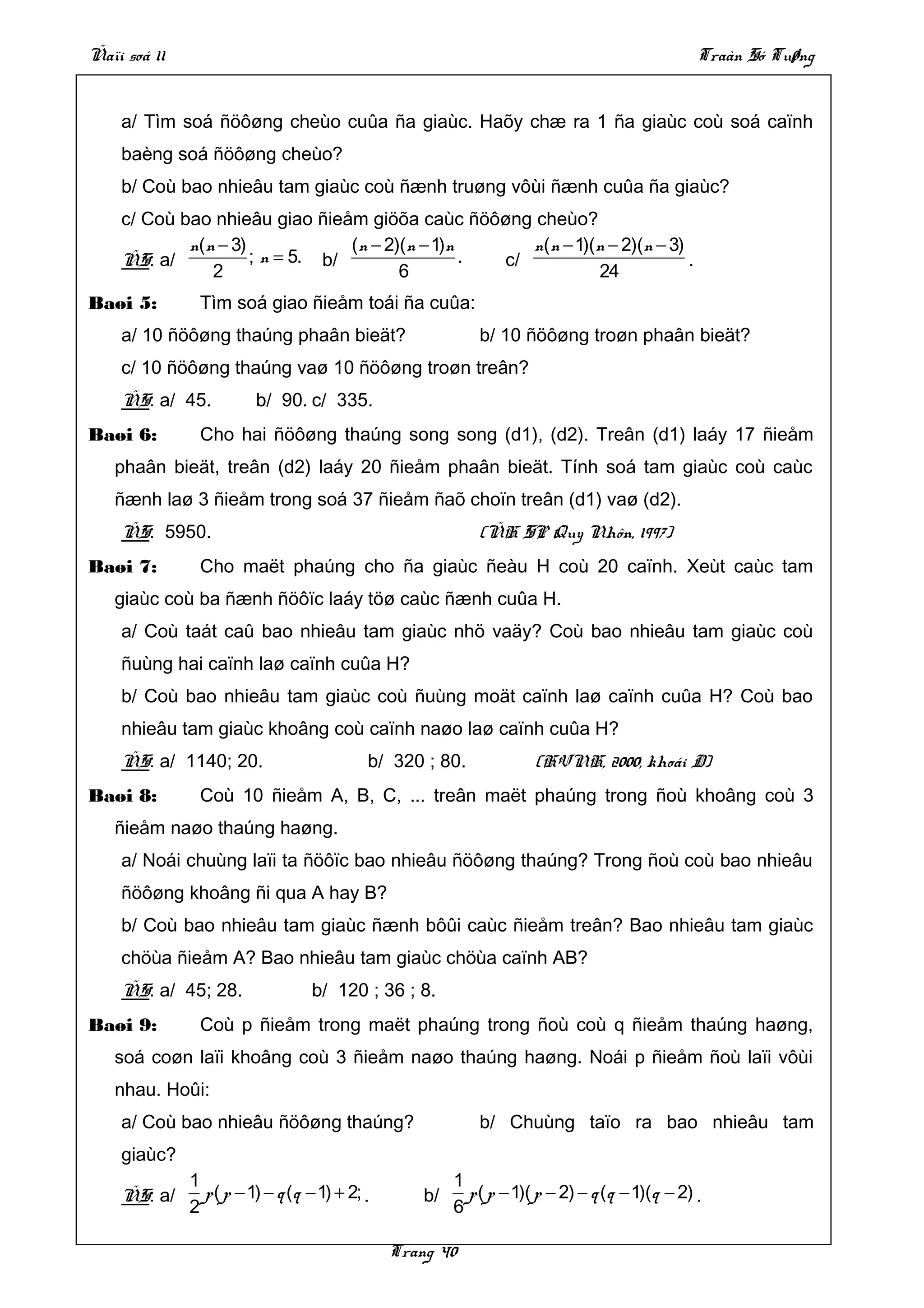 Ñaïi soá 11                                                                                      Traàn Só Tuøng


    a/ Tìm soá ñöôøng cheùo cuûa ña giaùc. Haõy chæ ra 1 ña giaùc coù soá caïnh
    baèng soá ñöôøng cheùo?
    b/ Coù bao nhieâu tam giaùc coù ñænh truøng vôùi ñænh cuûa ña giaùc?
    c/ Coù bao nhieâu giao ñieåm giöõa caùc ñöôøng cheùo?
            n( n − 3)             (n − 2)(n − 1)n      n( n − 1)(n − 2)(n − 3)
    ÑS: a/            ; n = 5. b/                 . c/                         .
                2                        6                       24
Baøi 5:        Tìm soá giao ñieåm toái ña cuûa:
    a/ 10 ñöôøng thaúng phaân bieät?                         b/ 10 ñöôøng troøn phaân bieät?
    c/ 10 ñöôøng thaúng vaø 10 ñöôøng troøn treân?
    ÑS: a/ 45.           b/ 90. c/ 335.
Baøi 6:        Cho hai ñöôøng thaúng song song (d1), (d2). Treân (d1) laáy 17 ñieåm
   phaân bieät, treân (d2) laáy 20 ñieåm phaân bieät. Tính soá tam giaùc coù caùc
   ñænh laø 3 ñieåm trong soá 37 ñieåm ñaõ choïn treân (d1) vaø (d2).
    ÑS: 5950.                                                (ÑH SP Quy Nhôn, 1997)
Baøi 7:        Cho maët phaúng cho ña giaùc ñeàu H coù 20 caïnh. Xeùt caùc tam
   giaùc coù ba ñænh ñöôïc laáy töø caùc ñænh cuûa H.
    a/ Coù taát caû bao nhieâu tam giaùc nhö vaäy? Coù bao nhieâu tam giaùc coù
    ñuùng hai caïnh laø caïnh cuûa H?
    b/ Coù bao nhieâu tam giaùc coù ñuùng moät caïnh laø caïnh cuûa H? Coù bao
    nhieâu tam giaùc khoâng coù caïnh naøo laø caïnh cuûa H?
    ÑS: a/ 1140; 20.                        b/ 320 ; 80.              (HVNH, 2000, khoái D)
Baøi 8:        Coù 10 ñieåm A, B, C, ... treân maët phaúng trong ñoù khoâng coù 3
   ñieåm naøo thaúng haøng.
    a/ Noái chuùng laïi ta ñöôïc bao nhieâu ñöôøng thaúng? Trong ñoù coù bao nhieâu
    ñöôøng khoâng ñi qua A hay B?
    b/ Coù bao nhieâu tam giaùc ñænh bôûi caùc ñieåm treân? Bao nhieâu tam giaùc
    chöùa ñieåm A? Bao nhieâu tam giaùc chöùa caïnh AB?
    ÑS: a/ 45; 28.                 b/ 120 ; 36 ; 8.
Baøi 9:        Coù p ñieåm trong maët phaúng trong ñoù coù q ñieåm thaúng haøng,
   soá coøn laïi khoâng coù 3 ñieåm naøo thaúng haøng. Noái p ñieåm ñoù laïi vôùi
   nhau. Hoûi:
    a/ Coù bao nhieâu ñöôøng thaúng?                         b/ Chuùng taïo ra bao nhieâu tam
    giaùc?
              1                                          1
    ÑS: a/      p ( p − 1) − q (q − 1) + 2; .       b/     p ( p − 1)( p − 2) − q (q − 1)(q − 2) .
              2                                          6

                                                Trang 40
 