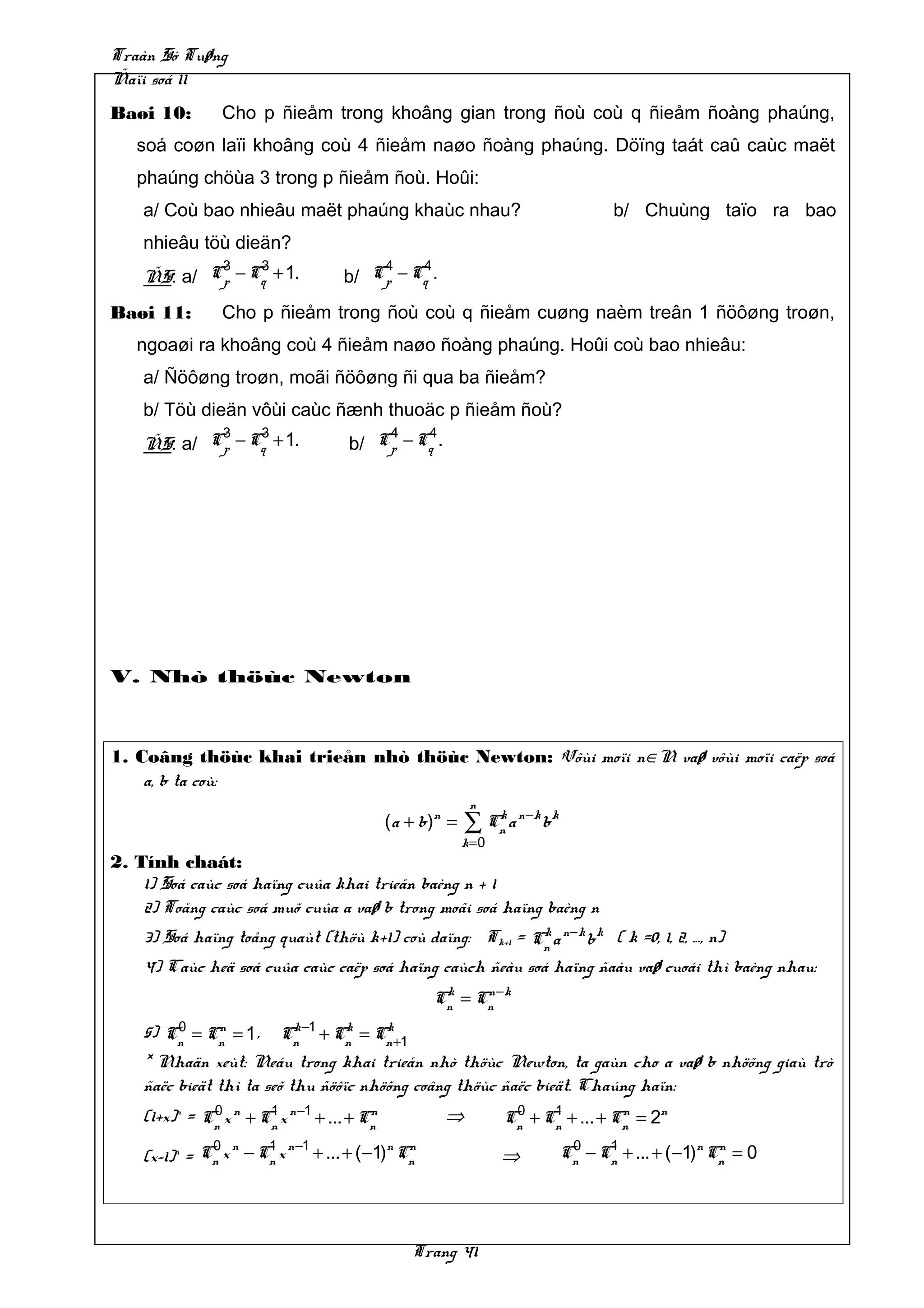 Traàn Só Tuøng
Ñaïi soá 11
Baøi 10:        Cho p ñieåm trong khoâng gian trong ñoù coù q ñieåm ñoàng phaúng,
   soá coøn laïi khoâng coù 4 ñieåm naøo ñoàng phaúng. Döïng taát caû caùc maët
   phaúng chöùa 3 trong p ñieåm ñoù. Hoûi:
    a/ Coù bao nhieâu maët phaúng khaùc nhau?                                        b/ Chuùng taïo ra bao
    nhieâu töù dieän?
            3    3                      4    4
    ÑS: a/ Cp − Cq + 1.             b/ Cp − Cq .
Baøi 11:        Cho p ñieåm trong ñoù coù q ñieåm cuøng naèm treân 1 ñöôøng troøn,
   ngoaøi ra khoâng coù 4 ñieåm naøo ñoàng phaúng. Hoûi coù bao nhieâu:
    a/ Ñöôøng troøn, moãi ñöôøng ñi qua ba ñieåm?
    b/ Töù dieän vôùi caùc ñænh thuoäc p ñieåm ñoù?
            3    3                       4    4
    ÑS: a/ Cp − Cq + 1.              b/ Cp − Cq .




V. Nhò thöùc Newton



1. Coâng thöùc khai trieån nhò thöùc Newton: Vôùi moïi n∈N vaø vôùi moïi caëp soá
    a, b ta coù:
                                                            n
                                             ( a + b )n =   ∑ Cn a n −k b k
                                                               k

                                                            k=0
2. Tính chaát:
    1) Soá caùc soá haïng cuûa khai trieån baèng n + 1
    2) Toång caùc soá muõ cuûa a vaø b trong moãi soá haïng baèng n
    3) Soá haïng toång quaùt (thöù k+1) coù daïng: Tk+1 = Cn a n −k b k ( k =0, 1, 2, …, n)
                                                           k

    4) Caùc heä soá cuûa caùc caëp soá haïng caùch ñeàu soá haïng ñaàu vaø cuoái thì baèng nhau:
                                                     Cn = Cn −k
                                                      k    n


    5) Cn = Cn = 1 , Cn −1 + Cn = Cn +1
         0     n           k      k    k

    * Nhaän xeùt: Neáu trong khai trieån nhò thöùc Newton, ta gaùn cho a vaø b nhöõng giaù trò
    ñaëc bieät thì ta seõ thu ñöôïc nhöõng coâng thöùc ñaëc bieät. Chaúng haïn:
    (1+x)n = Cn x n + Cn x n −1 + ... + Cn
              0        1                 n             ⇒           0    1
                                                                  Cn + Cn + ... + Cn = 2n
                                                                                   n

              0 n    1 n −1          n n                                       0    1
    (x–1)n = Cn x − Cn x + ... + (−1) Cn                          ⇒           Cn − Cn + ... + (−1)n Cn = 0
                                                                                                     n




                                                 Trang 41
 