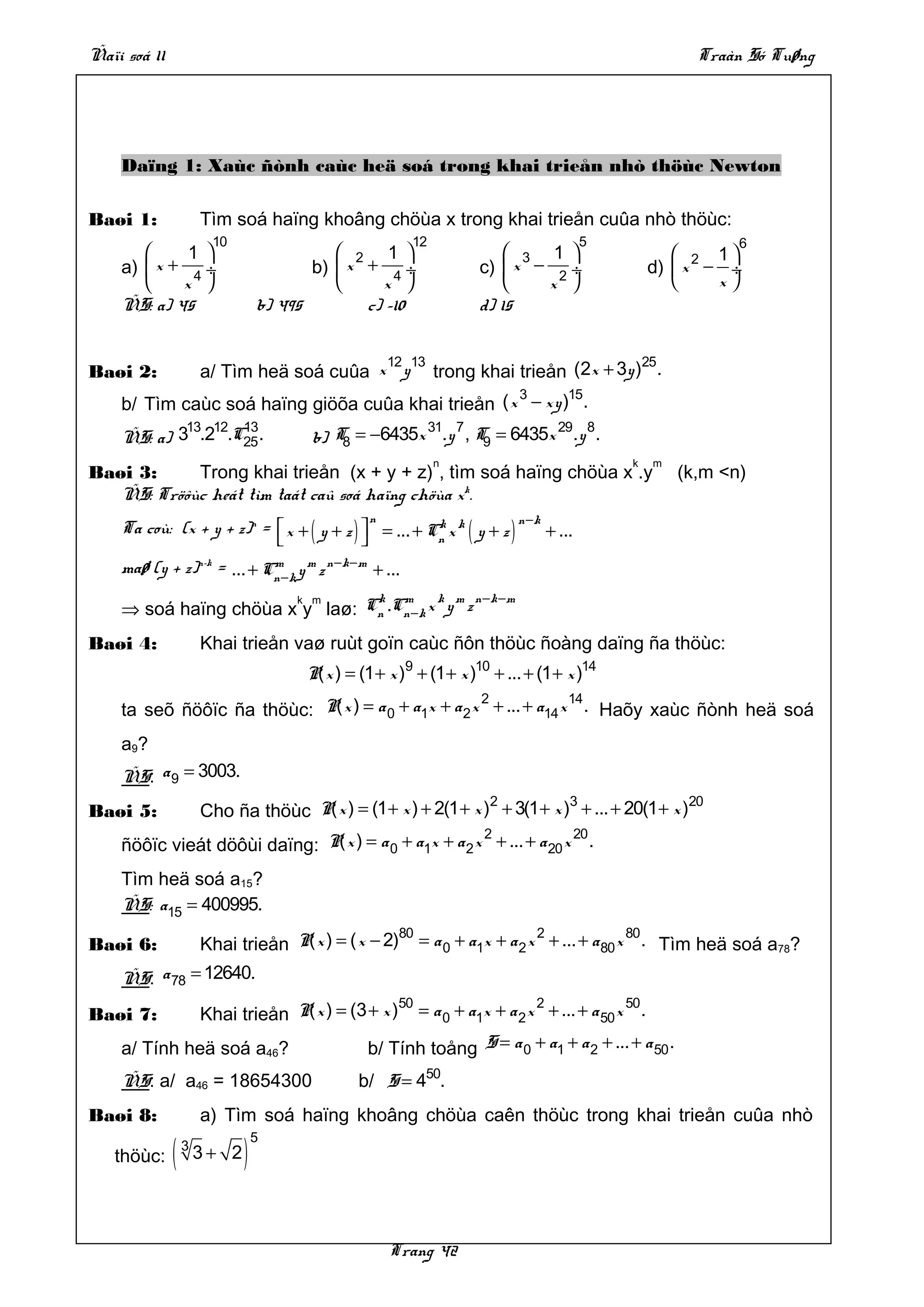 Ñaïi soá 11                                                                                             Traàn Só Tuøng




    Daïng 1: Xaùc ñònh caùc heä soá trong khai trieån nhò thöùc Newton

Baøi 1:               Tìm soá haïng khoâng chöùa x trong khai trieån cuûa nhò thöùc:
                       10                                12                               5                  6
            1                             2 1                        3 1                        2 1
    a)  x + 4 ÷                        b)  x + 4 ÷                c)  x − 2 ÷                  d)  x − ÷
           x                                   x                       x                           x
    ÑS: a) 45                    b) 495        c) –10               d) 15


                                           12 13                          25
Baøi 2:               a/ Tìm heä soá cuûa x y trong khai trieån (2x + 3y ) .
                                                    3      15
    b/ Tìm caùc soá haïng giöõa cuûa khai trieån ( x − xy ) .
            13 12 13                                31 7            29 8
    ÑS: a) 3 .2 .C25 .                 b) T = −6435x .y , T9 = 6435x .y .
                                           8
                                                              n                               k   m
Baøi 3:     Trong khai trieån (x + y + z) , tìm soá haïng chöùa x .y                                  (k,m <n)
   ÑS: Tröôùc heát tìm taát caû soá haïng chöùa xk.
    Ta coù: (x + y + z)n =  x + ( y + z )  = ... + Cn x k ( y + z )
                                                 n    k                    n −k
                                                                                + ...
    maø (y + z)n–k = ... + Cn −k y m z n −k −m + ...
                            m

                                k m       k m n −k −m
    ⇒ soá haïng chöùa x y laø: Cn .Cn −k x y z
                       k m



Baøi 4:               Khai trieån vaø ruùt goïn caùc ñôn thöùc ñoàng daïng ña thöùc:
                                       P( x ) = (1 + x )9 + (1 + x )10 + ... + (1 + x )14
                                                     2             14
    ta seõ ñöôïc ña thöùc: P( x ) = a 0 + a1x + a 2 x + ... + a14 x . Haõy xaùc ñònh heä soá
    a 9?
    ÑS: a 9 = 3003.
                                                                2           3                   20
Baøi 5:               Cho ña thöùc P( x ) = (1 + x ) + 2(1 + x ) + 3(1 + x ) + ... + 20(1 + x )
                                                       2              20
    ñöôïc vieát döôùi daïng: P( x ) = a 0 + a1x + a 2 x + ... + a 20 x .
    Tìm heä soá a15?
    ÑS: a15 = 400995.
                                                   80                  2              80
Baøi 6:               Khai trieån P( x ) = ( x − 2) = a 0 + a1x + a 2 x + ... + a 80 x . Tìm heä soá a78?
    ÑS: a 78 = 12640.
                                           50                  2              50
Baøi 7:       Khai trieån P( x ) = (3 + x ) = a 0 + a1x + a 2 x + ... + a 50 x .
    a/ Tính heä soá a46?              b/ Tính toång S = a 0 + a1 + a 2 + ... + a 50 .
    ÑS: a/ a46 = 18654300                       b/ S = 450.
Baøi 8:               a) Tìm soá haïng khoâng chöùa caên thöùc trong khai trieån cuûa nhò

              (              )
                                 5
                  3
   thöùc:             3+ 2




                                                     Trang 42
 