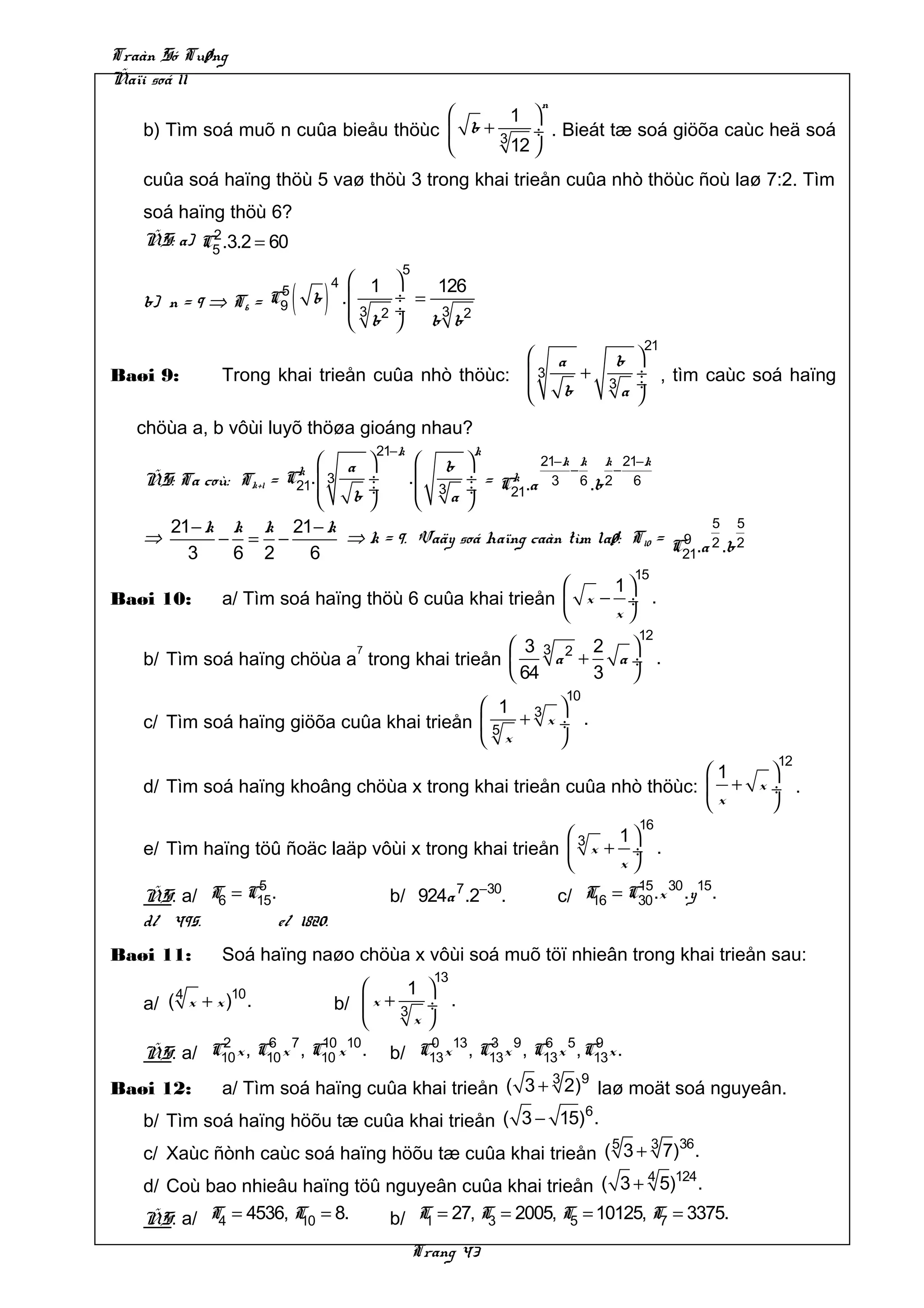 Traàn Só Tuøng
Ñaïi soá 11
                                                                     n
                                           1 
   b) Tìm soá muõ n cuûa bieåu thöùc  b + 3 ÷ . Bieát tæ soá giöõa caùc heä soá
                                           12 
   cuûa soá haïng thöù 5 vaø thöù 3 trong khai trieån cuûa nhò thöùc ñoù laø 7:2. Tìm
   soá haïng thöù 6?
           2
   ÑS: a) C5 .3.2 = 60
                                               5
                                        1    
                           ( b)                    126
                                  4
                       5
   b) n = 9 ⇒ T6 =    C9              .      ÷ =
                                       3 2   ÷    3
                                        b       b b2
                                                                                  21
                                                a                             b 
Baøi 9:      Trong khai trieån cuûa nhò thöùc:  3   +                            ÷ , tìm caùc soá haïng
                                                  b                          3 ÷
                                                                                a 
                                               
   chöùa a, b vôùi luyõ thöøa gioáng nhau?
                                           21− k             k
                         k
                                     a                b          21− k k k 21−k
                                                                          −   −
   ÑS: Ta coù: Tk+1 =   C21.  3        ÷          .       ÷ = Ck .a 3 6 .b 2 6
                                      b÷              3 ÷
                                                          a     21
                                                  
     21 − k k k 21 − k                                                   5 5
   ⇒       − = −       ⇒ k = 9. Vaäy soá haïng caàn tìm laø: T10 = C9 .a 2 .b 2
       3    6 2   6                                                 21
                                                                                 15
                                                          1
Baøi 10:     a/ Tìm soá haïng thöù 6 cuûa khai trieån  x − ÷ .
                                                          x
                                                                                  12
                                       7       3 3 2 2   
   b/ Tìm soá haïng chöùa a trong khai trieån     a +   a÷ .
                                               64     3  
                                                                         10
                                            1 3 
   c/ Tìm soá haïng giöõa cuûa khai trieån  5 + x ÷ .
                                            x     
                                                                                                 12
                                                                     1    
   d/ Tìm soá haïng khoâng chöùa x trong khai trieån cuûa nhò thöùc:  + x ÷ .
                                                                     x    
                                                                                  16
                                                             1
   e/ Tìm haïng töû ñoäc laäp vôùi x trong khai trieån  3 x + ÷ .
                                                             x
                5                                                                15 30 15
   ÑS: a/ T6 = C15.                           b/ 924a 7 .2−30.           c/ T = C30 .x .y .
                                                                             16
   d/ 495.          e/ 1820.
Baøi 11:     Soá haïng naøo chöùa x vôùi soá muõ töï nhieân trong khai trieån sau:
                                                        13
       4         10                        1 
   a/ ( x + x ) .                 b/  x + 3 ÷ .
                                            x
           2       6 7     10 10                  0 13    3 9     6 5 9
   ÑS: a/ C10 x , C10 x , C10 x .             b/ C13 x , C13 x , C13x , C13x .
                                                    3  9
Baøi 12:     a/ Tìm soá haïng cuûa khai trieån ( 3 + 2) laø moät soá nguyeân.
                                                      6
   b/ Tìm soá haïng höõu tæ cuûa khai trieån ( 3 − 15) .
                                                         5   3 36
   c/ Xaùc ñònh caùc soá haïng höõu tæ cuûa khai trieån ( 3 + 7) .
                                                               4 124
   d/ Coù bao nhieâu haïng töû nguyeân cuûa khai trieån ( 3 + 5) .
   ÑS: a/ T4 = 4536, T = 8.
                      10       b/ T = 27, T = 2005, T5 = 10125, T7 = 3375.
                                   1       3

                                                   Trang 43
 