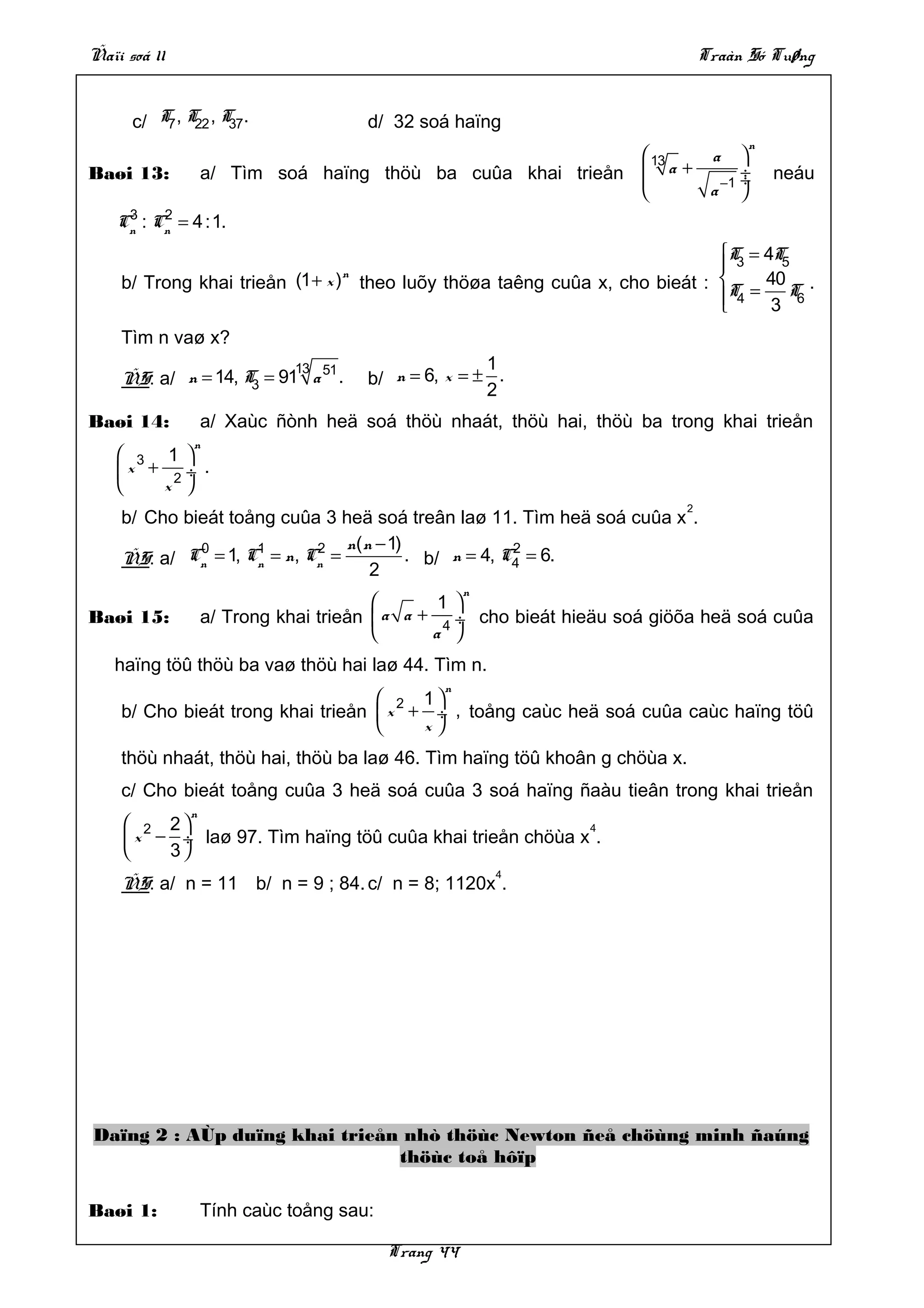 Ñaïi soá 11                                                                   Traàn Só Tuøng


      c/ T7 , T22 , T .
                     37               d/ 32 soá haïng
                                                                                    n
                                                             13  a 
Baøi 13:          a/ Tìm soá haïng thöù ba cuûa khai trieån  a + −1 ÷
                                                                    ÷                  neáu
                                                                 a 
     3    2
    Cn : Cn = 4 :1.
                                                                            T = 4T5
                                                                             3
    b/ Trong khai trieån (1 + x ) theo luõy thöøa taêng cuûa x, cho bieát : T = 40 T .
                                  n
                                                                             4 3 6
                                                                            
    Tìm n vaø x?
                            13
                           51                        1
    ÑS: a/ n = 14, T = 91 a .
                    3                 b/ n = 6, x = ± .
                                                     2
Baøi 14:          a/ Xaùc ñònh heä soá thöù nhaát, thöù hai, thöù ba trong khai trieån
              n
     3 1 
    x + 2 ÷ .
       x 
                                                                          2
    b/ Cho bieát toång cuûa 3 heä soá treân laø 11. Tìm heä soá cuûa x .
             0      1       2   n( n − 1)              2
    ÑS: a/ Cn = 1, Cn = n, Cn =           . b/ n = 4, C4 = 6.
                                    2
                                                    n
                                              1 
Baøi 15:          a/ Trong khai trieån  a a + 4 ÷ cho bieát hieäu soá giöõa heä soá cuûa
                                             a 
   haïng töû thöù ba vaø thöù hai laø 44. Tìm n.
                                               n
                                    2 1
    b/ Cho bieát trong khai trieån  x + ÷ , toång caùc heä soá cuûa caùc haïng töû
                                       x
    thöù nhaát, thöù hai, thöù ba laø 46. Tìm haïng töû khoân g chöùa x.
    c/ Cho bieát toång cuûa 3 heä soá cuûa 3 soá haïng ñaàu tieân trong khai trieån
              n
      2 2                                                4
      x − ÷ laø 97. Tìm haïng töû cuûa khai trieån chöùa x .
         3
                                                        4
    ÑS: a/ n = 11 b/ n = 9 ; 84. c/ n = 8; 1120x .




Daïng 2 : AÙp duïng khai trieån nhò thöùc Newton ñeå chöùng minh ñaúng
                               thöùc toå hôïp

Baøi 1:           Tính caùc toång sau:

                                         Trang 44
 