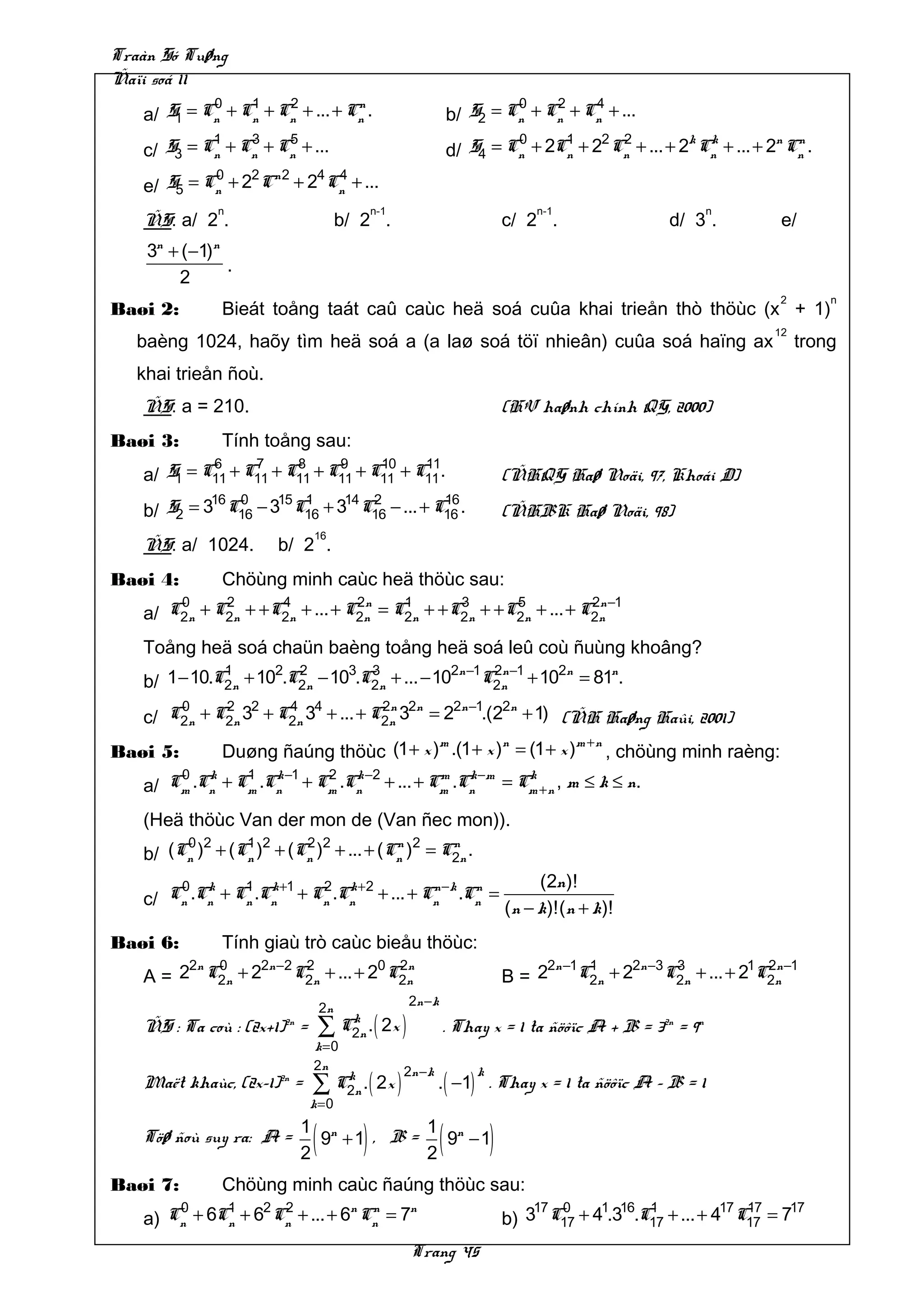Traàn Só Tuøng
Ñaïi soá 11
            0    1    2          n                                            0    2    4
   a/ S1 = Cn + Cn + Cn + ... + Cn .                                 b/ S2 = Cn + Cn + Cn + ...
            1    3    5                                                       0     1    2 2          k k          n n
   c/ S3 = Cn + Cn + Cn + ...                                        d/ S4 = Cn + 2Cn + 2 Cn + ... + 2 Cn + ... + 2 Cn .
            0    2 n2  4 4
   e/ S5 = Cn + 2 C + 2 Cn + ...
                n                              n-1                                   n-1                     n
   ÑS: a/ 2 .                           b/ 2 .                                   c/ 2 .                 d/ 3 .         e/
    3n + (−1)n
               .
        2
                                                                                                                       2       n
Baøi 2:          Bieát toång taát caû caùc heä soá cuûa khai trieån thò thöùc (x + 1)
                                                                                                                      12
   baèng 1024, haõy tìm heä soá a (a laø soá töï nhieân) cuûa soá haïng ax                                                 trong
   khai trieån ñoù.
   ÑS: a = 210.                                                                  (HV haønh chính QG, 2000)
Baøi 3:          Tính toång sau:
            6     7     8     9     10    11
   a/ S1 = C11 + C11 + C11 + C11 + C11 + C11 .                                   (ÑHQG Haø Noäi, 97, Khoái D)
            16 0    15 1    14 2          16
   b/ S2 = 3 C16 − 3 C16 + 3 C16 − ... + C16 .                                   (ÑHBK Haø Noäi, 98)
                               16
   ÑS: a/ 1024.         b/ 2 .
Baøi 4:          Chöùng minh caùc heä thöùc sau:
         0
   a/   C2n   + C2n + +C2n + ... + C2n = C2n + +C2n + +C2n + ... + C2n −1
                 2      4           2n    1      3      5           2n


   Toång heä soá chaün baèng toång heä soá leû coù ñuùng khoâng?
              1      2 2       3 3             2n −1 2n −1
   b/ 1 − 10.C2n + 10 .C2n − 10 .C2n + ... − 10     C2n + 102n = 81n.
       0     2 2     4 4           2n 2n   2n −1 2n
   c/ C2n + C2n 3 + C2n 3 + ... + C2n 3 = 2 .(2 + 1) (ÑH Haøng Haûi, 2001)
                                           m         n           m +n
Baøi 5:          Duøng ñaúng thöùc (1 + x ) .(1 + x ) = (1 + x )      , chöùng minh raèng:
       0 k      1   k −1 2 k −2         m k −m   k
   a/ Cm .Cn + Cm .Cn + Cm .Cn + ... + Cm .Cn = Cm + n , m ≤ k ≤ n.
   (Heä thöùc Van der mon de (Van ñec mon)).
        0 2     1 2     2 2           n 2    n
   b/ (Cn ) + (Cn ) + (Cn ) + ... + (Cn ) = C2n .
       0 k      1 k +1   2 k +2         n −k n       (2n )!
   c/ Cn .Cn + Cn .Cn + Cn .Cn + ... + Cn .Cn = (n − k)!(n + k)!

Baøi 6:          Tính giaù trò caùc bieåu thöùc:
        2n 0    2n −2 2
   A = 2 C2n + 2     C2n + ... + 20 C2n
                                     2n
                                                                                 B= 2
                                                                                     2n −1 1
                                                                                          C2n + 22n −3C2n + ... + 21C2n −1
                                                                                                       3             2n

                                                         2n −k
                                   2n
   ÑS : Ta coù : (2x+1) =2n
                                   ∑     k
                                        C2n .   ( 2x )           . Thay x = 1 ta ñöôïc A + B = 32n = 9n
                               k=0
                               2n                    2n −k
                               ∑ C2n .( 2x )                 . ( −1) . Thay x = 1 ta ñöôïc A – B = 1
                                  k                                      k
   Maët khaùc, (2x–1)2n =
                              k=0

   Töø ñoù suy ra: A =
                              2
                               (
                              1 n
                                9 +1 , B = )
                                           1 n
                                           2
                                             9 −1                (           )
Baøi 7:          Chöùng minh caùc ñaúng thöùc sau:
       0     1    2 2          n n    n                                              17 0    1 16 1            17 17   17
   a) Cn + 6Cn + 6 Cn + ... + 6 Cn = 7                                           b) 3 C17 + 4 .3 .C17 + ... + 4 C17 = 7
                                                         Trang 45
 