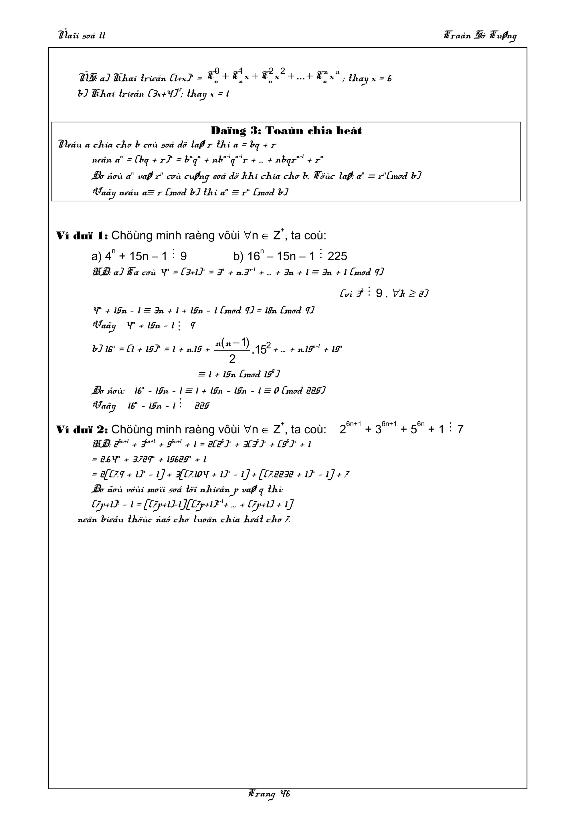 Ñaïi soá 11                                                                                    Traàn Só Tuøng


                                    0    1    2 2          n n
     ÑS: a) Khai trieån (1+x)n = Cn + Cn x + Cn x + ... + Cn x ; thay x = 6
     b) Khai trieån (3x+4)17; thay x = 1


                                    Daïng 3: Toaùn chia heát
Neáu a chia cho b coù soá dö laø r thì a = bq + r
       neân an = (bq + r)n = bnqn + nbn–1qn–1r + … + nbqrn–1 + rn
       Do ñoù an vaø rn coù cuøng soá dö khi chia cho b. Töùc laø: an ≡ rn(mod b)
       Vaäy neáu a≡ r (mod b) thì an ≡ rn (mod b)


                                                        +
Ví duï 1: Chöùng minh raèng vôùi ∀n ∈ Z , ta coù:
            n                                   n
        a) 4 + 15n – 1 M 9              b) 16 – 15n – 1 M 225
        HD: a) Ta coù 4n = (3+1)n = 3n + n.3n–1 + … + 3n + 1 ≡ 3n + 1 (mod 9)
                                                                       (vì 3k M 9 , ∀k ≥ 2)
        4n + 15n – 1 ≡ 3n + 1 + 15n – 1 (mod 9) = 18n (mod 9)
        Vaäy 4n + 15n – 1 M 9
                                        n( n − 1) 2
        b) 16n = (1 + 15)n = 1 + n.15 +          .15 + … + n.15n–1 + 15n
                                            2
                                    ≡ 1 + 15n (mod 152)
        Do ñoù: 16n – 15n – 1 ≡ 1 + 15n – 15n – 1 ≡ 0 (mod 225)
        Vaäy 16n – 15n – 1 M 225
                                                        +                  6n+1    6n+1     6n
Ví duï 2: Chöùng minh raèng vôùi ∀n ∈ Z , ta coù: 2                               +3      +5 +1M 7
       HD: 26n+1 + 36n+1 + 56n+1 + 1 = 2(26)n + 3(36)n + (56)n + 1
       = 2.64n + 3.729n + 15625n + 1
       = 2[(7.9 + 1)n – 1] + 3[(7.104 + 1)n – 1] + [(7.2232 + 1)n – 1] + 7
       Do ñoù vôùi moïi soá töï nhieân p vaø q thì:
       (7p+1)q – 1 = [(7p+1)–1].[(7p+1)q–1+ … + (7p+1) + 1]
    neân bieåu thöùc ñaõ cho luoân chia heát cho 7.




                                                Trang 46
 