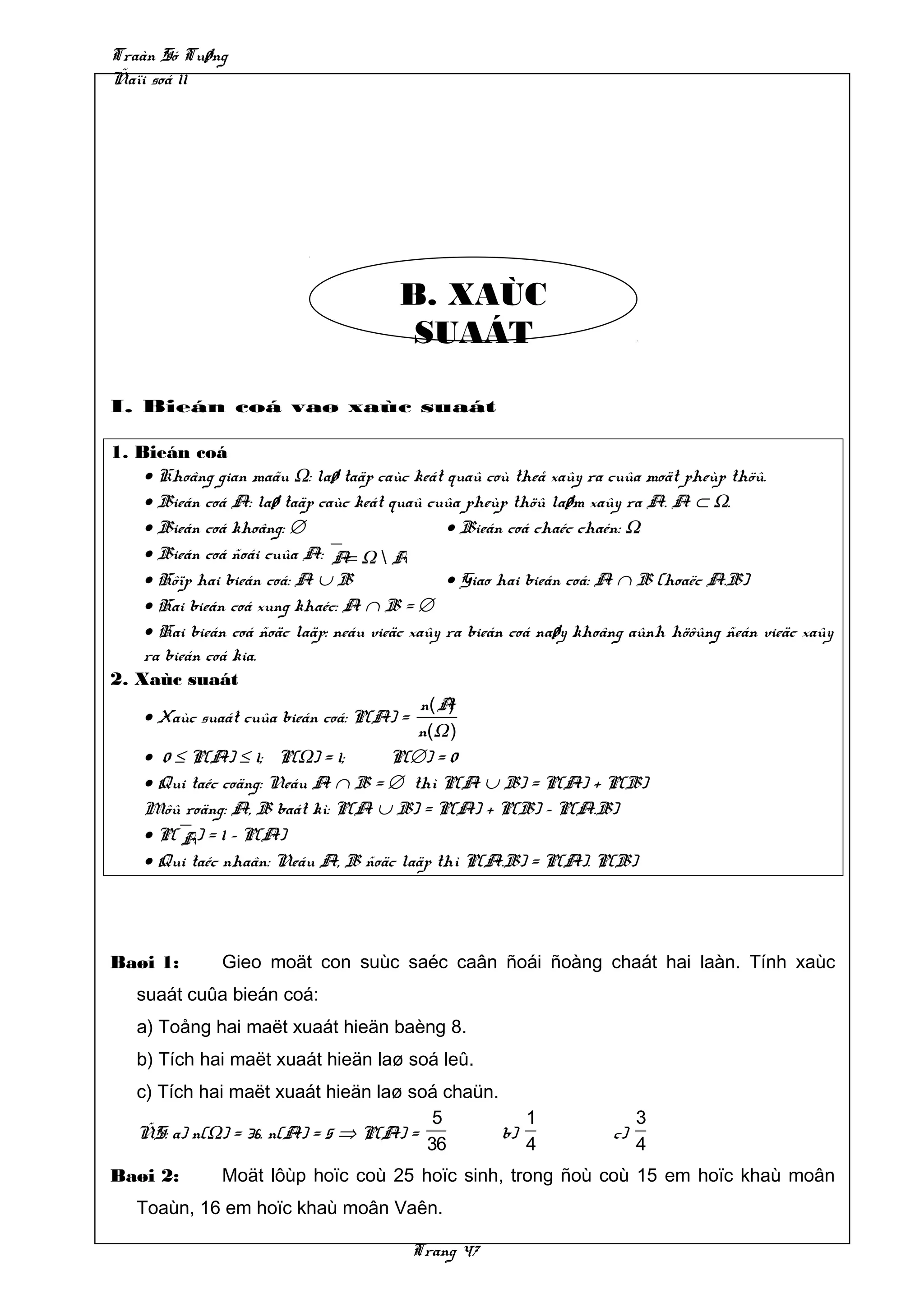 Traàn Só Tuøng
Ñaïi soá 11




                                       B. XAÙC
                                        SUAÁT

I. Bieán coá vaø xaùc suaát

1. Bieán coá
    • Khoâng gian maãu Ω: laø taäp caùc keát quaû coù theå xaûy ra cuûa moät pheùp thöû.
    • Bieán coá A: laø taäp caùc keát quaû cuûa pheùp thöû laøm xaûy ra A. A ⊂ Ω.
    • Bieán coá khoâng: ∅                      • Bieán coá chaéc chaén: Ω
    • Bieán coá ñoái cuûa A: A= Ω  A
    • Hôïp hai bieán coá: A ∪ B                • Giao hai bieán coá: A ∩ B (hoaëc A.B)
    • Hai bieán coá xung khaéc: A ∩ B = ∅
    • Hai bieán coá ñoäc laäp: neáu vieäc xaûy ra bieán coá naøy khoâng aûnh höôûng ñeán vieäc xaûy
    ra bieán coá kia.
2. Xaùc suaát
                                            n( A)
    • Xaùc suaát cuûa bieán coá: P(A) =
                                           n(Ω )
    • 0 ≤ P(A) ≤ 1; P(Ω) = 1;          P(∅) = 0
    • Qui taéc coäng: Neáu A ∩ B = ∅ thì P(A ∪ B) = P(A) + P(B)
    Môû roäng: A, B baát kì: P(A ∪ B) = P(A) + P(B) – P(A.B)
    • P( A) = 1 – P(A)
    • Qui taéc nhaân: Neáu A, B ñoäc laäp thì P(A.B) = P(A). P(B)




Baøi 1:        Gieo moät con suùc saéc caân ñoái ñoàng chaát hai laàn. Tính xaùc
   suaát cuûa bieán coá:
   a) Toång hai maët xuaát hieän baèng 8.
   b) Tích hai maët xuaát hieän laø soá leû.
   c) Tích hai maët xuaát hieän laø soá chaün.
                                        5         1                      3
   ÑS: a) n(Ω) = 36. n(A) = 5 ⇒ P(A) =         b)                   c)
                                       36         4                      4
Baøi 2:        Moät lôùp hoïc coù 25 hoïc sinh, trong ñoù coù 15 em hoïc khaù moân
   Toaùn, 16 em hoïc khaù moân Vaên.

                                         Trang 47
 