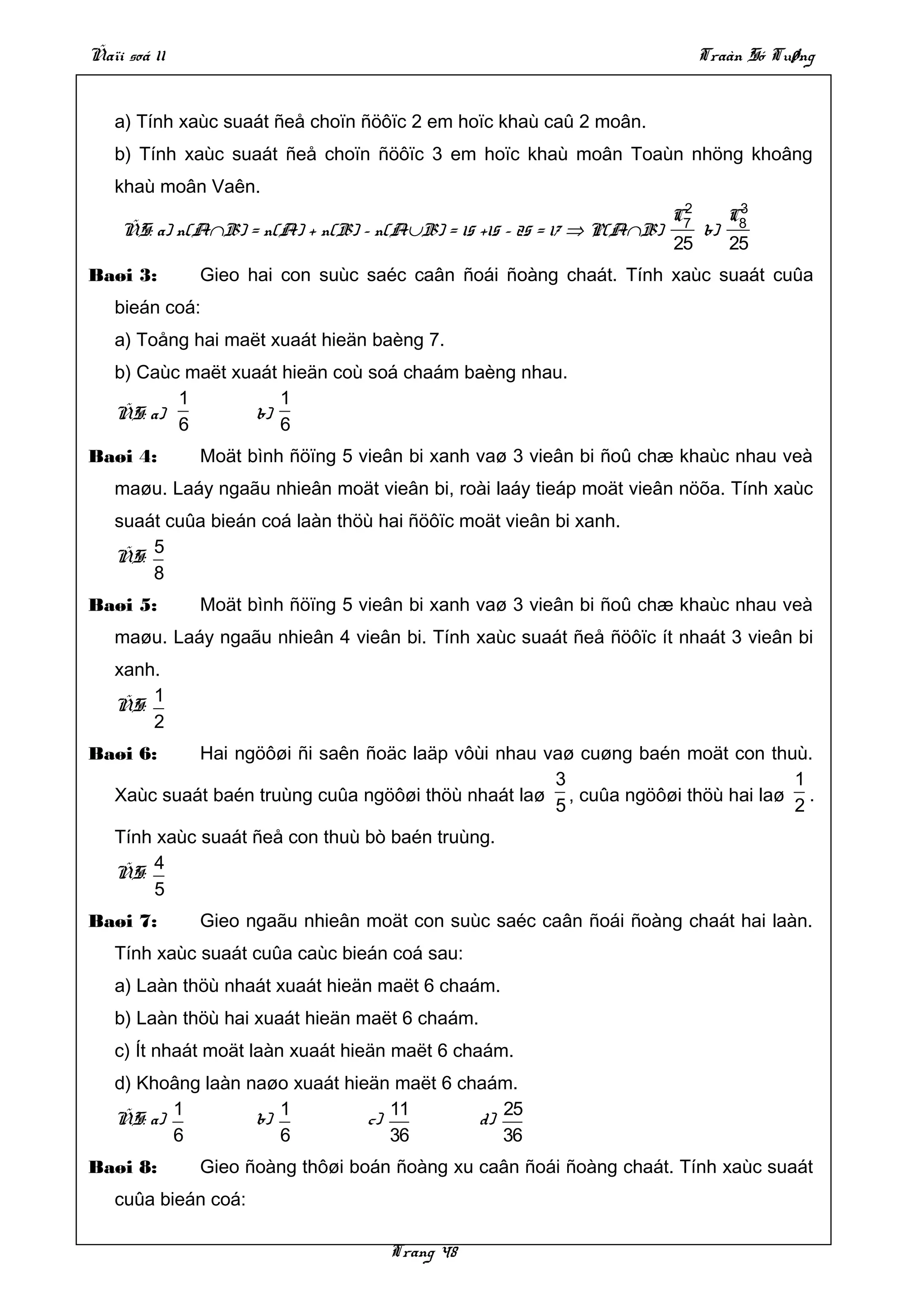Ñaïi soá 11                                                              Traàn Só Tuøng


   a) Tính xaùc suaát ñeå choïn ñöôïc 2 em hoïc khaù caû 2 moân.
   b) Tính xaùc suaát ñeå choïn ñöôïc 3 em hoïc khaù moân Toaùn nhöng khoâng
   khaù moân Vaên.
                                                                        2
                                                                       C7   C3
    ÑS: a) n(A∩B) = n(A) + n(B) – n(A∪B) = 15 +15 – 25 = 17 ⇒ P(A∩B)      b) 8
                                                                       25    25
Baøi 3:       Gieo hai con suùc saéc caân ñoái ñoàng chaát. Tính xaùc suaát cuûa
   bieán coá:
   a) Toång hai maët xuaát hieän baèng 7.
   b) Caùc maët xuaát hieän coù soá chaám baèng nhau.
          1           1
   ÑS: a)         b)
          6           6
Baøi 4:       Moät bình ñöïng 5 vieân bi xanh vaø 3 vieân bi ñoû chæ khaùc nhau veà
   maøu. Laáy ngaãu nhieân moät vieân bi, roài laáy tieáp moät vieân nöõa. Tính xaùc
   suaát cuûa bieán coá laàn thöù hai ñöôïc moät vieân bi xanh.
       5
   ÑS:
       8
Baøi 5:       Moät bình ñöïng 5 vieân bi xanh vaø 3 vieân bi ñoû chæ khaùc nhau veà
   maøu. Laáy ngaãu nhieân 4 vieân bi. Tính xaùc suaát ñeå ñöôïc ít nhaát 3 vieân bi
   xanh.
       1
   ÑS:
       2
Baøi 6:     Hai ngöôøi ñi saên ñoäc laäp vôùi nhau vaø cuøng baén moät con thuù.
                                                    3                          1
   Xaùc suaát baén truùng cuûa ngöôøi thöù nhaát laø , cuûa ngöôøi thöù hai laø .
                                                    5                          2
   Tính xaùc suaát ñeå con thuù bò baén truùng.
       4
   ÑS:
       5
Baøi 7:       Gieo ngaãu nhieân moät con suùc saéc caân ñoái ñoàng chaát hai laàn.
   Tính xaùc suaát cuûa caùc bieán coá sau:
   a) Laàn thöù nhaát xuaát hieän maët 6 chaám.
   b) Laàn thöù hai xuaát hieän maët 6 chaám.
   c) Ít nhaát moät laàn xuaát hieän maët 6 chaám.
   d) Khoâng laàn naøo xuaát hieän maët 6 chaám.
          1           1            11          25
   ÑS: a)          b)           c)          d)
          6           6            36          36
Baøi 8:       Gieo ñoàng thôøi boán ñoàng xu caân ñoái ñoàng chaát. Tính xaùc suaát
   cuûa bieán coá:

                                   Trang 48
 