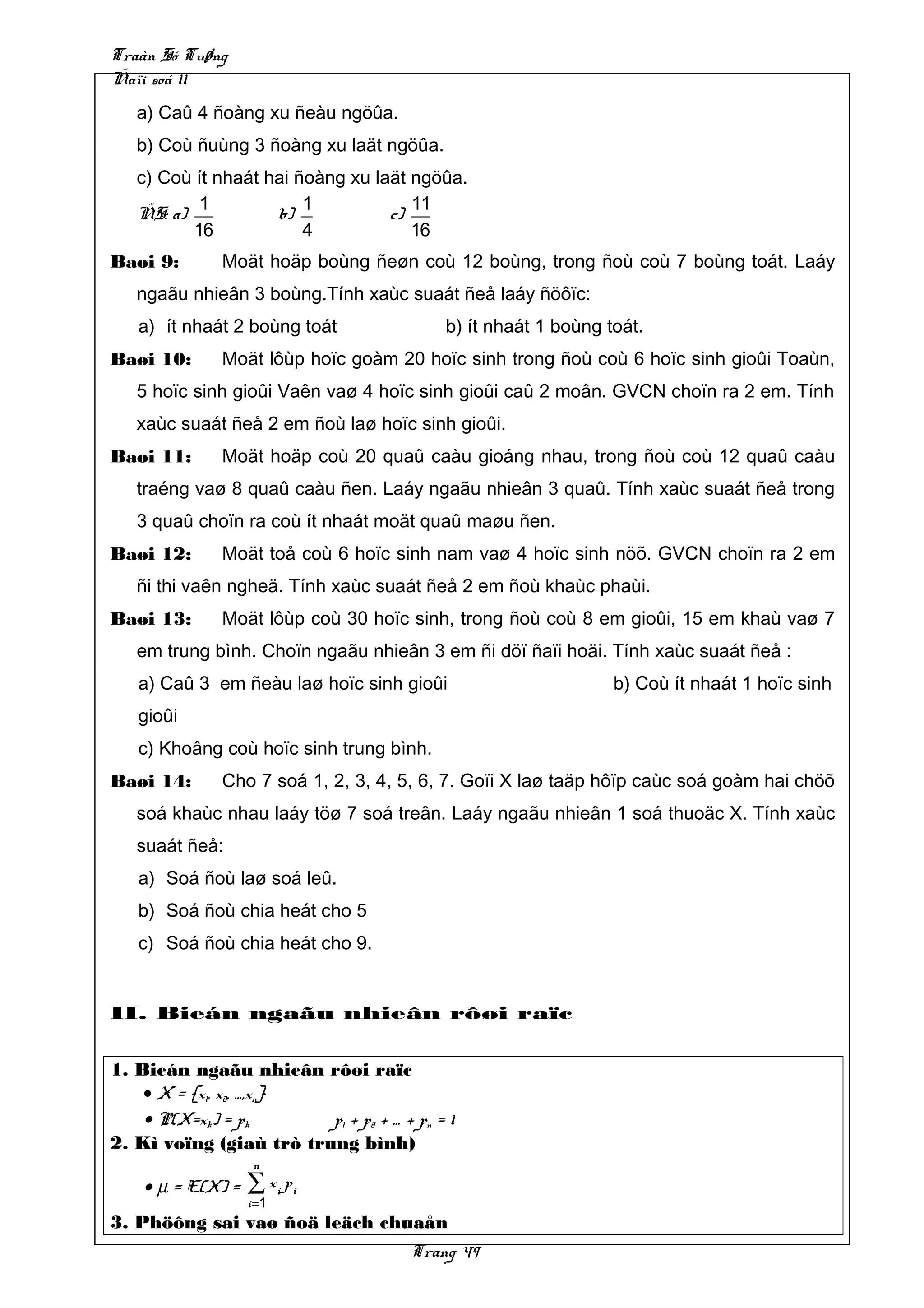 Traàn Só Tuøng
Ñaïi soá 11
   a) Caû 4 ñoàng xu ñeàu ngöûa.
   b) Coù ñuùng 3 ñoàng xu laät ngöûa.
   c) Coù ít nhaát hai ñoàng xu laät ngöûa.
           1            1            11
   ÑS: a)           b)            c)
          16            4            16
Baøi 9:       Moät hoäp boùng ñeøn coù 12 boùng, trong ñoù coù 7 boùng toát. Laáy
   ngaãu nhieân 3 boùng.Tính xaùc suaát ñeå laáy ñöôïc:
   a) ít nhaát 2 boùng toát                b) ít nhaát 1 boùng toát.
Baøi 10:      Moät lôùp hoïc goàm 20 hoïc sinh trong ñoù coù 6 hoïc sinh gioûi Toaùn,
   5 hoïc sinh gioûi Vaên vaø 4 hoïc sinh gioûi caû 2 moân. GVCN choïn ra 2 em. Tính
   xaùc suaát ñeå 2 em ñoù laø hoïc sinh gioûi.
Baøi 11:      Moät hoäp coù 20 quaû caàu gioáng nhau, trong ñoù coù 12 quaû caàu
   traéng vaø 8 quaû caàu ñen. Laáy ngaãu nhieân 3 quaû. Tính xaùc suaát ñeå trong
   3 quaû choïn ra coù ít nhaát moät quaû maøu ñen.
Baøi 12:      Moät toå coù 6 hoïc sinh nam vaø 4 hoïc sinh nöõ. GVCN choïn ra 2 em
   ñi thi vaên ngheä. Tính xaùc suaát ñeå 2 em ñoù khaùc phaùi.
Baøi 13:      Moät lôùp coù 30 hoïc sinh, trong ñoù coù 8 em gioûi, 15 em khaù vaø 7
   em trung bình. Choïn ngaãu nhieân 3 em ñi döï ñaïi hoäi. Tính xaùc suaát ñeå :
   a) Caû 3 em ñeàu laø hoïc sinh gioûi                         b) Coù ít nhaát 1 hoïc sinh
   gioûi
   c) Khoâng coù hoïc sinh trung bình.
Baøi 14:      Cho 7 soá 1, 2, 3, 4, 5, 6, 7. Goïi X laø taäp hôïp caùc soá goàm hai chöõ
   soá khaùc nhau laáy töø 7 soá treân. Laáy ngaãu nhieân 1 soá thuoäc X. Tính xaùc
   suaát ñeå:
   a) Soá ñoù laø soá leû.
   b) Soá ñoù chia heát cho 5
   c) Soá ñoù chia heát cho 9.


II. Bieán ngaãu nhieân rôøi raïc


1. Bieán ngaãu nhieân rôøi raïc
    • X = {x1, x2, …,xn}
    • P(X=xk) = pk       p1 + p2 + … + pn = 1
2. Kì voïng (giaù trò trung bình)
                    n
    • µ = E(X) =   ∑ x i pi
                   i =1
3. Phöông sai vaø ñoä leäch chuaån
                                       Trang 49
 