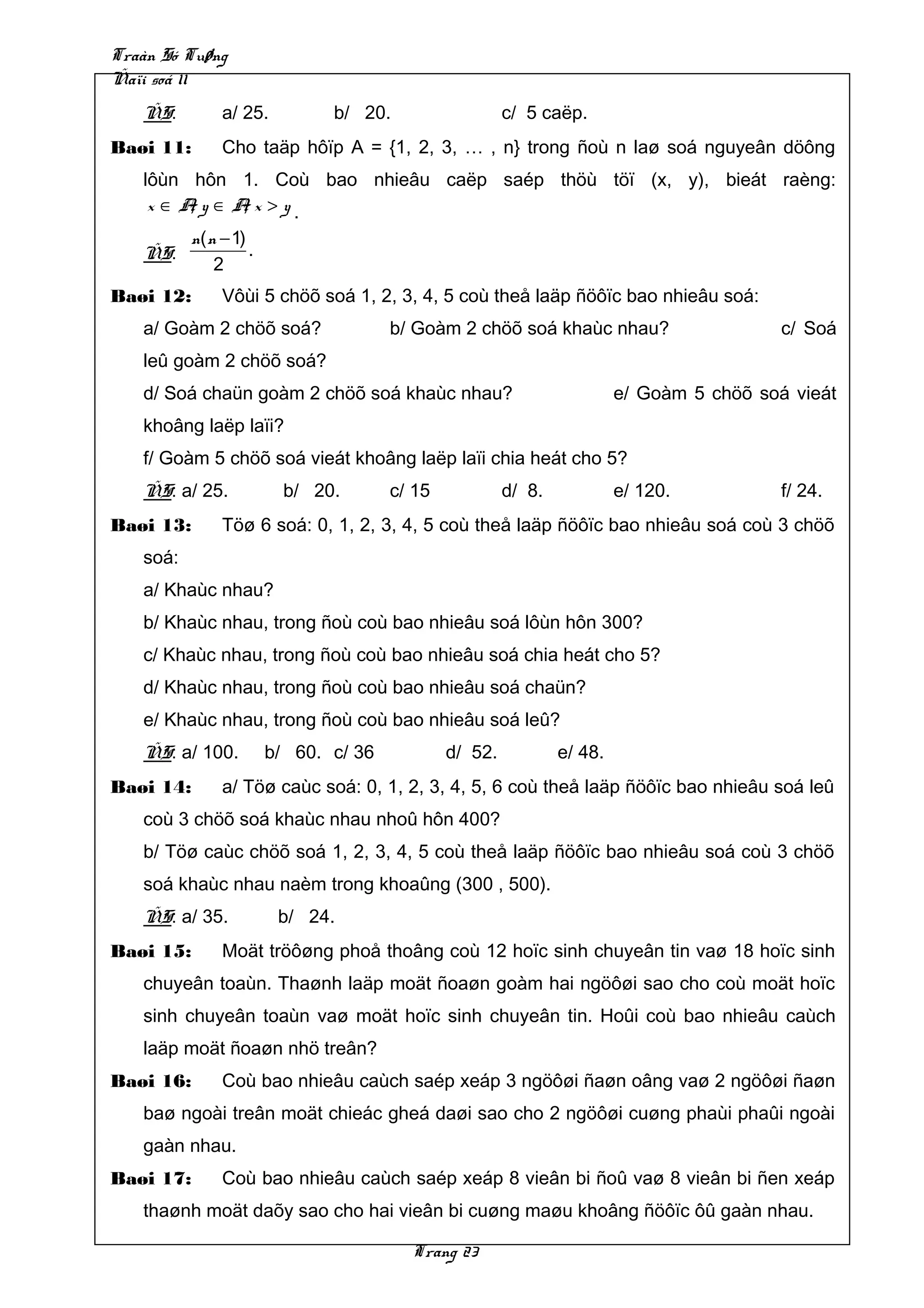 Traàn Só Tuøng
Ñaïi soá 11
   ÑS:       a/ 25.        b/ 20.                 c/ 5 caëp.
Baøi 11:     Cho taäp hôïp A = {1, 2, 3, … , n} trong ñoù n laø soá nguyeân döông
   lôùn hôn 1. Coù bao nhieâu caëp saép thöù töï (x, y), bieát raèng:
        ,
    x ∈Ay ∈Ax >y.,
        n( n − 1)
   ÑS:             .
            2
Baøi 12:     Vôùi 5 chöõ soá 1, 2, 3, 4, 5 coù theå laäp ñöôïc bao nhieâu soá:
   a/ Goàm 2 chöõ soá?           b/ Goàm 2 chöõ soá khaùc nhau?                      c/ Soá
   leû goàm 2 chöõ soá?
   d/ Soá chaün goàm 2 chöõ soá khaùc nhau?                        e/ Goàm 5 chöõ soá vieát
   khoâng laëp laïi?
   f/ Goàm 5 chöõ soá vieát khoâng laëp laïi chia heát cho 5?
   ÑS: a/ 25.         b/ 20.     c/ 15            d/ 8.            e/ 120.           f/ 24.
Baøi 13:     Töø 6 soá: 0, 1, 2, 3, 4, 5 coù theå laäp ñöôïc bao nhieâu soá coù 3 chöõ
   soá:
   a/ Khaùc nhau?
   b/ Khaùc nhau, trong ñoù coù bao nhieâu soá lôùn hôn 300?
   c/ Khaùc nhau, trong ñoù coù bao nhieâu soá chia heát cho 5?
   d/ Khaùc nhau, trong ñoù coù bao nhieâu soá chaün?
   e/ Khaùc nhau, trong ñoù coù bao nhieâu soá leû?
   ÑS: a/ 100.    b/ 60. c/ 36           d/ 52.           e/ 48.
Baøi 14:     a/ Töø caùc soá: 0, 1, 2, 3, 4, 5, 6 coù theå laäp ñöôïc bao nhieâu soá leû
   coù 3 chöõ soá khaùc nhau nhoû hôn 400?
   b/ Töø caùc chöõ soá 1, 2, 3, 4, 5 coù theå laäp ñöôïc bao nhieâu soá coù 3 chöõ
   soá khaùc nhau naèm trong khoaûng (300 , 500).
   ÑS: a/ 35.         b/ 24.
Baøi 15:     Moät tröôøng phoå thoâng coù 12 hoïc sinh chuyeân tin vaø 18 hoïc sinh
   chuyeân toaùn. Thaønh laäp moät ñoaøn goàm hai ngöôøi sao cho coù moät hoïc
   sinh chuyeân toaùn vaø moät hoïc sinh chuyeân tin. Hoûi coù bao nhieâu caùch
   laäp moät ñoaøn nhö treân?
Baøi 16:     Coù bao nhieâu caùch saép xeáp 3 ngöôøi ñaøn oâng vaø 2 ngöôøi ñaøn
   baø ngoài treân moät chieác gheá daøi sao cho 2 ngöôøi cuøng phaùi phaûi ngoài
   gaàn nhau.
Baøi 17:     Coù bao nhieâu caùch saép xeáp 8 vieân bi ñoû vaø 8 vieân bi ñen xeáp
   thaønh moät daõy sao cho hai vieân bi cuøng maøu khoâng ñöôïc ôû gaàn nhau.

                                    Trang 23
 