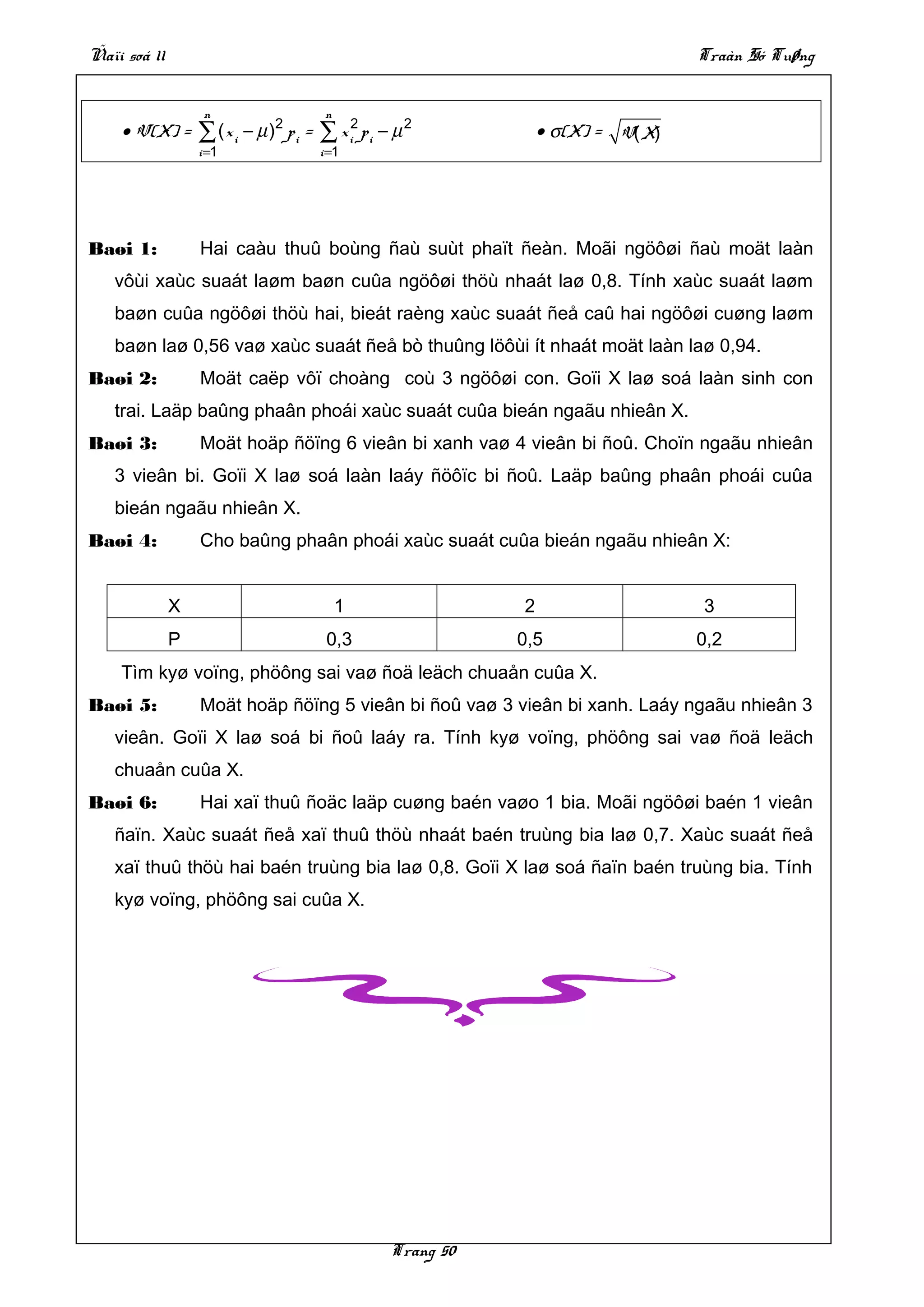 Ñaïi soá 11                                                                        Traàn Só Tuøng


                   n                    n
    • V(X) =      ∑ ( x i − µ )2 p i = ∑ x i2 p i − µ 2           • σ(X) = V( X)
                  i =1                 i =1




Baøi 1:           Hai caàu thuû boùng ñaù suùt phaït ñeàn. Moãi ngöôøi ñaù moät laàn
   vôùi xaùc suaát laøm baøn cuûa ngöôøi thöù nhaát laø 0,8. Tính xaùc suaát laøm
   baøn cuûa ngöôøi thöù hai, bieát raèng xaùc suaát ñeå caû hai ngöôøi cuøng laøm
   baøn laø 0,56 vaø xaùc suaát ñeå bò thuûng löôùi ít nhaát moät laàn laø 0,94.
Baøi 2:           Moät caëp vôï choàng coù 3 ngöôøi con. Goïi X laø soá laàn sinh con
   trai. Laäp baûng phaân phoái xaùc suaát cuûa bieán ngaãu nhieân X.
Baøi 3:           Moät hoäp ñöïng 6 vieân bi xanh vaø 4 vieân bi ñoû. Choïn ngaãu nhieân
   3 vieân bi. Goïi X laø soá laàn laáy ñöôïc bi ñoû. Laäp baûng phaân phoái cuûa
   bieán ngaãu nhieân X.
Baøi 4:           Cho baûng phaân phoái xaùc suaát cuûa bieán ngaãu nhieân X:


              X                             1                 2                    3
              P                         0,3                   0,5                  0,2
    Tìm kyø voïng, phöông sai vaø ñoä leäch chuaån cuûa X.
Baøi 5:           Moät hoäp ñöïng 5 vieân bi ñoû vaø 3 vieân bi xanh. Laáy ngaãu nhieân 3
   vieân. Goïi X laø soá bi ñoû laáy ra. Tính kyø voïng, phöông sai vaø ñoä leäch
   chuaån cuûa X.
Baøi 6:           Hai xaï thuû ñoäc laäp cuøng baén vaøo 1 bia. Moãi ngöôøi baén 1 vieân
   ñaïn. Xaùc suaát ñeå xaï thuû thöù nhaát baén truùng bia laø 0,7. Xaùc suaát ñeå
   xaï thuû thöù hai baén truùng bia laø 0,8. Goïi X laø soá ñaïn baén truùng bia. Tính
   kyø voïng, phöông sai cuûa X.




                                                   Trang 50
 