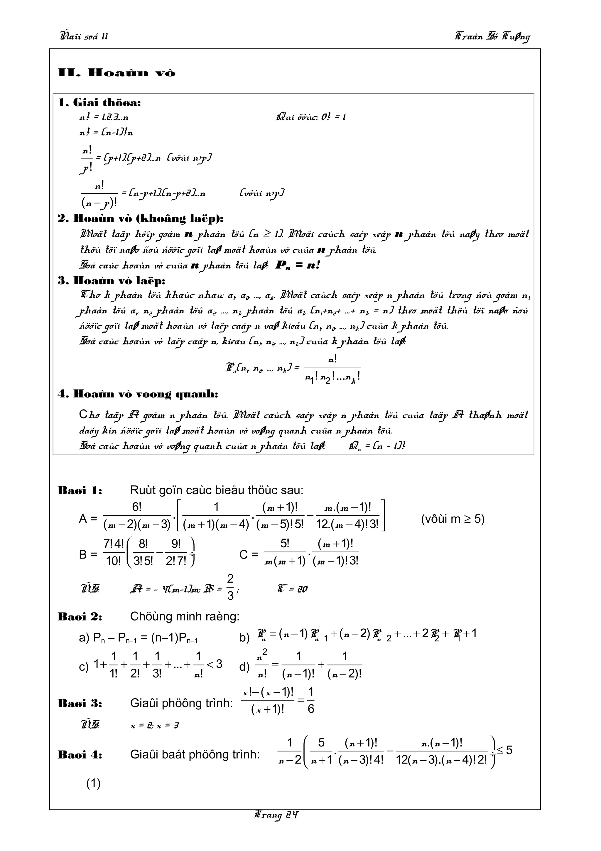 Ñaïi soá 11                                                                               Traàn Só Tuøng


II. Hoaùn vò

1. Giai thöøa:
    n! = 1.2.3…n                                   Qui öôùc: 0! = 1
    n! = (n–1)!n
     n!
        = (p+1).(p+2)…n (vôùi n>p)
     p!
        n!
               = (n–p+1).(n–p+2)…n      (vôùi n>p)
     (n − p )!
2. Hoaùn vò (khoâng laëp):
    Moät taäp hôïp goàm n phaàn töû (n ≥ 1). Moãi caùch saép xeáp n phaàn töû naøy theo moät
    thöù töï naøo ñoù ñöôïc goïi laø moät hoaùn vò cuûa n phaàn töû.
    Soá caùc hoaùn vò cuûa n phaàn töû laø: Pn = n!
3. Hoaùn vò laëp:
    Cho k phaàn töû khaùc nhau: a1, a2, …, ak. Moät caùch saép xeáp n phaàn töû trong ñoù goàm n 1
    phaàn töû a1, n2 phaàn töû a2, …, nk phaàn töû ak (n1+n2+ …+ nk = n) theo moät thöù töï naøo ñoù
    ñöôïc goïi laø moät hoaùn vò laëp caáp n vaø kieåu (n1, n2, …, nk) cuûa k phaàn töû.
    Soá caùc hoaùn vò laëp caáp n, kieåu (n1, n2, …, nk) cuûa k phaàn töû laø:
                                                               n!
                                     Pn(n1, n2, …, nk) =
                                                         n1 ! n2 !...nk !
4. Hoaùn vò voøng quanh:
    Cho taäp A goàm n phaàn töû. Moät caùch saép xeáp n phaàn töû cuûa taäp A thaønh moät
    daõy kín ñöôïc goïi laø moät hoaùn vò voøng quanh cuûa n phaàn töû.
    Soá caùc hoaùn vò voøng quanh cuûa n phaàn töû laø:       Qn = (n – 1)!


Baøi 1:       Ruùt goïn caùc bieåu thöùc sau:
              6!                1           (m + 1)!      m .(m − 1)! 
    A = (m − 2)(m − 3) .  (m + 1)(m − 4) . (m − 5)! 5! − 12.(m − 4)!3!           (vôùi m ≥ 5)
                                                                       
            7! 4!  8!   9!                       5!        ( m + 1)!
    B=                −      ÷             C = m (m + 1) . (m − 1)!3!
            10!  3! 5! 2! 7! 
                                      2
    ÑS:          A = – 4(m–1)m; B =     ;            C = 20
                                      3
Baøi 2:          Chöùng minh raèng:
    a) Pn – Pn–1 = (n–1)Pn–1                b) P = (n − 1) P −1 + (n − 2)P −2 + ... + 2P + P + 1
                                                n           n             n             2   1

              1 1 1        1              n2        1      1
    c) 1 +      + + + ... + < 3             d) =        +
              1! 2! 3!     n!             n ! (n − 1)! (n − 2)!
                                      x !− ( x − 1)! 1
Baøi 3:          Giaûi phöông trình: ( x + 1)! = 6
    ÑS:          x = 2; x = 3
                                                  1  5     ( n + 1)!         n.(n − 1)!       
Baøi 4:          Giaûi baát phöông trình: n − 2  n + 1 . ( n − 3)! 4! − 12(n − 3).(n − 4)! 2! ÷ ≤ 5
                                                                                              
      (1)

                                                 Trang 24
 