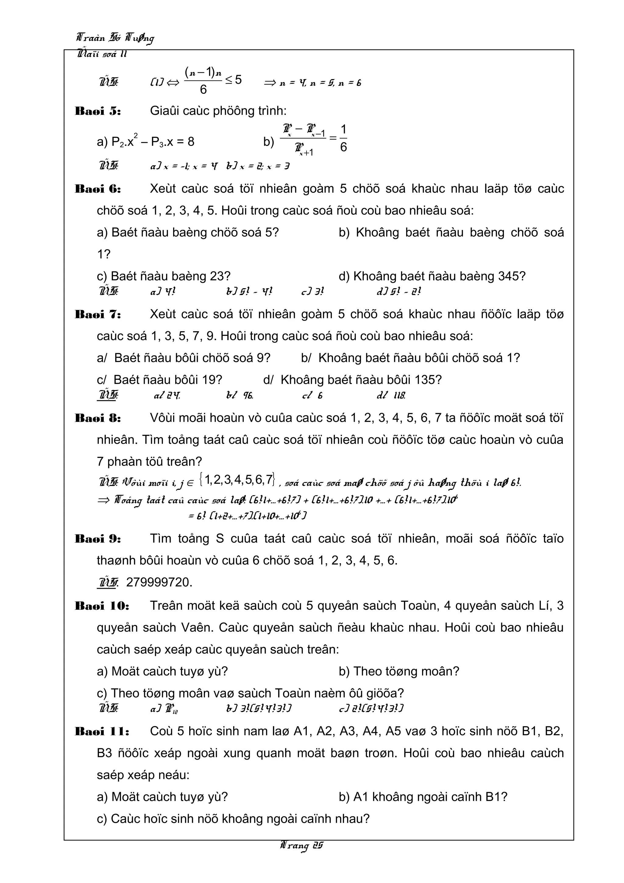 Traàn Só Tuøng
Ñaïi soá 11
                      (n − 1)n
   ÑS:        (1) ⇔            ≤5     ⇒ n = 4, n = 5, n = 6
                         6
Baøi 5:      Giaûi caùc phöông trình:
                                           P − P −1 1
                                             x    x
          2
   a) P2.x – P3.x = 8                  b) P         =
                                               x +1   6
   ÑS:       a) x = –1; x = 4 b) x = 2; x = 3
Baøi 6:       Xeùt caùc soá töï nhieân goàm 5 chöõ soá khaùc nhau laäp töø caùc
   chöõ soá 1, 2, 3, 4, 5. Hoûi trong caùc soá ñoù coù bao nhieâu soá:
   a) Baét ñaàu baèng chöõ soá 5?                     b) Khoâng baét ñaàu baèng chöõ soá
   1?
   c) Baét ñaàu baèng 23?                             d) Khoâng baét ñaàu baèng 345?
   ÑS:      a) 4!       b) 5! – 4!            c) 3!         d) 5! – 2!
Baøi 7:       Xeùt caùc soá töï nhieân goàm 5 chöõ soá khaùc nhau ñöôïc laäp töø
   caùc soá 1, 3, 5, 7, 9. Hoûi trong caùc soá ñoù coù bao nhieâu soá:
   a/ Baét ñaàu bôûi chöõ soá 9?              b/ Khoâng baét ñaàu bôûi chöõ soá 1?
   c/ Baét ñaàu bôûi 19?        d/ Khoâng baét ñaàu bôûi 135?
   ÑS:       a/ 24.      b/ 96.       c/ 6        d/ 118.
Baøi 8:       Vôùi moãi hoaùn vò cuûa caùc soá 1, 2, 3, 4, 5, 6, 7 ta ñöôïc moät soá töï
   nhieân. Tìm toång taát caû caùc soá töï nhieân coù ñöôïc töø caùc hoaùn vò cuûa
   7 phaàn töû treân?
   ÑS: Vôùi moïi i, j ∈ { 1,2,3,4,5,6,7} , soá caùc soá maø chöõ soá j ôû haøng thöù i laø 6!.
   ⇒ Toång taát caû caùc soá laø: (6!1+…+6!7) + (6!1+…+6!7).10 +…+ (6!1+…+6!7).10 6
                      = 6! (1+2+…+7).(1+10+…+106)
Baøi 9:       Tìm toång S cuûa taát caû caùc soá töï nhieân, moãi soá ñöôïc taïo
   thaønh bôûi hoaùn vò cuûa 6 chöõ soá 1, 2, 3, 4, 5, 6.
   ÑS: 279999720.
Baøi 10:      Treân moät keä saùch coù 5 quyeån saùch Toaùn, 4 quyeån saùch Lí, 3
   quyeån saùch Vaên. Caùc quyeån saùch ñeàu khaùc nhau. Hoûi coù bao nhieâu
   caùch saép xeáp caùc quyeån saùch treân:
   a) Moät caùch tuyø yù?                             b) Theo töøng moân?
   c) Theo töøng moân vaø saùch Toaùn naèm ôû giöõa?
   ÑS:       a) P12     b) 3!(5!4!3!)    c) 2!(5!4!3!)
Baøi 11:      Coù 5 hoïc sinh nam laø A1, A2, A3, A4, A5 vaø 3 hoïc sinh nöõ B1, B2,
   B3 ñöôïc xeáp ngoài xung quanh moät baøn troøn. Hoûi coù bao nhieâu caùch
   saép xeáp neáu:
   a) Moät caùch tuyø yù?                             b) A1 khoâng ngoài caïnh B1?
   c) Caùc hoïc sinh nöõ khoâng ngoài caïnh nhau?

                                         Trang 25
 