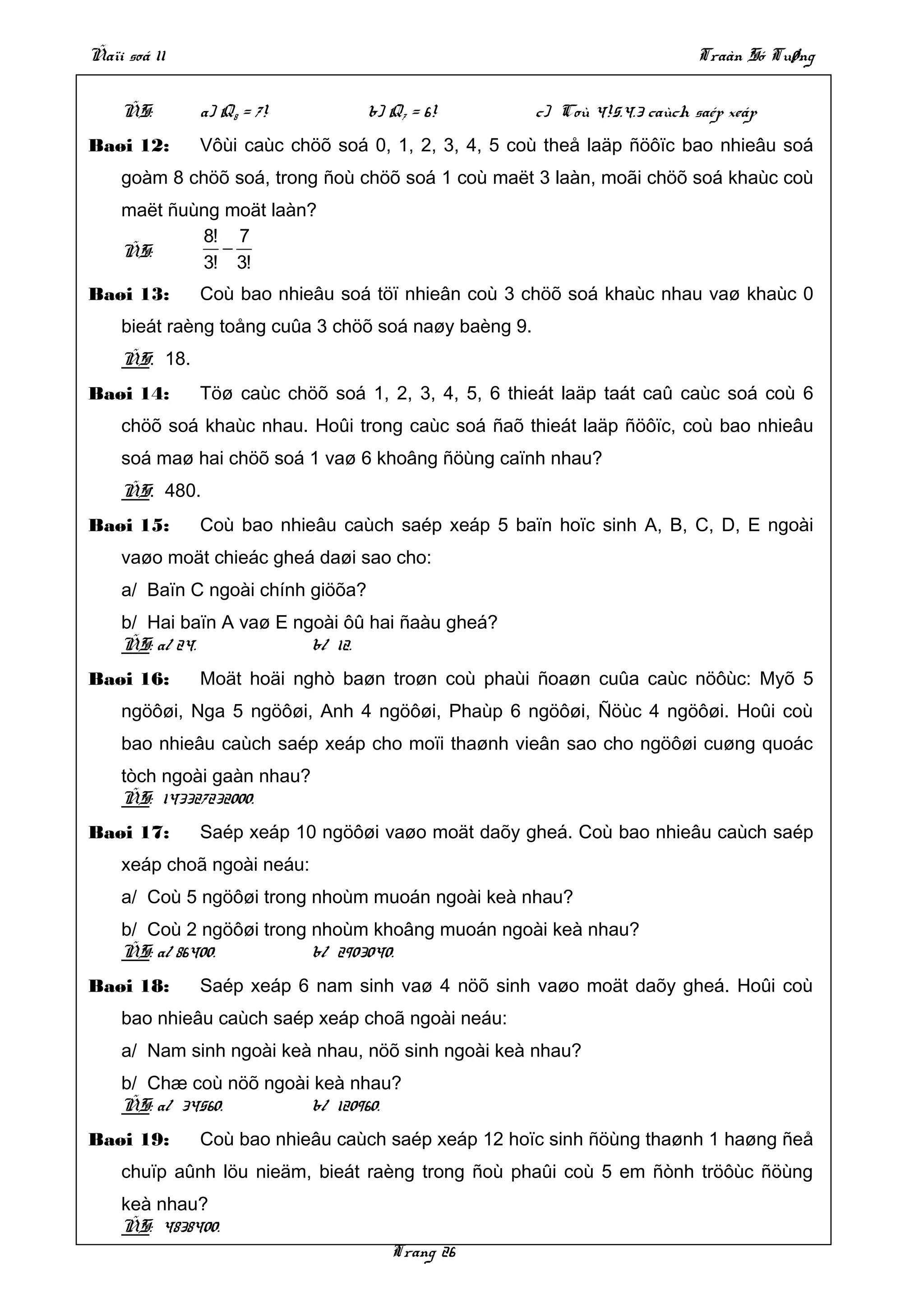 Ñaïi soá 11                                                                Traàn Só Tuøng


    ÑS:       a) Q8 = 7!           b) Q7 = 6!         c) Coù 4!5.4.3 caùch saép xeáp
Baøi 12:      Vôùi caùc chöõ soá 0, 1, 2, 3, 4, 5 coù theå laäp ñöôïc bao nhieâu soá
    goàm 8 chöõ soá, trong ñoù chöõ soá 1 coù maët 3 laàn, moãi chöõ soá khaùc coù
    maët ñuùng moät laàn?
            8! 7
    ÑS:        −
            3! 3!
Baøi 13:      Coù bao nhieâu soá töï nhieân coù 3 chöõ soá khaùc nhau vaø khaùc 0
    bieát raèng toång cuûa 3 chöõ soá naøy baèng 9.
    ÑS: 18.
Baøi 14:      Töø caùc chöõ soá 1, 2, 3, 4, 5, 6 thieát laäp taát caû caùc soá coù 6
    chöõ soá khaùc nhau. Hoûi trong caùc soá ñaõ thieát laäp ñöôïc, coù bao nhieâu
    soá maø hai chöõ soá 1 vaø 6 khoâng ñöùng caïnh nhau?
    ÑS: 480.
Baøi 15:      Coù bao nhieâu caùch saép xeáp 5 baïn hoïc sinh A, B, C, D, E ngoài
    vaøo moät chieác gheá daøi sao cho:
    a/ Baïn C ngoài chính giöõa?
    b/ Hai baïn A vaø E ngoài ôû hai ñaàu gheá?
    ÑS: a/ 24.            b/ 12.
Baøi 16:      Moät hoäi nghò baøn troøn coù phaùi ñoaøn cuûa caùc nöôùc: Myõ 5
    ngöôøi, Nga 5 ngöôøi, Anh 4 ngöôøi, Phaùp 6 ngöôøi, Ñöùc 4 ngöôøi. Hoûi coù
    bao nhieâu caùch saép xeáp cho moïi thaønh vieân sao cho ngöôøi cuøng quoác
    tòch ngoài gaàn nhau?
    ÑS: 143327232000.
Baøi 17:      Saép xeáp 10 ngöôøi vaøo moät daõy gheá. Coù bao nhieâu caùch saép
    xeáp choã ngoài neáu:
    a/ Coù 5 ngöôøi trong nhoùm muoán ngoài keà nhau?
    b/ Coù 2 ngöôøi trong nhoùm khoâng muoán ngoài keà nhau?
    ÑS: a/ 86400.         b/ 2903040.
Baøi 18:      Saép xeáp 6 nam sinh vaø 4 nöõ sinh vaøo moät daõy gheá. Hoûi coù
    bao nhieâu caùch saép xeáp choã ngoài neáu:
    a/ Nam sinh ngoài keà nhau, nöõ sinh ngoài keà nhau?
    b/ Chæ coù nöõ ngoài keà nhau?
    ÑS: a/ 34560.       b/ 120960.
Baøi 19:      Coù bao nhieâu caùch saép xeáp 12 hoïc sinh ñöùng thaønh 1 haøng ñeå
    chuïp aûnh löu nieäm, bieát raèng trong ñoù phaûi coù 5 em ñònh tröôùc ñöùng
    keà nhau?
    ÑS: 4838400.
                                      Trang 26
 
