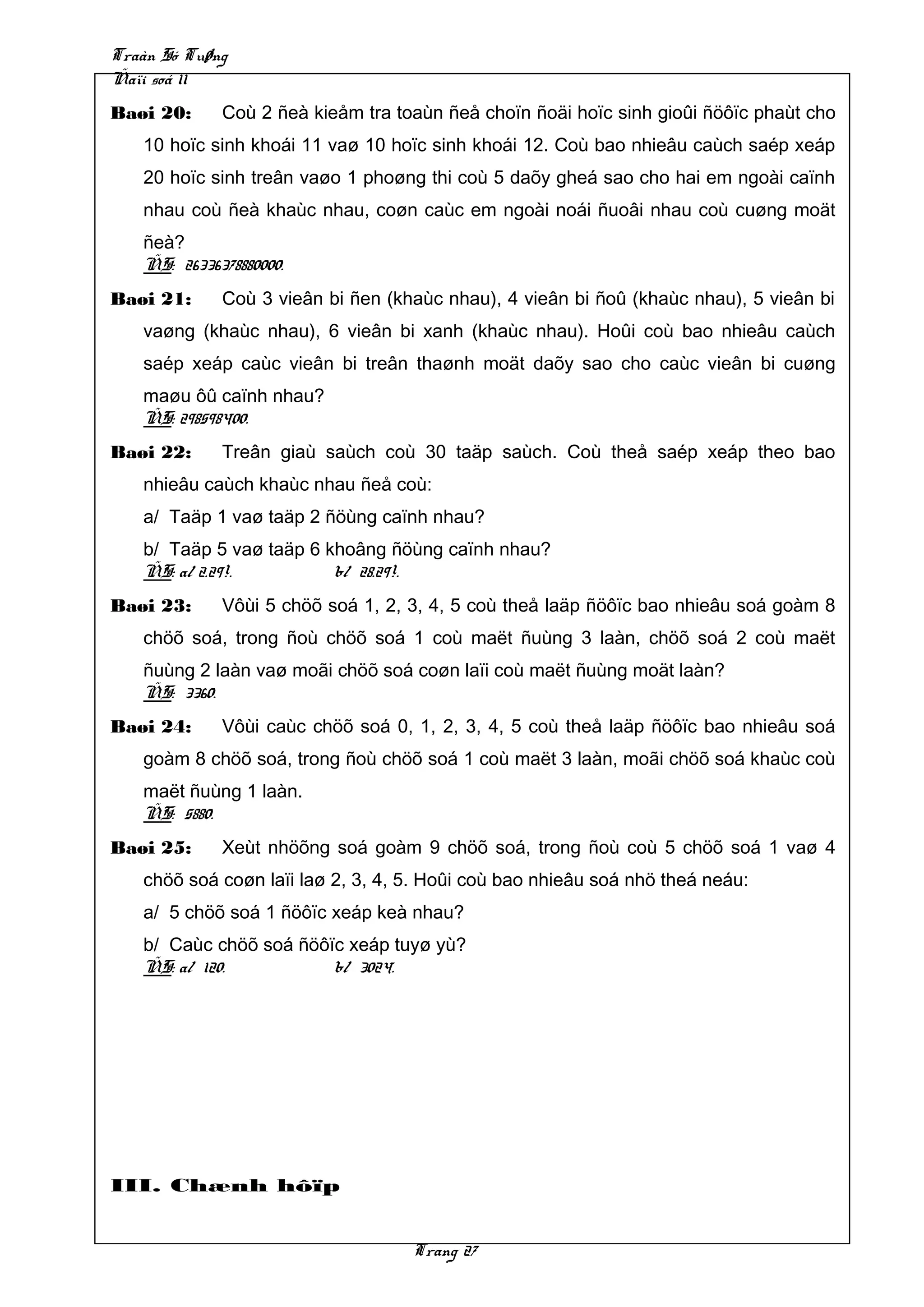 Traàn Só Tuøng
Ñaïi soá 11
Baøi 20:     Coù 2 ñeà kieåm tra toaùn ñeå choïn ñoäi hoïc sinh gioûi ñöôïc phaùt cho
   10 hoïc sinh khoái 11 vaø 10 hoïc sinh khoái 12. Coù bao nhieâu caùch saép xeáp
   20 hoïc sinh treân vaøo 1 phoøng thi coù 5 daõy gheá sao cho hai em ngoài caïnh
   nhau coù ñeà khaùc nhau, coøn caùc em ngoài noái ñuoâi nhau coù cuøng moät
   ñeà?
   ÑS: 26336378880000.
Baøi 21:     Coù 3 vieân bi ñen (khaùc nhau), 4 vieân bi ñoû (khaùc nhau), 5 vieân bi
   vaøng (khaùc nhau), 6 vieân bi xanh (khaùc nhau). Hoûi coù bao nhieâu caùch
   saép xeáp caùc vieân bi treân thaønh moät daõy sao cho caùc vieân bi cuøng
   maøu ôû caïnh nhau?
   ÑS: 298598400.
Baøi 22:     Treân giaù saùch coù 30 taäp saùch. Coù theå saép xeáp theo bao
   nhieâu caùch khaùc nhau ñeå coù:
   a/ Taäp 1 vaø taäp 2 ñöùng caïnh nhau?
   b/ Taäp 5 vaø taäp 6 khoâng ñöùng caïnh nhau?
   ÑS: a/ 2.29!.         b/ 28.29!.
Baøi 23:     Vôùi 5 chöõ soá 1, 2, 3, 4, 5 coù theå laäp ñöôïc bao nhieâu soá goàm 8
   chöõ soá, trong ñoù chöõ soá 1 coù maët ñuùng 3 laàn, chöõ soá 2 coù maët
   ñuùng 2 laàn vaø moãi chöõ soá coøn laïi coù maët ñuùng moät laàn?
   ÑS: 3360.
Baøi 24:     Vôùi caùc chöõ soá 0, 1, 2, 3, 4, 5 coù theå laäp ñöôïc bao nhieâu soá
   goàm 8 chöõ soá, trong ñoù chöõ soá 1 coù maët 3 laàn, moãi chöõ soá khaùc coù
   maët ñuùng 1 laàn.
   ÑS: 5880.
Baøi 25:     Xeùt nhöõng soá goàm 9 chöõ soá, trong ñoù coù 5 chöõ soá 1 vaø 4
   chöõ soá coøn laïi laø 2, 3, 4, 5. Hoûi coù bao nhieâu soá nhö theá neáu:
   a/ 5 chöõ soá 1 ñöôïc xeáp keà nhau?
   b/ Caùc chöõ soá ñöôïc xeáp tuyø yù?
   ÑS: a/ 120.          b/ 3024.




III. Chænh hôïp


                                   Trang 27
 