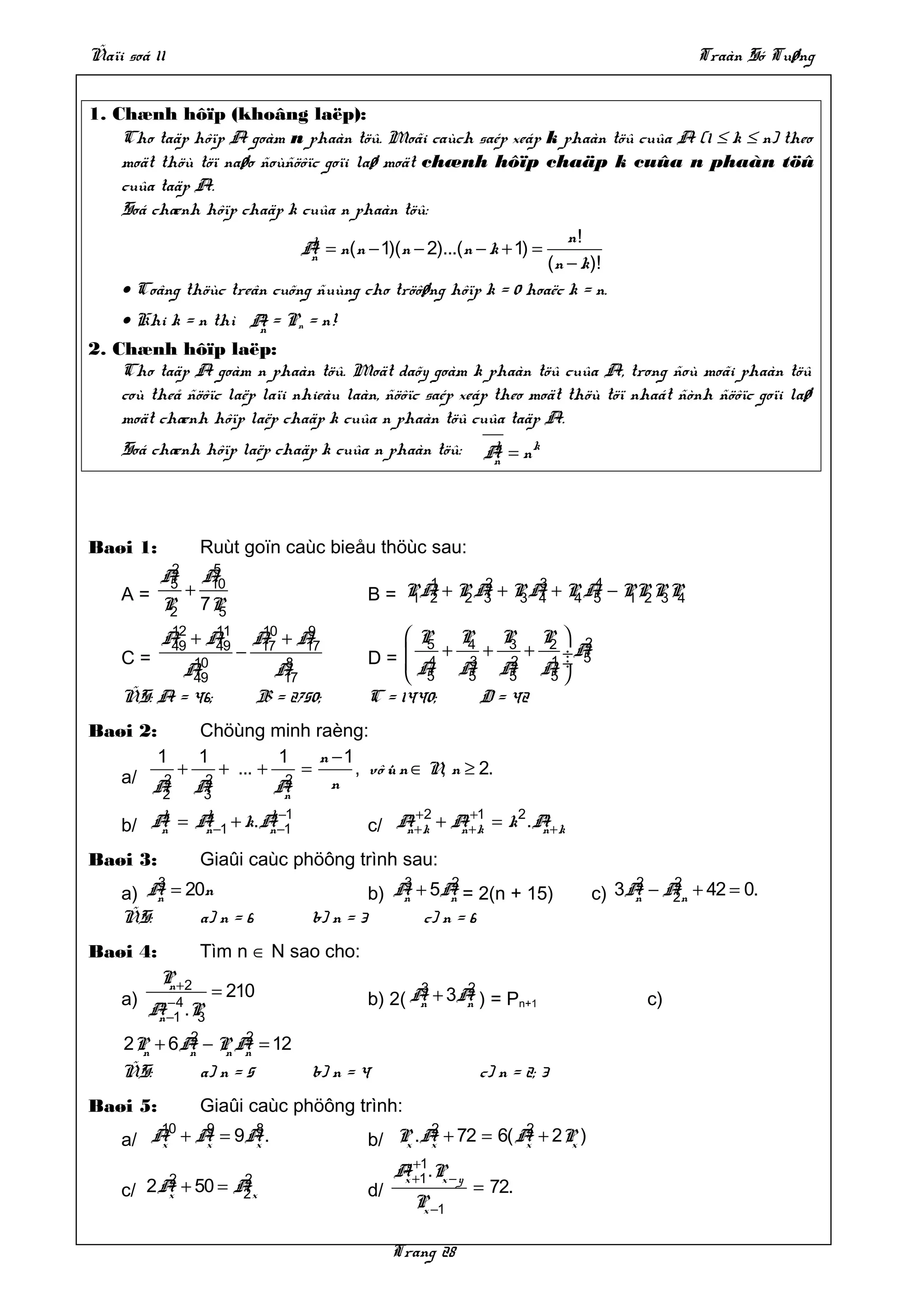Ñaïi soá 11                                                                                   Traàn Só Tuøng


1. Chænh hôïp (khoâng laëp):
    Cho taäp hôïp A goàm n phaàn töû. Moãi caùch saép xeáp k phaàn töû cuûa A (1 ≤ k ≤ n) theo
    moät thöù töï naøo ñoùñöôïc goïi laø moät chænh hôïp chaäp k cuûa n phaàn töû
    cuûa taäp A.
    Soá chænh hôïp chaäp k cuûa n phaàn töû:
                              k                                    n!
                            A = n(n − 1)(n − 2)...(n − k + 1) =
                              n
                                                                (n − k)!
    • Coâng thöùc treân cuõng ñuùng cho tröôøng hôïp k = 0 hoaëc k = n.
                        n
    • Khi k = n thì A = Pn = n!
                        n
2. Chænh hôïp laëp:
    Cho taäp A goàm n phaàn töû. Moät daõy goàm k phaàn töû cuûa A, trong ñoù moãi phaàn töû
    coù theå ñöôïc laëp laïi nhieàu laàn, ñöôïc saép xeáp theo moät thöù töï nhaát ñònh ñöôïc goïi laø
    moät chænh hôïp laëp chaäp k cuûa n phaàn töû cuûa taäp A.
    Soá chænh hôïp laëp chaäp k cuûa n phaàn töû:                   A = nk
                                                                     k
                                                                     n




Baøi 1:             Ruùt goïn caùc bieåu thöùc sau:
           2         5
          A5        A10                             1     2     3     4
    A=          +                            B = P A + P A + P A + P A − PP P P
                                                  1 2   2 3   3 4   4 5   1 2 3 4
          P2        7P5
           12 11               10 9               P P
          A +A
           49 49              A +A
                               17 17                5  4   P P  2
                                                             3  2
    C=      10
                          −
                                  8          D =  4 + 3 + 2 + 1 ÷A
                                                  A A A A÷ 5
           A49                   A17               5  5     5  5
    ÑS: A = 46;                B = 2750;     C = 1440;   D = 42
Baøi 2:     Chöùng minh raèng:
       1    1          1    n −1
    a/ A A+    + ... +    =      , vô ù n ∈ N, n ≥ 2.
                                      i
        2    2          2     n
        2   3          An
        k   k       k −1                         n +2   n +1   2 n
    b/ A = A−1 + k.A−1
        n   n       n                        c/ A+ k + A+ k = k .A+ k
                                                 n      n         n

Baøi 3:             Giaûi caùc phöông trình sau:
          3                                        3     2                             2   2
    a)   An   = 20n                            b) A + 5A = 2(n + 15)
                                                   n     n                        c) 3A − An + 42 = 0.
                                                                                       n   2
    ÑS:           a) n = 6            b) n = 3       c) n = 6
Baøi 4:             Tìm n ∈ N sao cho:
          P +2
    a)
           n
                     = 210                            3         2
                                             b) 2( A + 3A ) = Pn+1                      c)
         n−4                                        n    n
        A−1 .P
         n     3
             2     2
     2P + 6 A − P A
       n     n   n n           = 12
    ÑS:             a) n = 5          b) n = 4                      c) n = 2; 3
Baøi 5:             Giaûi caùc phöông trình:
        10  9    8                                  2           2
    a/ A + A = 9A .
        x   x    x                           b/ P .A + 72 = 6( A + 2P )
                                                 x x            x    x
                                                   y +1
          2        2                              A +1 .P − y
                                                   x     x
    c/ 2 A + 50 = A x
          x        2                         d/                 = 72.
                                                     P −1
                                                      x


                                                  Trang 28
 