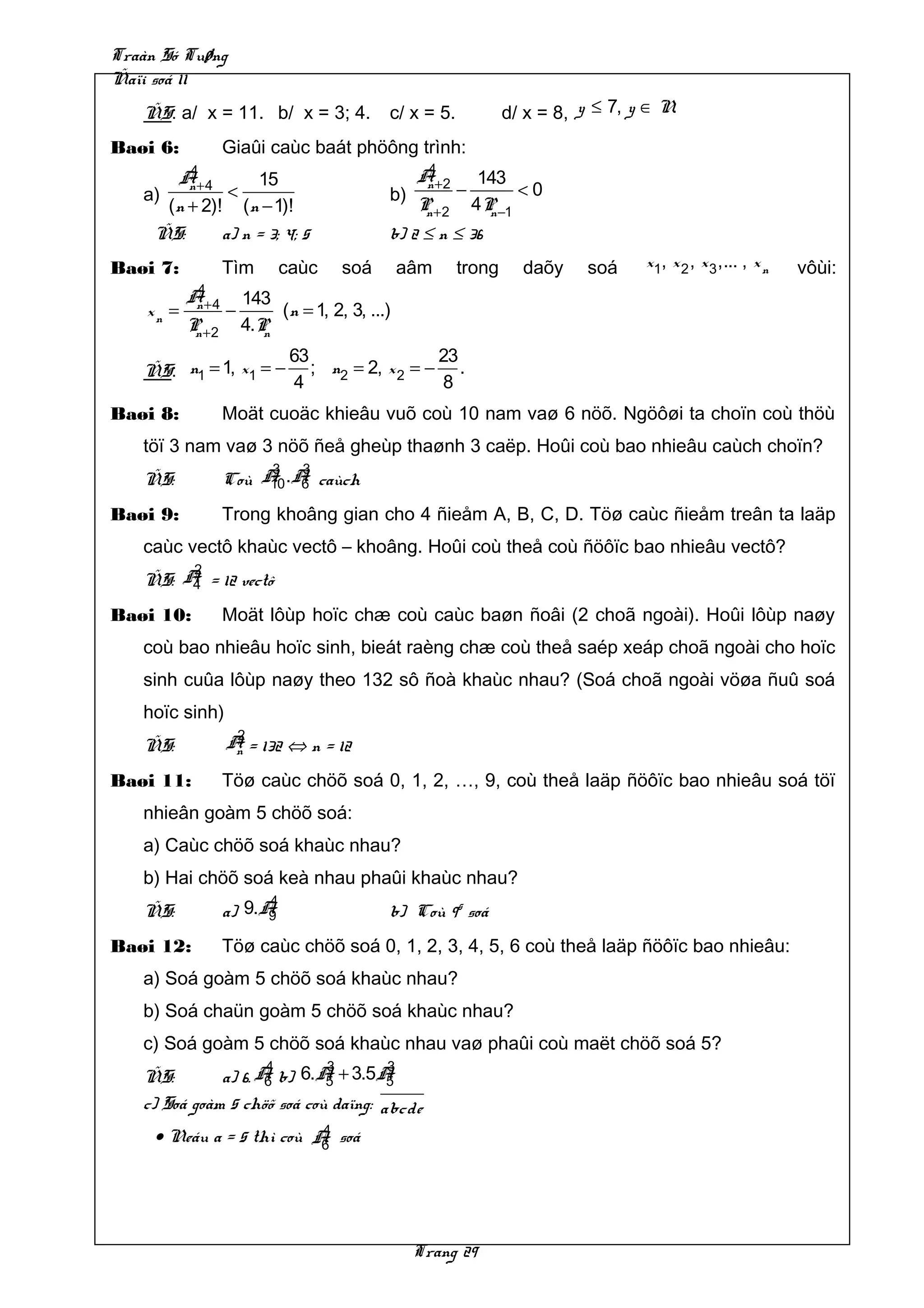 Traàn Só Tuøng
Ñaïi soá 11
   ÑS: a/ x = 11. b/ x = 3; 4.              c/ x = 5.           d/ x = 8, y ≤ 7, y ∈ N.
Baøi 6:           Giaûi caùc baát phöông trình:
          4                                       4
         A+ 4      15                            A+ 2        143
   a)
          n
               <                            b)
                                                  n
                                                        −         <0
      (n + 2)! (n − 1)!                          P +2
                                                  n         4P −1
                                                              n
    ÑS:       a) n = 3; 4; 5                b) 2 ≤ n ≤ 36
Baøi 7:           Tìm       caùc     soá        aâm     trong     daõy     soá    x1, x 2 , x 3 ,... , x n   vôùi:
            4
           A+ 4       143
    xn =    n
                  −        (n = 1, 2, 3, ...)
           P +2
            n         4.Pn
                             63                  23
   ÑS: n1 = 1, x1 = −           ; n2 = 2, x 2 = − .
                             4                   8
Baøi 8:           Moät cuoäc khieâu vuõ coù 10 nam vaø 6 nöõ. Ngöôøi ta choïn coù thöù
   töï 3 nam vaø 3 nöõ ñeå gheùp thaønh 3 caëp. Hoûi coù bao nhieâu caùch choïn?
                       3  3
   ÑS:            Coù A .A caùch
                       10 6

Baøi 9:           Trong khoâng gian cho 4 ñieåm A, B, C, D. Töø caùc ñieåm treân ta laäp
   caùc vectô khaùc vectô – khoâng. Hoûi coù theå coù ñöôïc bao nhieâu vectô?
        2
   ÑS: A = 12 vectô
        4

Baøi 10:          Moät lôùp hoïc chæ coù caùc baøn ñoâi (2 choã ngoài). Hoûi lôùp naøy
   coù bao nhieâu hoïc sinh, bieát raèng chæ coù theå saép xeáp choã ngoài cho hoïc
   sinh cuûa lôùp naøy theo 132 sô ñoà khaùc nhau? (Soá choã ngoài vöøa ñuû soá
   hoïc sinh)
                   2
   ÑS:            A = 132 ⇔ n = 12
                   n

Baøi 11:          Töø caùc chöõ soá 0, 1, 2, …, 9, coù theå laäp ñöôïc bao nhieâu soá töï
   nhieân goàm 5 chöõ soá:
   a) Caùc chöõ soá khaùc nhau?
   b) Hai chöõ soá keà nhau phaûi khaùc nhau?
                        4
   ÑS:            a) 9.A9                   b) Coù 95 soá
Baøi 12:          Töø caùc chöõ soá 0, 1, 2, 3, 4, 5, 6 coù theå laäp ñöôïc bao nhieâu:
   a) Soá goàm 5 chöõ soá khaùc nhau?
   b) Soá chaün goàm 5 chöõ soá khaùc nhau?
   c) Soá goàm 5 chöõ soá khaùc nhau vaø phaûi coù maët chöõ soá 5?
                     4       3        3
   ÑS:        a) 6. A b) 6.A + 3.5A
                     6       5        5
   c) Soá goàm 5 chöõ soá coù daïng: abcde
                           4
     • Neáu a = 5 thì coù A soá
                           6




                                                 Trang 29
 