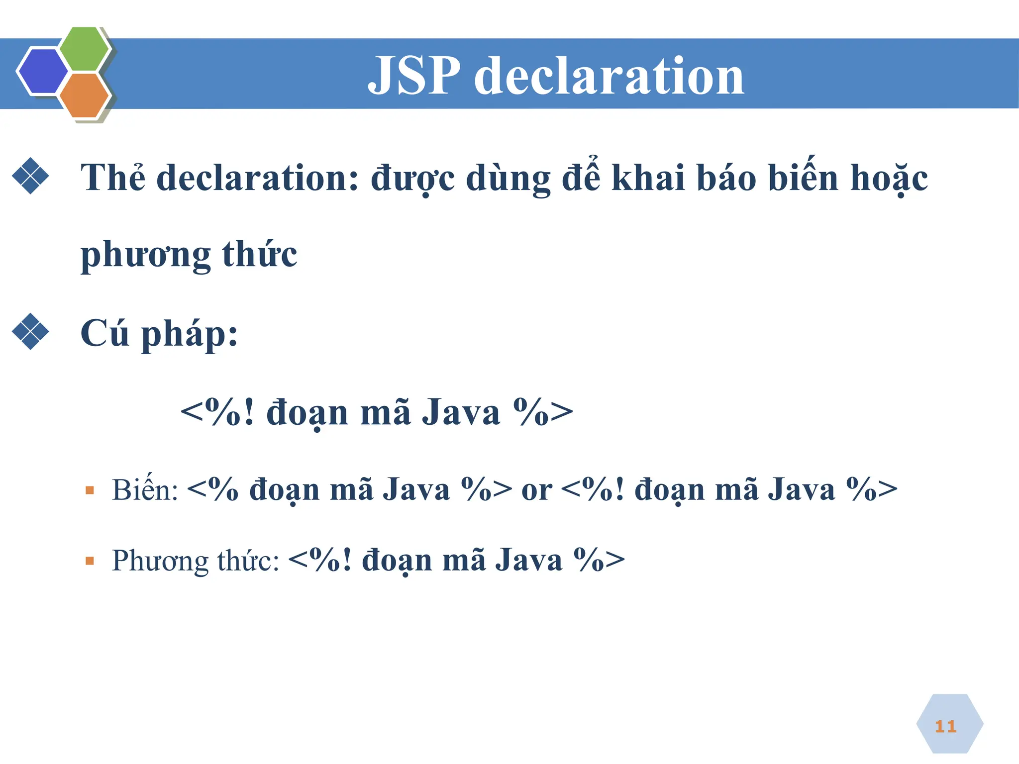 JSP declaration
❖ Thẻ declaration: được dùng để khai báo biến hoặc
phương thức
❖ Cú pháp:
<%! đoạn mã Java %>
▪ Biến: <% đoạn mã Java %> or <%! đoạn mã Java %>
▪ Phương thức: <%! đoạn mã Java %>
11
 
