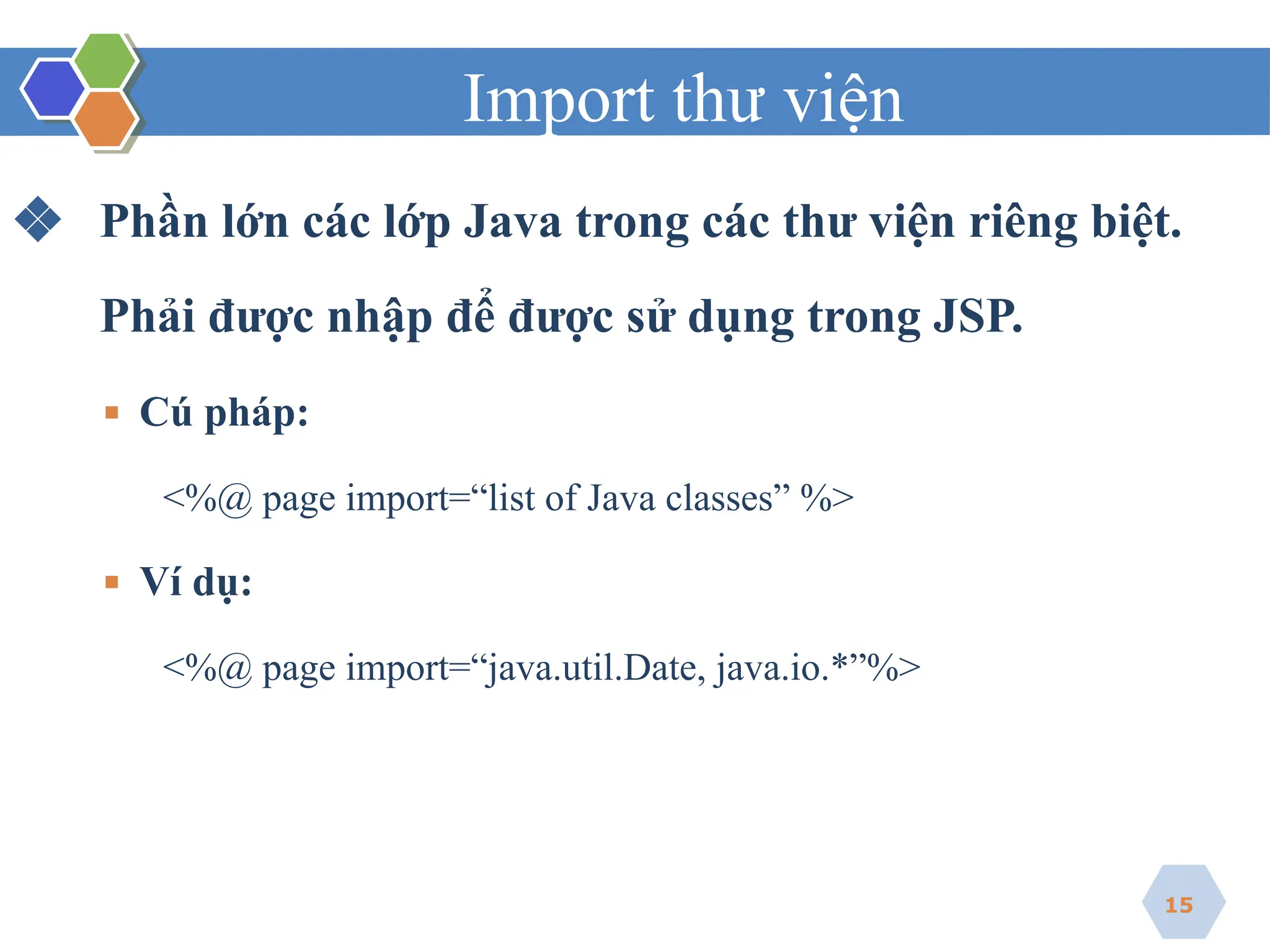 Import thư viện
❖ Phần lớn các lớp Java trong các thư viện riêng biệt.
Phải được nhập để được sử dụng trong JSP.
▪ Cú pháp:
<%@ page import=“list of Java classes” %>
▪ Ví dụ:
<%@ page import=“java.util.Date, java.io.*”%>
15
 