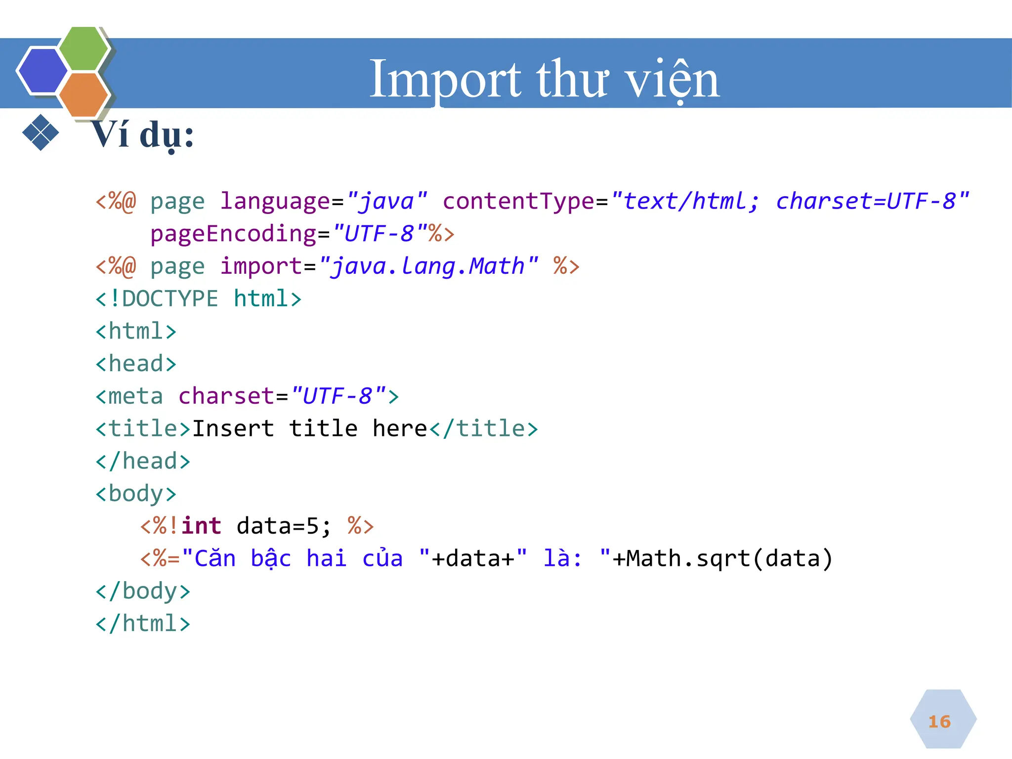 Import thư viện
❖ Ví dụ:
<%@ page language="java" contentType="text/html; charset=UTF-8"
pageEncoding="UTF-8"%>
<%@ page import="java.lang.Math" %>
<!DOCTYPE html>
<html>
<head>
<meta charset="UTF-8">
<title>Insert title here</title>
</head>
<body>
<%!int data=5; %>
<%="Căn bậc hai của "+data+" là: "+Math.sqrt(data)
</body>
</html>
16
 
