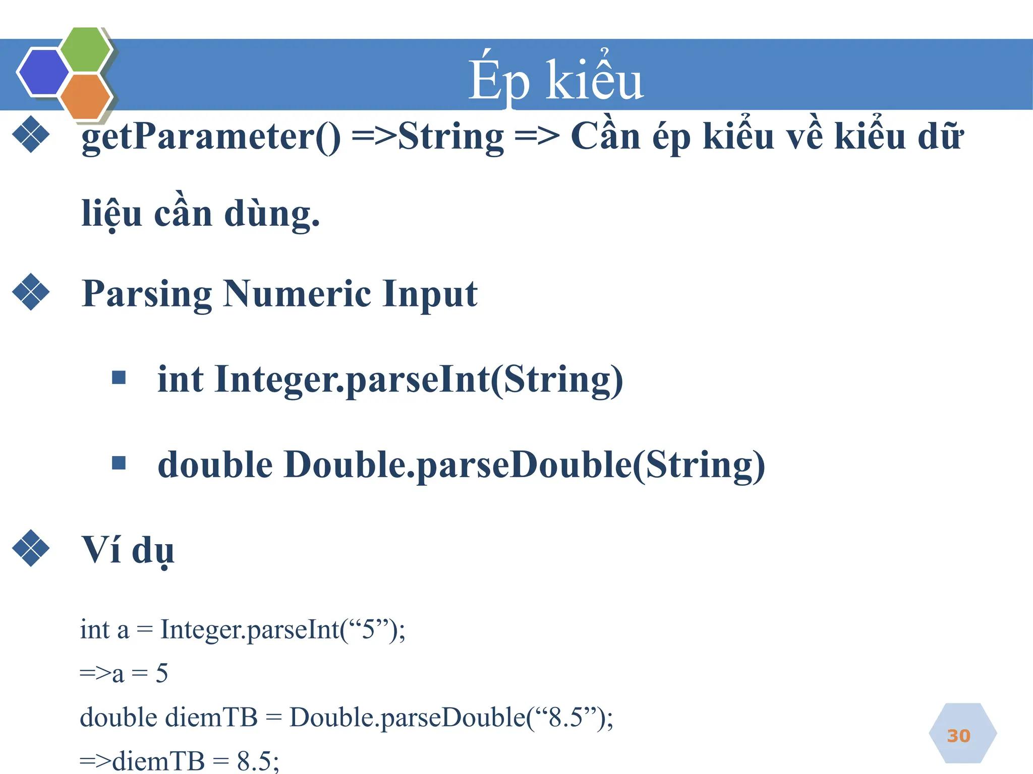 Ép kiểu
❖ getParameter() =>String => Cần ép kiểu về kiểu dữ
liệu cần dùng.
❖ Parsing Numeric Input
▪ int Integer.parseInt(String)
▪ double Double.parseDouble(String)
❖ Ví dụ
int a = Integer.parseInt(“5”);
=>a = 5
double diemTB = Double.parseDouble(“8.5”);
=>diemTB = 8.5;
30
 