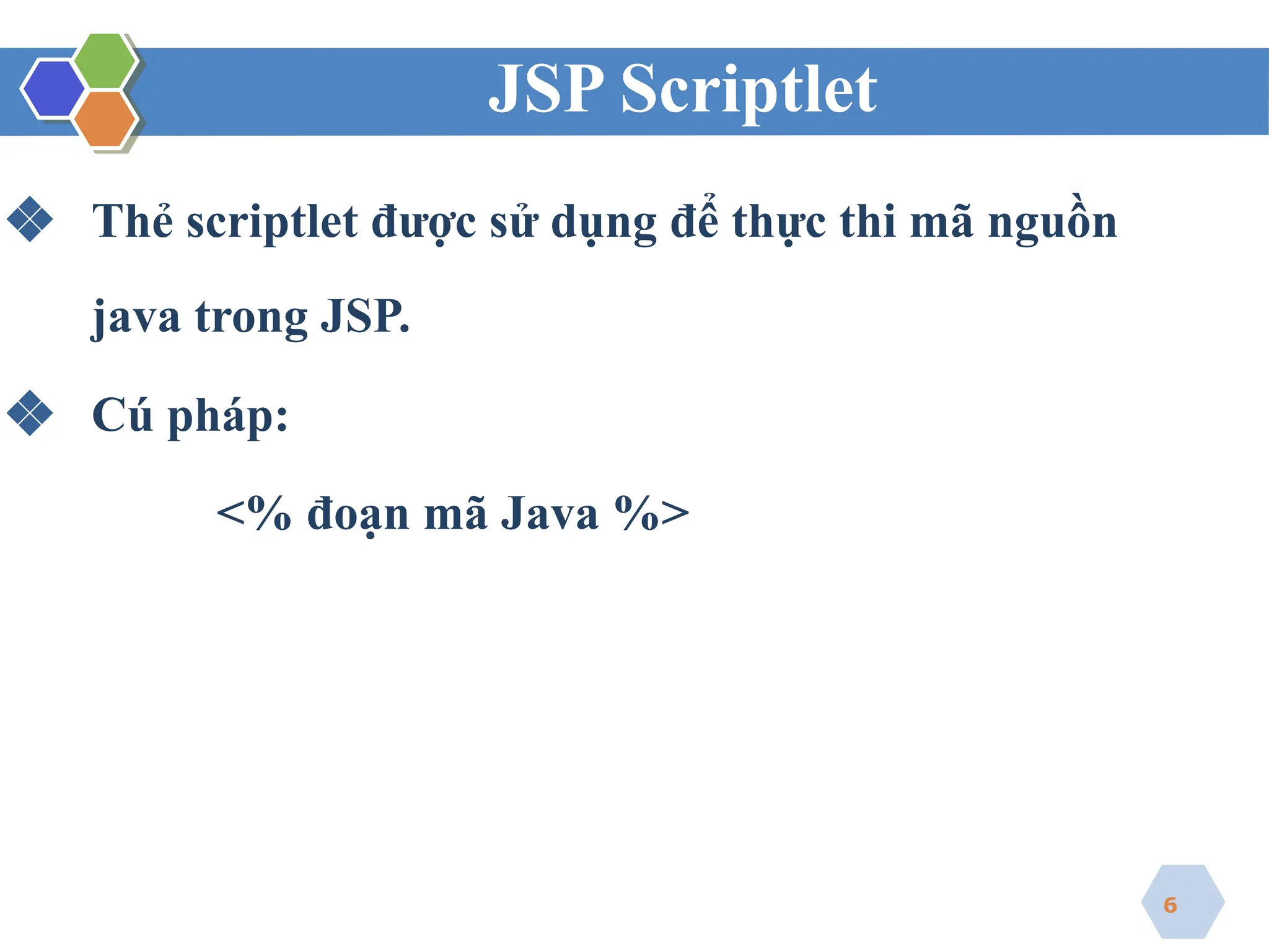 JSP Scriptlet
❖ Thẻ scriptlet được sử dụng để thực thi mã nguồn
java trong JSP.
❖ Cú pháp:
<% đoạn mã Java %>
6
 