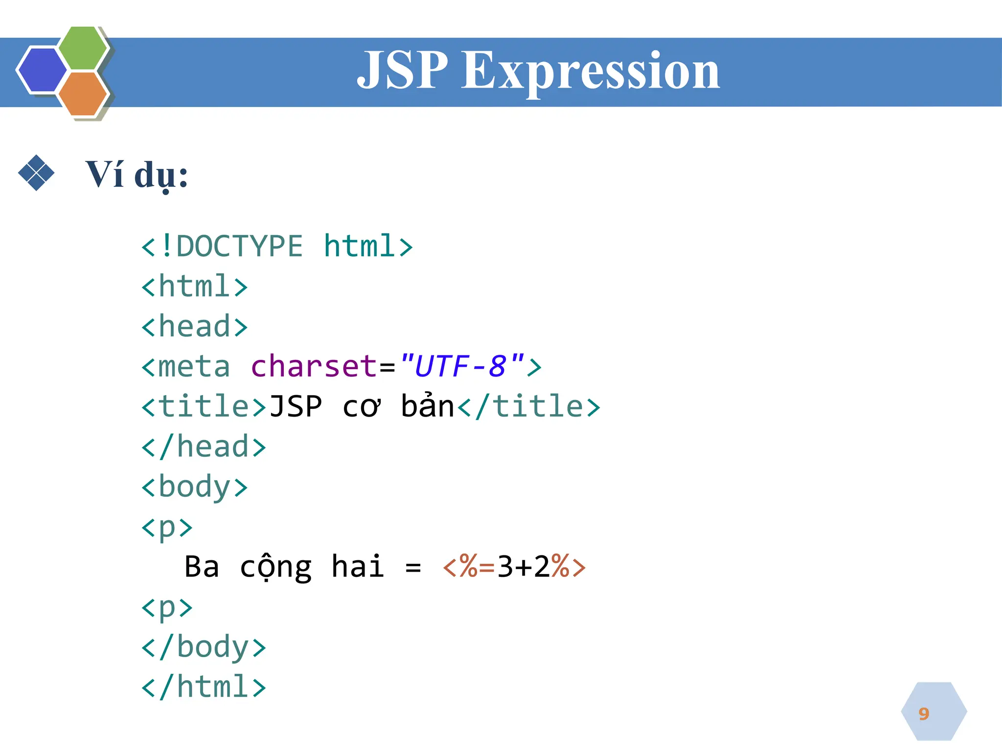 JSP Expression
❖ Ví dụ:
<!DOCTYPE html>
<html>
<head>
<meta charset="UTF-8">
<title>JSP cơ bản</title>
</head>
<body>
<p>
Ba cộng hai = <%=3+2%>
<p>
</body>
</html>
9
 