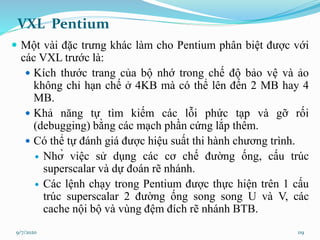 VXL Pentium
 Một vài đặc trưng khác làm cho Pentium phân biệt được với
các VXL trước là:
 Kích thước trang của bộ nhớ t...