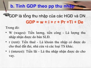 b. Tính GDP theo pp thu nhập
• GDP là tổng thu nhập của các HGĐ và DN
GDP = w + i + r + Pr +Ti + De
Trong đó:
• W (wages): Tiền lương, tiền công - Là lượng thu
nhập nhận được do bán SLĐ.
• r (rent): Tiền thuê - Là khoản thu nhập có được do
cho thuê đất đai, nhà cửa và các loại TS khác.
• i (interest): Tiền lãi - Là thu nhập nhận được do cho
vay.
 