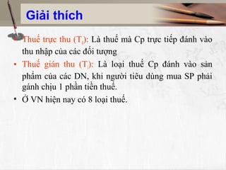 Giải thích
• Thuế trực thu (Td): Là thuế mà Cp trực tiếp đánh vào
thu nhập của các đối tượng
• Thuế gián thu (Ti): Là loại thuế Cp đánh vào sản
phẩm của các DN, khi người tiêu dùng mua SP phải
gánh chịu 1 phần tiền thuế.
• Ở VN hiện nay có 8 loại thuế.
 