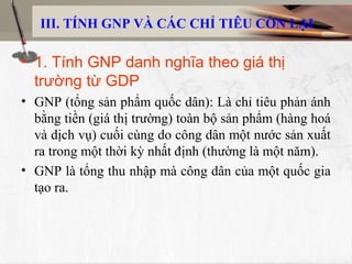 III. TÍNH GNP VÀ CÁC CHỈ TIÊU CÒN LẠI
• 1. Tính GNP danh nghĩa theo giá thị
trường từ GDP
• GNP (tổng sản phẩm quốc dân): Là chỉ tiêu phản ánh
bằng tiền (giá thị trường) toàn bộ sản phẩm (hàng hoá
và dịch vụ) cuối cùng do công dân một nước sản xuất
ra trong một thời kỳ nhất định (thường là một năm).
• GNP là tổng thu nhập mà công dân của một quốc gia
tạo ra.
 