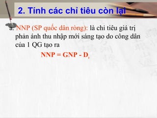 2. Tính các chỉ tiêu còn lại
a. NNP (SP quốc dân ròng): là chỉ tiêu giá trị
phản ánh thu nhập mới sáng tạo do công dân
của 1 QG tạo ra
NNP = GNP - De
 