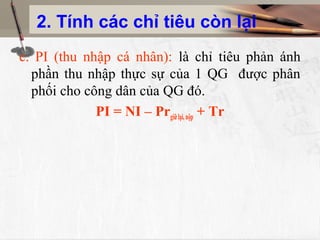 2. Tính các chỉ tiêu còn lại
c. PI (thu nhập cá nhân): là chỉ tiêu phản ánh
phần thu nhập thực sự của 1 QG được phân
phối cho công dân của QG đó.
PI = NI – Prgiữlại,nộp + Tr
 
