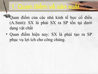 1. Quan điểm về sản xuất
• Quan điểm của các nhà kinh tế học cổ điển
(A.Smit): SX là phải SX ra SP tồn tại dưới
dạng vật chất
• Quan điểm hiện nay: SX là phải tạo ra SP
phục vụ lợi ích cho công chúng.
 