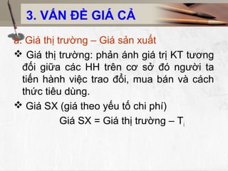 3. VẤN ĐỀ GIÁ CẢ
a. Giá thị trường – Giá sản xuất
 Giá thị trường: phản ánh giá trị KT tương
đối giữa các HH trên cơ sở đó người ta
tiến hành việc trao đổi, mua bán và cách
thức tiêu dùng.
 Giá SX (giá theo yếu tố chi phí)
Giá SX = Giá thị trường – Ti
 