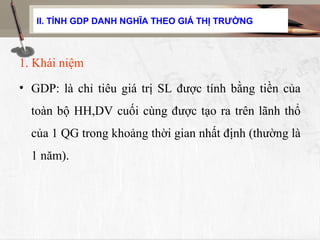 II. TÍNH GDP DANH NGHĨA THEO GIÁ THỊ TRƯỜNG



1. Khái niệm
• GDP: là chỉ tiêu giá trị SL được tính bằng tiền của
  toàn bộ HH,DV cuối cùng được tạo ra trên lãnh thổ
  của 1 QG trong khoảng thời gian nhất định (thường là
  1 năm).
 